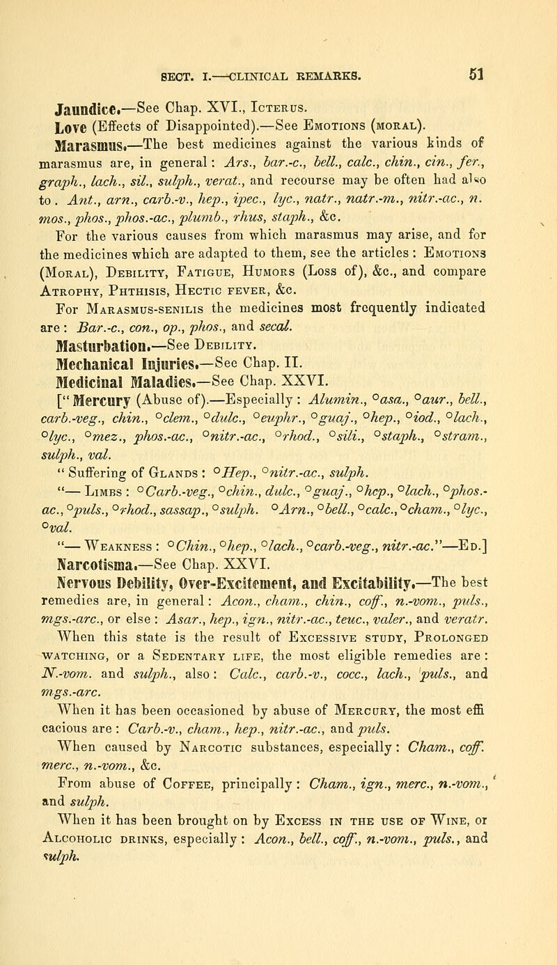 Jaundice*—See Chap. XVI., Icterus. Love (Effects of Disappointed).—See Emotions (moral). JUarasmuS*—The hest medicines against the various kinds of marasmus are, in general: Ars., bar.-c, hell., calc, chin., cm., fer., graph., lack., sil., sulph., verat., and recourse may be often had al«o to . Ant., am., carb.-v., hep., ipec, lye, natr., natr.-m., nitr.-ac, n. mos., phos., phos.-ac, plumb., rhus, staph., &c. For the various causes from which marasmus may arise, and for the medicines which are adapted to them, see the articles : Emotions (Moral), Debility, Fatigue, Humors (Loss of), &c., and compare Atrophy, Phthisis, Hectic fever, &c. For Marasmus-senilis the medicines most frequently indicated are : Bar.-c, con., op., phos., and secal. Masturbation.—See Debility. Mechanical Injuries.—See Chap. II. Medicinal Maladies.—See Chap. XXVI. [ Mercury (Abuse of).—Especially : Alumin., ^asa., °aur., bell., carb.-veg., chin., °clem., °dulc., °evphr., °guaj., °hep., °iod., °lach,, °lyc., '^mez., phos.-ac, °nitr.-ac, °rhod., °sili., °staph., °stram., sulph., val.  Suffering of Glands : °Hep., °nitr.-ac, sulph. — Limbs : °Carb.-veg., °chin., dale, '^guaj., °hcp., °lach., °phos.- ac, °puls., °rhod., sassap., '^sulph. °Arn., °bell., °calc., °cham., ^lyc, °val. — Weakness : °Chin., °hep., °lach., ^carb.-veg., nitr.-ac.^''—Ed.] Narcotisma.—See Chap. XXVI. Nervous Debility, Over-Excitement, and Excitability.—The best remedies are, in general: Aeon., chain., chin., coff., n.-vom., puis., mgs.-arc, or else : Asar., hep., ign., nitr.-ac, teuc, valer., and veratr. When this state is the result of Excessive study, Prolonged watching, or a Sedentary life, the most eligible remedies are : N.-vom. and sulph., also: Calc, carb.-v., cocc, lach., puis., and mgs.-arc. When it has been occasioned by abuse of Mercury, the most eflGi cacious are : Carb.-v., cham., hep., nitr.-ac, and jom/^. When caused by Narcotic substances, especially: Cham., coff. mere, n.-vom., &c. From abuse of Coffee, principally : Cham., ign., mere, n.-vo?n., and sulph. When it has been brought on by Excess in the use of Wine, oi Alcoholic drinks, especially : Aeon., bell., coff., n.-vom., puis., and ^ulph.