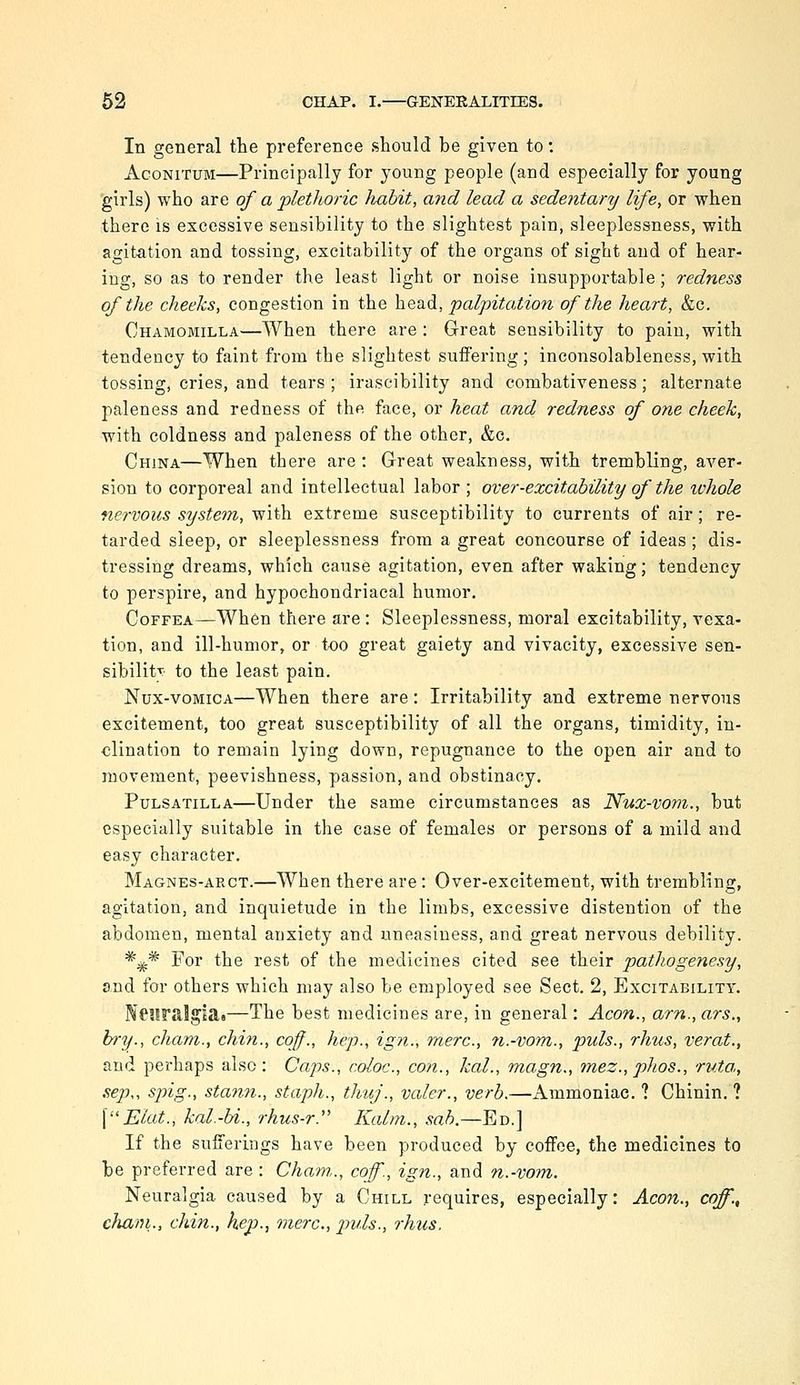 In general tLe preference should be given to: AcoNiTUM—Principally for young people (and especially for young girls) who are of a plethoric Jiabit, and lead a sedentary life, or when there is excessive sensibility to the slightest pain, sleeplessness, with agitation and tossing, excitability of the organs of sight and of hear- ing, so as to render the least light or noise insupportable; redness of the cheeks, congestion in the head, palpitation of the heart, &c. Chamomilla—When there are : Grreat sensibility to pain, with tendency to faint from the slightest suffering; ineonsolableness, with tossing, cries, and tears ; irascibility and combativeness; alternate paleness and redness of the face, or heat and redness of one cheek, with coldness and paleness of the other, &c. China—When there are : Great weakness, with trembling, aver- sion to corporeal and intellectual labor ; over-excitability of the whole nervous system, with extreme susceptibility to currents of air; re- tarded sleep, or sleeplessness from a great concourse of ideas; dis- tressing dreams, which cause agitation, even after waking; tendency to perspire, and hypochondriacal humor. CoFFEA—When there are : Sleeplessness, moral excitability, vexa- tion, and ill-humor, or t-oo great gaiety and vivacity, excessive sen- sibilitr to the least pain. Nux-vomica—When there are: Irritability and extreme nervous excitement, too great susceptibility of all the organs, timidity, in- clination to remain lying down, repugnance to the open air and to movement, peevishness, passion, and obstinacy. Pulsatilla—Under the same circumstances as Nux-voni., but especially suitable in the case of females or persons of a mild and easy character. Magnes-arct.—When there are : Over-excitement, with trembling, agitation, and inquietude in the limbs, excessive distention of the abdomen, mental anxiety and uneasiness, and great nervous debility. *;j^* For the rest of the medicines cited see their pathogenesy, and for others which may also be employed see Sect, 2, Excitability. N61iralgla»—The best medicines are, in general: Aeon., am., ars., h)~y., cham., chin., cof., hep., ign., mere, n.-vom., puis., rhus, verat., and perhaps also: Caps., coloc, con., kal., niagn., tnez., phos., rv.ta,, sep„ spig., sta7in., staph., thuj., valer., verb.—Ammoniac. ? Chinin. ? \Elat., kal.-bi., rhus-r. Kalm., sab.—Ed.] If the sufferings have been produced by coffee, the medicines to be preferred are: Cham,., coff., ign., and n.-vom. Neuralgia caused by a Chill requires, especially: Aeon., coff., cham., chin., hep., mere, p)uls., rhus.