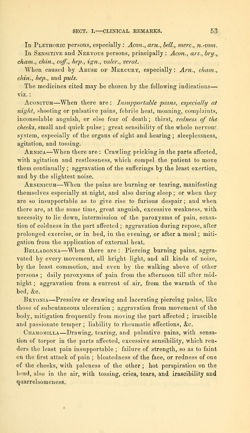 In Plethoric persons, especially : Aeon., am., bell., mere, n.-vom. In Sensitive and Nervous persons, principally : Aeon., ars., bry., cham., chin., caff., hep., ign., valer., verat. When caused by Abuse of Mercury, especially: Ai'n., cham., chin., hep., and puis. The medicines cited may be chosen by the following indications— viz.: AcoNiTUM—When there are : Insupportable pains, especially at night, shooting or pulsative pains, febrile heat, moaning, complaints, inconsolable anguish, or else fear of death; thirst, redness of the cheeks, small and quick pulse ; great sensibility of the whole nervour system, especially of the organs of sight and hearing ; sleeplessness, agitation, and tossing. Arnica—When there are : Crawling pricking in the parts affected, with agitation and restlessness, which compel the patient to move them continually ; aggravation of the sufferings by the least exertion, and by the slightest noise. Arsenicum—When the pains are burning or tearing, manifesting themselves especially at night, and also during sleep; or when they are so insupportable as to give rise to furious despair; and when there are, at the same time, great anguish, excessive weakness, with necessity to lie down, intermission of the paroxysms of pain, sensa- tion of coldness in the part affected ; aggravation during repose, after prolonged exercise, or in bed, in the evening, or after a meal; miti- gation from the application of external heat. Belladonna—When there are : Piercing burning pains, aggra- vated by every movement, all bright light, and all kinds of noise, by the least commotion, and even by the walking above of other persons ; daily paroxysms of pain from the afternoon till after mid- night ; aggravation from a current of air, from the warmth of the bed, &c. Bryonia—Pressive or drawing and lacerating piercing pains, like those of subcutaneous ulceration ; aggravation from movement of the body, mitigation frequently from moving the part affected ; irascible and passionate temper ; liability to rheumatic aflfections, &c. Chamomilla—Drawing, tearing, and pulsative pains, with sensa- tion of torpor in the parts affected, excessive sensibility, which ren- ders the least pain insupportable ; failure of strength, so as to faint on the first attack of pain ; bloatedness of the face, or redness of one of the cheeks, with paleness of the other; hot perspiration on the head, also in the air, with tossing, cries, tears, and irascibility and quarrelsomeness.