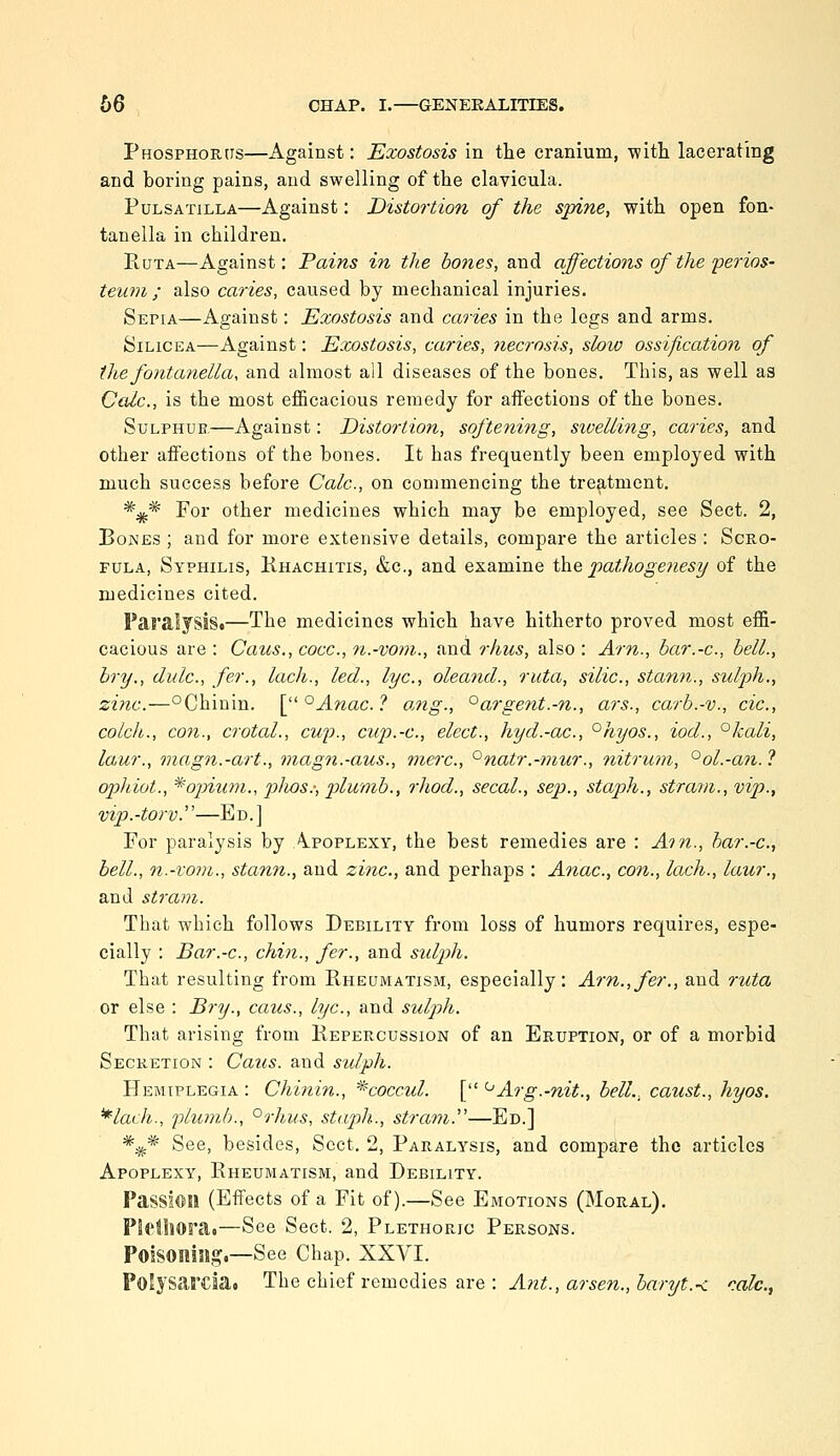 Phosphorus—Against: Exostosis in the cranium, witli lacerating and boring pains, and swelling of the clavicula. Pulsatilla—Against: Distortion of the spine, with open fon- tanella in children, RuTA—Against: Pains in the hones, and affections of the'perios- teum ; also caries, caused by mechanical injuries. Sepia—Against: Exostosis and caries in the legs and arms. SiLiCEA—Against: Exostosis, caries, necrosis, slow ossification of the fontanella, and almost all diseases of the bones. This, as well as Calc, is the most efficacious remedy for affections of the bones. SuLPHUE—Against: Distortion, softening, siuelling, caries, and other affections of the bones. It has frequently been employed with much success before Calc, on commencing the treatment. *^^ For other medicines which may be employed, see Sect. 2, Bones ; and for more extensive details, compare the articles : Scro- fula, Syphilis, Khachitis, &c., and examine ih.e pathogenesy of the medicines cited. Paralysis.—The medicines which have hitherto proved most effi- cacious are : Caics., cocc, n.-vom., and rhus, also : Ai-n., bar.-c, bell., hry., dulc, fer., lach., led., lye, oleand., ruta, silic, stann., sulph,, zinc.—°Chinin. [ °Anac. ? ang., '^argent.-n., ars., carb.-v., cic, colch., con., crotal., cup., cup.-c, elect., hyd.-ac, °hyos., iod., °kali, laur., magn.-art., magn.-aus., mere, '^natr.-mur., nitrum, °ol.-an.? ophiot., *opiuni., plios:, pilmnb., rhod., secal., sep., staph., strain., vip., vip.-torv.—Ed.] For paralysis by Apoplexy, the best remedies are : Am., har.-c, bell., n.-vom., stann., and zinc, and perhaps : Anac, con., lach., laur., and stravi. That which follows Debility from loss of humors requires, espe- cially : Bar.-c, chin., fer., and sulph. That resulting from Rheumatism, especially: Am.,fer., and ruta or else : Bry., caus., lye, and sulph. That arising from Repercussion of an Eruption, or of a morbid Secretion : Caus. and sulph. Hemiplegia : Chinin., ^coccul. [ '-'Arg.-nit., bell., caust., hyos. ^lach., plumb., °rhus, staph., stram.—Ed.] *^* See, besides. Sect. 2, Paralysis, and compare the articles Apoplexy, Rheumatism, and Debility. Passion (Effects of a Fit of).—See Emotions (Moral), PIfiljOra.—See Sect. 2, Plethoric Persons. PolSOniSig.—See Chap. XXVI. Polysarcsa. The chief remedies are : Ant., arsen., baryt.< rale,