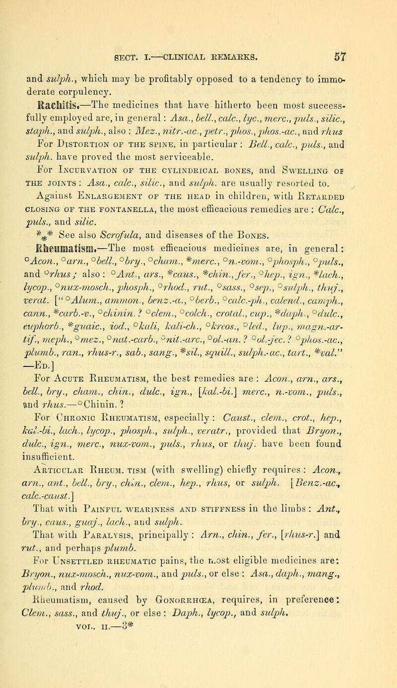 and sulph., wliicli may be profitably opposed to a tendency to immo- derate corpulency. RacIlitiSo—The medicines that have hitherto been most success- fully employed are, in general: Asa., bell., calc, lye, mere, puis., silic, staph., and sulph., also : Mez., nitr.-ac, j)etr., phos., phos.-ac, and rhus For D1STOE.T10N OF THE SPINE, in particular : Bell., calc, puis., and sulph. have proved the most serviceable. Eor Incurvation of the cylindkical bones, and Swelling 05 THE joints : Asa., calc, silic, and sulph. are usually resorted to. Against Enlahgement of the head in children, with Retarded closing of the fontanella, the most efficacious remedies are : Calc, puis., and silic. *^* See also Scrofula, and diseases of the Bones. RllCMIIiatisiOt—The most efficacious medicines are, in general: °Acon., °arn., °bell., °bry., °cham., ^merc, °n.-vom., °phosph., °puls., and '^rhus ; also : °Ant., ars., ^caus., *chin.,fer., ^hep., ign., *lach., lycop., °nux-mosch., phosph., °rhod., rut., °sass., °sep., °sulph., thuj., verat. [°Alufn., ammon., benz.-a., °berb., ^calc-ph., calencL, camp)h., cajin., ^carb.-v., °chinin. ? ^clem., °colch., crotal., cxip., *dap)h., °dulc., euphorb., ^giiaic, iod., °kali, kali-ch., ^kreos., °led., lup., 'inagn.-ar- tif., meph., °mez., °nat.-carb., ^nit.-arc, °ol.-an. ? °ol.-jec ? °phos.-ac, plumb., ran., rhus-r., sab., sang., '^sil., squill., sulph.-a.c, tart., *val. —Ed.] For Acute Rheumatism, the best remedies are : Aeon., am., ars., bell., bry., cliam., chin., dulc, ign., [kal.-bi.] mere, n.-vom., puis., and rhus.—°Chinin. ? For Chronic Rheumatism, especially : Caust., clem., crot., hep., kal.-bi., lach., lycop., phosph., sulph., veratr., provided that Bryon., dulc, ign., mere, nuz-vom., puis., rJtus, or thuj. have been found insufficient. Articular Rheum, tism (with swelling) chiefly requires : Aeon., am., ant., bell., bry., chin., cletn., hep., rhus, or sidph. [Benz.-ae, calc-caust.] That with Painful weariness and stiffness in the limbs : Ant., bry., caus., guaj., lach., and sulph. That with Paralysis, principally : Am., chin., fer., [rhus-r.] and rut., and iperhaTps plumb. For Unsettled rheumatic pains, the n-ost eligible medicines are: Bryon., nux-mosch., nux-vom., and pids., or else : Asa., dap)h., mang., pluivb., and rhod. Rheumatism, caused by Gonorrhcea, requires, in preference: Clem., sass., and thitj., or else: Daph., lycop., and sulph. vol,. II.—3*