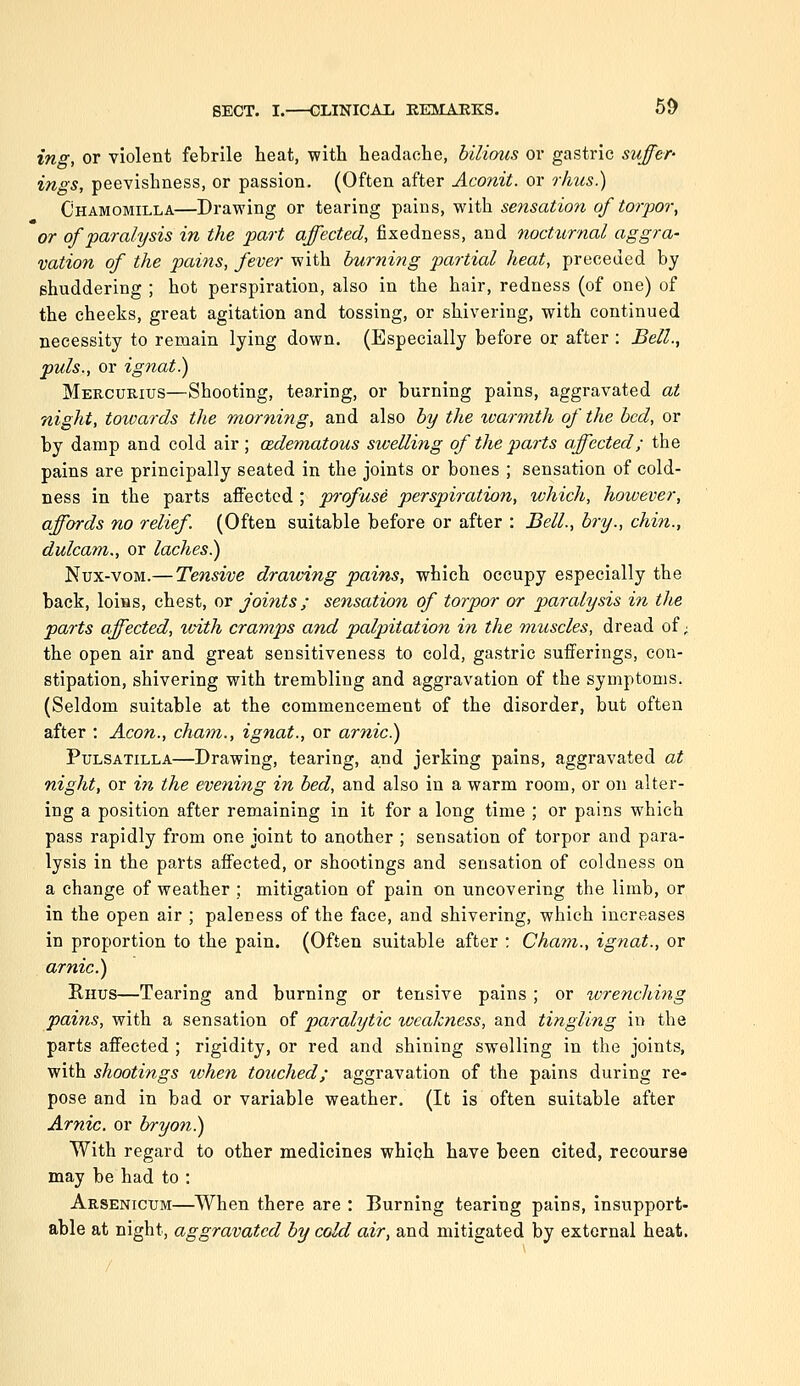 ing, or violent febrile heat, with headache, bilious or gastric suffer- ings, peevishness, or passion. (Often after Aconit. or rhus.) Chamomilla—Drawing or tearing pains, with sensation of torpor, or of paralysis in the part affected, fixedness, and nocturnal aggra- vation of the pains, fever with burning partial heat, preceded by shuddering ; hot perspiration, also in the hair, redness (of one) of the cheeks, great agitation and tossing, or shivering, with continued necessity to remain lying down. (Especially before or after : Bell., puis., or ignat.) Mee-CURius—Shooting, tearing, or burning pains, aggravated at night, totvards the morning, and also by the ivarmth of the bed, or by damp and cold air ; (Edematous swelling of the parts affected; the pains are principally seated in the joints or bones ; sensation of cold- ness in the parts affected ; profuse perspiration, which, however, affords no relief. (Often suitable before or after : Bell., bry., chin., dulcam., or laches.) Nux-voM.— Tensive drawing pains, which occupy especially the back, loins, chest, or joints; sensation of torpor or paralysis in the parts affected, tvith cramps and palpitation in the muscles, dread of; the open air and great sensitiveness to cold, gastric sufferings, con- stipation, shivering with trembling and aggravation of the symptoms. (Seldom suitable at the commencement of the disorder, but often after : Aeon., cham., ignat., or arnic.) Pulsatilla—Drawing, tearing, and jerking pains, aggravated at night, or in the evening in bed, and also in a warm room, or on alter- ing a position after remaining in it for a long time ; or pains which pass rapidly from one joint to another ; sensation of torpor and para- lysis in the parts affected, or shootings and sensation of coldness on a change of weather ; mitigation of pain on uncovering the limb, or in the open air ; paleness of the face, and shivering, which increases in proportion to the pain. (Often suitable after ; Cham., ignat., or arnic.) Rhus—Tearing and burning or tensive pains ; or tvrenching pains, with a sensation of paralytic loeakness, and tingling in the parts affected ; rigidity, or red and shining swelling in the joints, with shootings lohen touched; aggravation of the pains during re- pose and in bad or variable weather. (It is often suitable after Arnic. or bryon.) With regard to other medicines whiqh have been cited, recourse may be had to : Arsenicum—When there are : Burning tearing pains, insupport- able at night, aggravated by cold air, and mitigated by external heat.