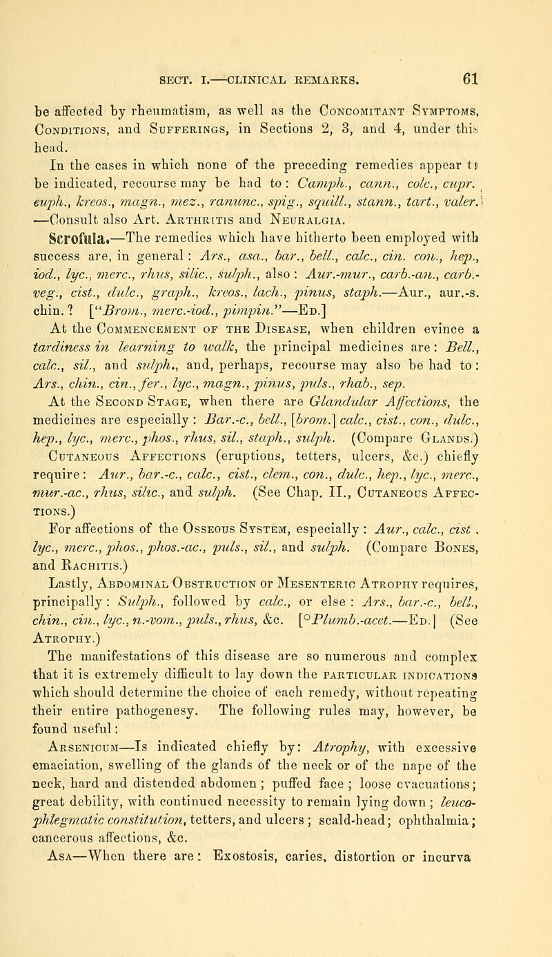 be affected by rbeumatisra, as well as the Concomitant Symptoms, Conditions, and Sufferings, in Sections 2, 3, and 4, under thi;.. head. In the cases in which none of the preceding remedies appear tt be indicated, recourse may be had to : Camph., cann., cole, cupr. ^ euph., kreos., magn., mez., ranunc, spig., squill., stann., tart., valerA —Consult also Art. Arthritis and Neuralgia. Scroftllat—The remedies which have hitherto been employed with success are, in general : Ars., asa., bar., bell., calc, cm. con., hep., iod., lye, mere, rhiis, silic, sulph., also : Aur.-mur., carb.-an., carb.- veg., cist., dulc, graph., kreos., lach., pinus, staph.—Aur., aur.-s. chin. ? \^''Broiii., merc.-iod., pimpin.—Ed.] At the Commencement of the Disease, when children evince a tardiness in learning to ivalk, the principal medicines are: Bell., calc, sil., and sulph., and, perhaps, recourse may also be had to: Ars., chin., cin.,fer., lye, magn., pinus, j^uls., rhab., sep. At the Second Stage, when there are Glandular Affections, the medicines are especially : Bar.-e, bell., [brom.] calc, cist., con., dulc, hep., lye, mere, phos., rhus, sil., staph., sulph. (Compare Glands.) Cutaneous Affections (eruptions, tetters, ulcers, &c.) chiefly require: Aur., bar.-c., cede, cist., clem., co7i., dule, hep., lye, mere, mur.-ae, rhus, silie, and sidph. (See Chap. II., Cutaneous Affec- tions.) For affections of the Osseous System, especially : Aur., calc, cist, lye, mere, phos., phos.-ae, puis., sil., and sulph. (Compare Bones, and Rachitis.) Lastly, Abdominal Obstruction or Mesenteric Atrophy requires, principally : Sidph., followed by calc, or else : Ars., bar.-e, bell., chin., cin., lye, n.-vom., puis., rhics, &c. \^Plumb.-acet.—Ed. ] (See Atrophy.) The manifestations of this disease are so numerous and complex that it is extremely difficult to lay down the particular iNDiCATioNa which should determine the choice of each remedy, without repeating their entire pathogenesy. The following rules may, however, be found useful: Arsenicum—Is indicated chiefly by: Atrophy, with excessive emaciation, swelling of the glands of the neck or of the nape of the neck, hard and distended abdomen ; puffed face ; loose evacuations; great debility, with continued necessity to remain lying down ; leuco- phlegmatic constitution, tetters, and ulcers ; scald-head; ophthalmia; cancerous affections, &c. Asa—When there are : Exostosis, caries, distortion or incurva