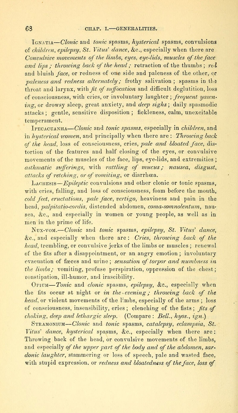 Tgnatia—Clonic and tonic spasms, hysterical spasms, convulsions of children, epilepsy, St. Vitus' dance, &c., especially when there are Convulsive movetnents of the limbs, eyes, eye-lids, muscles of the face and lips ; throioing back of the head ; retraction of the thumbs ; rcl and bluish face, or redness of one side and paleness of the other, or paleness and redness alternately; frothy salivation ; spasms in tha throat and larynx, with^^; of suffocation and difficult deglutition, loss of consciousness, with cries, or involuntary laughter ; frequent yaivn- ing, or drowsy sleep, great anxiety, and deep sighs; daily spasmodic attacks ; gentle, sensitive disposition ; fickleness, calm, unexcitable temperament. Ipecacuanha—Clonic and tonic spasms, especially in children, and in hysterical women, and principally when there are : Throioing back of the head, loss of consciousness, cries, ^a/e and bloated face, dis- tortion of the features and half closing of the eyes, or convulsive movements of the muscles of the face, lips, eye-lids, and extremities ; asthmatic sufferings, with rattling of mucus; na%isea, disgust, attacks of retching, or of vomiting, or diarrhoea. Lachesis—'E'pileptic convulsions and other clonic or tonic spasms, with cries, falling, and loss of consciousness, foam before the mouth, cold feet, eructations, pale face, vertigo, heaviness and pain in the head, palpitatio-cordis, distended abdomen, coma-somnolentum, nau- sea, &c., and especially in women or young people, as well as in men in the prime of life. Nux-voM.—Clonic and tonic spasms, epilepsy, St. Vitus' dance, &c., and especially when there are : Cries, throwing back of the head, trembling, or convulsive jerks of the limbs or muscles ; renewal of the fits after a disappointment, or an angry emotion ; involuntary evacuation of faeces and urine ; sensation of torpor and numbness in the limbs; vomiting, profuse perspiration, oppression of the chest; constipation, ill-humor, and irascibility. Opium—Tonic and clonic spasms, epilepsy, &c., especially when the fits occur at night or in the ^evening; throwing back of the head, or violent movements of the limbs, especially of the arms ; loss of consciousness, insensibility, cries ; clenching of the fists ; fits of choking, deep and lethargic sleep. (Compare : Bell., hyos., ign.) Stramonium—Clonic and tonic spasms, catalepsy, eclampsia, St. Vitus' dance, hysterical spasms, &c., especially when there are: Throwing back of the head, or convulsive movements of the limbs, and especially of the upper part of the body and of the abdomen, sar- donic laughter, stammering or loss of speech, pale and wasted face, with stupid expression, or redness and bloatedness of the face, loss of