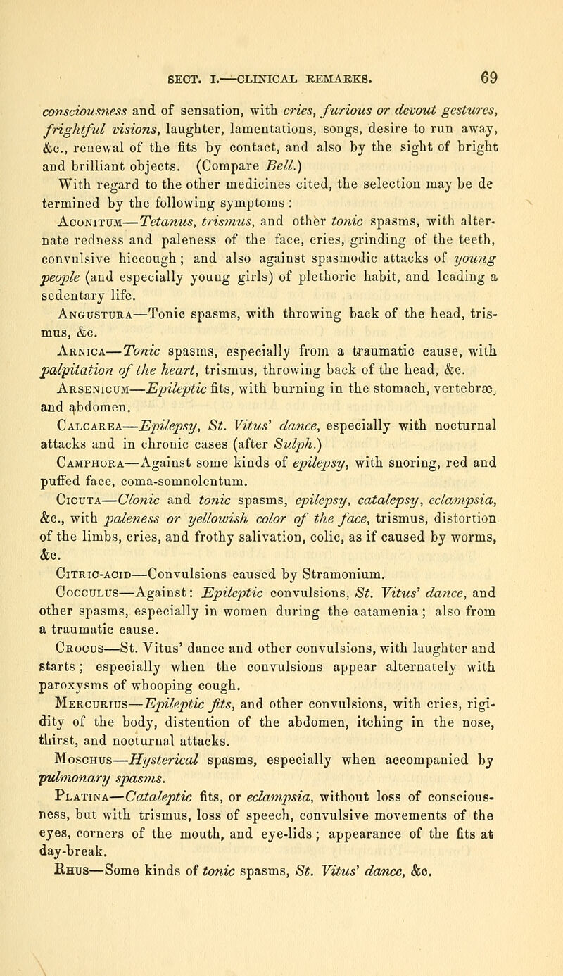 consciousness and of sensation, with cries, furious or devout gestures, frightful visions, laughter, lamentations, songs, desire to run away, &c., renewal of the fits by contact, and also by the sight of bright and brilliant objects. (Compare Bell.) With regard to the other medicines cited, the selection may be de termined by the following symptoms : AcoNiTUM—Tetanus, trisfnus, and other tonic spasms, with alter- nate redness and paleness of the face, cries, grinding of the teeth, convulsive hiccough; and also against spasmodic attacks of young peojjle (and especially young girls) of plethoric habit, and leading a sedentary life. Angustura—Tonic spasms, with throwing back of the head, tris- mus, &c. Arnica—Tonic spasms, especially from a traumatic cause, with palpitation of the heart, trismus, throwing back of the head, &c. Arsenicum—Epileptic fits, with burning in the stomach, vertebr®^ and ^bdomen. Calcarea—Epilepsy, St. Vitus' dance, especially with nocturnal attacks and in chronic cases (after Sulph.) Camphora—Against some kinds of epilepsy, with snoring, red and puffed face, coma-somnolentum. CicuTA—Clonic and tonic spasms, epilepsy, catalepsy, eclampsia, &c., with paleness or yellowish color of the face, trismus, distortion of the limbs, cries, and frothy salivation, colic, as if caused by worms, &c. Citric-acid—Convulsions caused by Stramonium. CoccuLus—Against: Epileptic convulsions, St. Vitus' dance, and other spasms, especially in women during the catamenia; also from a traumatic cause. Crocus—St. Vitus' dance and other convulsions, with laughter and starts; especially when the convulsions appear alternately with paroxysms of whooping cough. Mercurius—Epileptic fits, and other convulsions, with cries, rigi- dity of the body, distention of the abdomen, itching in the nose, thirst, and nocturnal attacks. MoscHus—Hysterical spasms, especially when accompanied by pulmonary spasms. Platina—Cataleptic fits, or eclampsia, without loss of conscious- ness, but with trismus, loss of speech, convulsive movements of the eyes, corners of the mouth, and eye-lids ; appearance of the fits at day-break. Rhus—Some kinds of tonic spasms, St. Vitus' dance, &c.