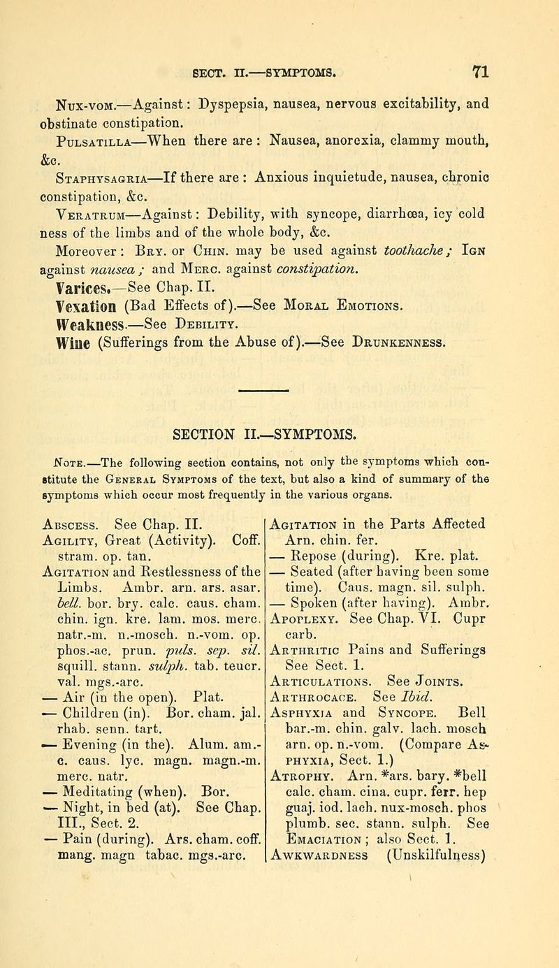 Nux-voM.—Against: Dyspepsia, nausea, nervous excitability, and obstinate constipation. Pulsatilla—When there are : Nausea, anorexia, clammy mouth, &c. Staphysagria—If there are : Anxious inquietude, nausea, chronic constipation, &c. Veratrum—Against: Debility, with syncope, diarrhoea, icy cold ness of the limbs and of the whole body, &c. Moreover: Bry. or Chin, may be used against toothache; Ign against nausea ; and Merc, against constipation. Varices.—See Chap. II. Vexation (Bad Effects of).—See Moral Emotions. Weakness-—See Debility. Wine (Sufferings from the Abuse of).—See Drunkenness. SECTION II.—SYMPTOMS. ^OTE.—The following section contains, not only the symptoms which con- stitute the General Symptoms of the text, but also a kind of summary of the symptoms which occur most frequently in the various organs. Abscess. See Chap. II. Agility, G-reat (Activity). Coff. strara. op. tan. Agitation and Restlessness of the Limbs. Ambr. arn. ars. asar. bell. bor. bry. calc. caus. cham. chin. ign. kre. lam. mos. mere. natr.-m. n.-mosch. n.-vom. op. phos.-ac. prun. puis. sep. sil. squill, stann. sulph. tab. teucr. val. mgs.-arc. — Air (in the open). Plat. — Children (in). Bor. cham. jal. rhab. senn. tart. — Evening (in the). Alum, am.- c. caus. lye. magn. magn.-m. mere. natr. — Meditating (when). Bor. — Night, in bed (at). See Chap. III., Sect. 2. — Pain (during). Ars. cham. coff. mang. magn tabac. mgs.-arc. Agitation in the Parts Affected Arn. chin. fer. — Repose (during). Kre. plat. — Seated (after having been some time). Caus. magn. sil. sulph. — Spoken (after having). Ambr, Apoplexy. See Chap. VI. Cupr carb. Arthritic Pains and Sufferings See Sect. 1. Articulations. See Joints. A.rthrocace. See Ibid. Asphyxia and Syncope. Bell bar.-m. chin. galv. lach. mosch arn. op. n.-vom. (Compare As- phyxia, Sect. 1.) Atrophy. Arn. %rs. bary. *bell calc. cham. cina. cupr. ferr. hep guaj. iod. lach. nux-mosch. phos plumb, sec. stann. sulph. See Emaciation; also Sect. 1. Awkwardness (Unskilfulijess)