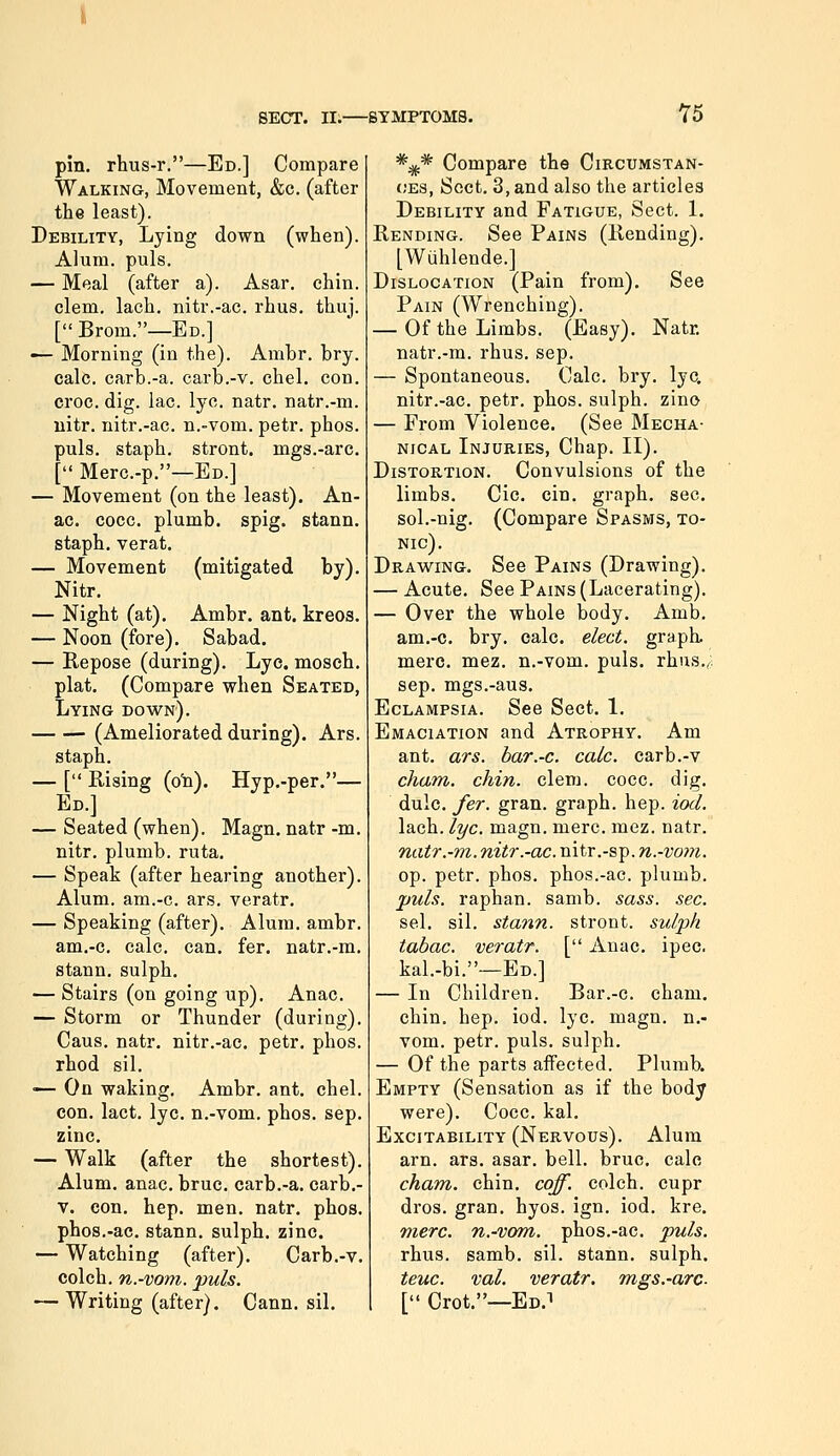 76 pin. rhus-r.—Ed.] Compare Walking, Movement, &c. (after the least). Debility, Lying down (when). Alum. puis. — Meal (after a). Asar. chin, clem. lach. nitr.-ac. rhus. thuj. [ Brom.—Ed.] — Morning (in the). Ambr. bry. calc. carb.-a. carb.-v. chel. con. croc. dig. lac. lye. natr. natr.-m. uitr. nitr.-ac. n.-vom. petr. phos. puis, staph, stront. mgs.-arc. [ Merc.-p.—Ed.] — Movement (on the least). An- ac. cocc. plumb, spig. stann. staph, verat. — Movement (mitigated by). Nitr. — Night (at). Ambr. ant. kreos. — Noon (fore). Sabad. — Kepose (during). Lye. mosch. plat. (Compare when Seated, Lying down). (Ameliorated during). Ars. staph. — [ Rising (o'n). Hyp.-per.— Ed.] — Seated (when). Magn. natr -m. nitr. plumb, ruta. — Speak (after hearing another). Alum, am.-c. ars. veratr. — Speaking (after). Alum. ambr. am.-c. calc. can. fer. natr.-m. stann. sulph. — Stairs (on going up). Anac. — Storm or Thunder (during). Cans. natr. nitr.-ac. petr. phos. rhod sil. — On waking. Ambr. ant. chel. con. lact. lye. n.-vom. phos. sep. zinc. — Walk (after the shortest). Alum. anac. bruc. carb.-a. carb.- V. con. hep, men. natr. phos. phos.-ac. stann. sulph. zinc. — Watching (after). Carb.-v. colch. n.-vom. puis. — Writing (after). Cann. sil. *;jj.* Compare the Circumstan- ces, Sect. 3, and also the articles Debility and Fatigue, Sect. 1. Rending. See Pains (Rending). [Wuhlende.] Dislocation (Pain from). See Pain (Wrenching). — Of the Limbs. (Easy). Natr. natr.-m. rhus. sep. — Spontaneous. Calc. bry. lye. nitr.-ac. petr. phos. sulph. zino — From Violence. (See Mecha- nical Injuries, Chap. II). Distortion. Convulsions of the limbs. Cic. cin. graph, sec. sol.-nig. (Compare Spasms, to- nic). Drawing. See Pains (Drawing). — Acute. See Pains (Lacerating). — Over the whole body. Amb. am.-c. bry. calc. elect, graph, mere. mez. n.-vom. puis, rhus,^; Sep. mgs.-aus. Eclampsia. See Sect. 1. Emaciation and Atrophy. Am ant. ars. har.-c. calc. carb.-v cham. chin. clem. cocc. dig. dulc. fer. gran, graph, hep. iod. lach. lye. magn. mere. mez. natr. natr.-m. nitr.-ac. nitr.-sp. ?i.-vo???. op. petr. phos. phos.-ac. plumb. puis, raphan. samb. sass. sec. sel. sil. stann. stront. sulph tabac. veratr. kal.-bi.—Ed.] — In Children, chin. hep. iod. vom. petr. puis, sulph. — Of the parts affected. Plumb. Empty (Sensation as if the body were). Cocc. kal. Excitability (Nervous). Alum arn. ars. asar. bell. bruc. calc cham. chin. coff. colch. cupr dros. gran. hyos. ign. iod. kre. mere, n.-vom. phos.-ac. puis. rhus. samb. sil. stann. sulph. teuc. val. veratr. mgs.-arc. [ Crot.—Ed.i [ Anac, ipec. Bar.-c. cham, lye. magn. n.-