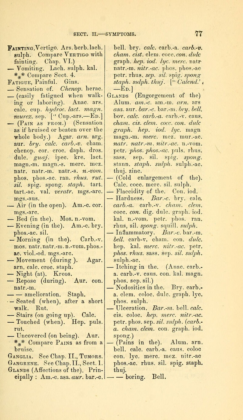 FAiNTiNG.Vertigo. Ars.berb.Inch, sulph. Compare Vertigo with fainting. Cliap. VI.) — Vomiting. Lach. sulph. kal. *^* Compare Sect. 4. Fatigue, Painful. Gins. — Sensation of. Chenop. herac. — (easily fatigued when walk- ing or laboring). Anac. ars. calc. cup. hydroc. lact. magn. murex. sap. [ Cup.-ars.—Ed.] — (Pain as from.) (Sensation as if bruised or beaten over the whole body.) Agar. am. arg. aur. bry. calc. carb.-v. cham. chenop. cor. croc. daph. dros. dulc. guaj. ipec. kre, lact. magn.-m. magn.-s. mere. mez. natr. natr.-m. natr.-s. n.-votn. phos. phos.-ac. ran. o'hus. rut. sil. spig. spong. staph, tart, tart.-ac. val. vero.tr. mgs.-arc. mgs.-aus. — Air (in the open). Am.-c. cor. mgs.-arc. — Bed (in the). Mos. n.-vom. — Evening (in the). Am.-c, bry, phos,-ac, sil, — Morning (in the), Carb.-v. mos. natr.natr.-m.n.-vom,phos.- ac, viol.-od. mgs.-arc, — Movement (during ), Agar, arn, calc, croc, staph, — Night (atj, Kreos. — Repose (during), Aur. con, natr,-m, amelioration. Staph. • — Seated (when), after a short walk. Rut, — Stairs (on going up). Calc, — Touched (when). Hep, puis, rut, — Uncovered (on being), Aur. *i^* Compare Pains as from a bruise. Ganglia. See Chap. II., Tumors. Gangrene. See Chap.II., Sect. 1. Glands (Aifections of the). Prin- cipally : Am,-c. asa. awr. bar.-c. bell. bry. calc. carb.-a. carb.-v. cham. cist. clem. Gocc.con. dulc graph, hep. iod. lye. onerc. natr- natr.-m. nitr.-ac. phos. phos.-ac petr. rhus. sep. sil. spig. spong staph, sulph. th'uj. [ Calend.' < —Ed.] Glands (Engorgement of the) Alum, am.-c. am.-m. am. ars asa. aur. bar.-c. bar.-m. bry. bell. bov, calc. carb.-a. carb.-v. caus. cham. CIS. clem. cocc. con. dulc graph, hep. iod. lye. magn magn.-m. mere. mez. mur.-ac. natr. natr.-m. nitr.-ac. n.-vom, petr, phos. phos.-ac. puis, rhus, sass, sep, sil. spig. spong. stann. staph, sulph. sulph.-ac, thuj. zinc. — (Cold enlargement of the). Calc. cocc. mere. sil. sulph. — Flaccidity of the. Con. iod. — Hardness, Bar.-c. bry. calc. carb.-a. carb.-v. cham. cle^n. cocc. con. dig. dulc. graph, iod. kal. n.-vom, petr. phos. ran, rhus, sil. spong. squill, sulph. — Inflammatory. Bar.-c. bar.-m. bell, carb-v. cham. con. dulc. hep, kal, mere, nitr.-ac. petr. phos. rhus. sass, sep. sil. sulph. sulph.-ac. — Itching in the. (Anac. carb.- a. carb.-v. caus. con. kal. magn. phos, sep. sil.) — Nodosities in the. Bry. carb,- a. clem, coloc. dulc. graph, lye. phos. sulph. — Ulceration. Bar.-m. bell. calc. cis, coloc, hep. mere, nitr.-ac. petr. phos. sep. sil. sidph. {carh.' a. cham. clem. con. graph, iod. spong.) — (Pains in the). Alum. arn. bell. calc. carb.-a. caus. coloc con. lye. mere. mez. nitr.-ac phos.-ac. rhus. sil. spig. staph, thuj, boring. Bell.