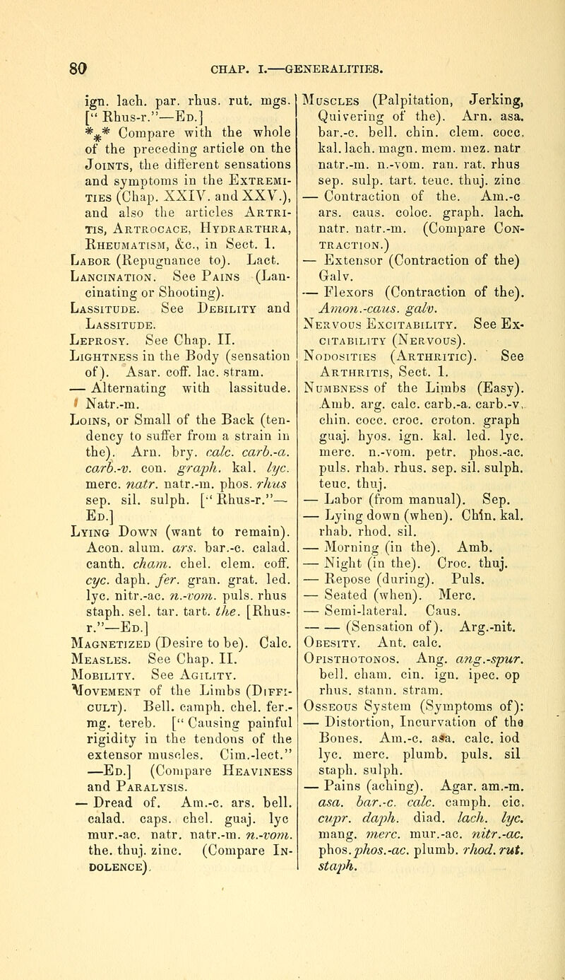 ign. lach. par. rhus. rut. mgs. [ Rhus-r.—Ed.] *;jf.* Compare with the whole of the preceding article on the Joints, the dift'erent sensations and symntoms in the Extremi- ties (Chap. XXIV. and XXV.), and also the articles Artri- Tis, Artrocace, Hydrarthra, Rheumatism, &g., in Sect. 1. Labor (Repugnance to). Lact. Lancination. See Pains (Lan- cinating or Shooting). Lassitude. See Debility and Lassitude. Leprosy. See Chap. II. Lightness in the Body (sensation of). Asar. coff. lac. stram. — Alternating with lassitude. ■? Natr.-m. Loins, or Small of the Back (ten- dency to sufi'er from a strain in the). Arn. bry. rule, carb.-a. co.rb.-v. con. graph, kal. lye. mere. natr. natr.-m. phos. rhus sep. sil. sulph. [•' Rhus-r.— Ed.] Lying Down (want to remain). Aeon. alum. ars. bar.-c. calad. canth. cham. chel. clem, coflf. eye. daph. fer. gran. grat. led. lye. nitr.-ac. n.-vom. puis, rhus staph, sel. tar. tart. the. [Rhus- r.—Ed.] Magnetized (Desire to be). Calc. Measles. See Chap. II. Mobility. See Agility. Movement of the Limbs (Diffi- cult). Bell, camph. chel. fer.- mg. tereb. [ Causing painful rigidity in the tendons of the extensor muscles. Cim.-lect. —Ed.] (Compare Heaviness and Paralysis. — Dread of. Am.-c. ars. bell, calad. caps. chel. guaj. lye mur.-ac. natr, natr.-m. n.-vom. the. thuj. zinc. (Compare In- dolence). Muscles (Palpitation, Jerking, Quivering of the). Arn. asa. bar.-c. bell. chin. clem, cocc, kal. lach. magn. mem. niez. natr natr.-m. n.-vom. ran. rat. rhus Sep. sulp. tart. teuc. thuj. zinc — Contraction of the. Am.-c ars. caus. coloc. graph, lach. natr. natr.-m. (Compare Con- traction.) — Extensor (Contraction of the) Galv. — Flexors (Contraction of the). Amon.-caus. galv. Nervous Excitability. See Ex- citability (Nervous). Nodosities (Arthritic). See Arthritis, Sect. 1, Numbness of the Limbs (Easy). Amb. arg. calc. carb.-a. carb.-v,. chin. cocc. croc, eroton. graph guaj. hyos. ign. kal. led. lye. mere, n.-vom. petr. phos.-ac. puis. rhab. rhus. sep. sil, sulph. teuc. thuj, — Labor (from manual), Sep. — Lying down (when). Chin. kal. rhab. rhod. sil. — Morning (in the). Amb. — Night (in the). Croc. thuj. — Repose (during). Puis. — Seated (when). Merc. — Semi-lateral. Caus. (Sensation of), Arg.-nit. Obesity. Ant. calc. Opisthotonos. Ang, ang.-spur. bell. cham. cin. ign. ipec. op rhus. stann. stram. Osseous System (Symptoms of): — Distortion, Incurvation of the Bones. Am.-c. a^fa, calc. iod lye. mere, plumb, puis, sil staph, sulph. — Pains (aching). Agar, am.-m. asa. har.-c. cale. camph. cic, cupr. daph. diad. laeh. lye. mang. mere, mur.-ac. nitr.-ac. ^\\os.phos.-ac. plumb, rhod. rut. staph.