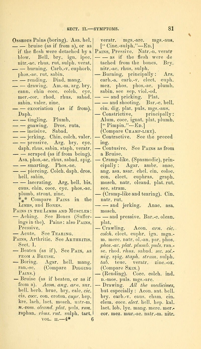 • tmglmg. gnawing. incisive. jerking, pressive. Osseous Pains (boring). Asa. hel. bruise (as if from a), or as if the flesh were detached by a blow. Bell. bry. ign. ipec. nitr.-ac. rhus. rut. sulph. verat. burning. Carb,-v. euphorb. phos.-ac. rut. sabin. rending. Diad. mang. — — drawing. Am.-m. arg. bry. cann. chin coce. colch. eye. nier.-cor. rhod. rhus. sabad. sabin. valer. zinc. excoriation (as if from). Daph. Plumb. Dros. ruta. Sabad. Chin, colch, valer. Arg, bry, eye. daph, rhus, sabin, staph, veratr. scraped (as if from being), Asa, phos,-ac, rhus. sabad. spig. smarting. Phos.-ac. piercing. Colch. daph, dros, hell, sabin, lacerating. Arg. bell, bis, caus, chin, cocc, eye. phos.-ac. plumb, stront. zinc. *;^* Compare Pains in the Limbs, and Bones. Pains in the Limbs and Muscles : — Aching. See Bones (Suffer- ings in the). Pains : also Pains, Pressive, — Acute, See Tearing, Pains, Arthritic, See Arthritis, Sect, 1, — Beaten (as if). See Pain, as FROM a Bruise. — Boring. Agar. hell. mang. ran.-sc. (Compare Digging Pains.) — Bruise (as if beaten, or as if from a). Aeon. ang. arn. aur. bell. herb. bruc. bry, calc. dc. cis. cocc. con, croton. cupr. hep, kre, lach. lact. mosch. natr-m. n.-vom. oleand. plat. pnls. ran. raphan. rhus. rut. sulph. tart, VOL. II,—4* ( veratr, mgs,-arc. mgs,-aus. [ Cine.-sulph.—Ed.] Pains, Pressive, Natr,-n, veratr as if the flesh were de tached from the bones. Bry. nitr.-ac. rhus. sulph. — Burning, principally : Ars, carb,-a. carb,-v, elect, euph. mez, phos. phos.-ac, plumb, sabin, sec sep, viol,-od, — — and pricking. Plat, and shooting, Bar.-c. bell. cin, dig, plat, puis, mgs,-aus, — Constrictive, principally: Alum, cocc. ignat, plat, plumb, [ Pimpin,—Ed.] (Compare Cramp-like), — Contractive, See the preeed ing, — Contusive, See Pains as from a Bruise. — Cramp-like. (Spasmodic), prin- cipally : Agar. ambr. anac, ang, asa. asar. chel, cin. coloc. con, elect, euphras. graph, mosch, natr, oleand, plat, rut, sec. stram. — (Cramp-like and tearing), Cin. natr, rut, and jerking. Anac. asa, mosch, and pressive, Bar.-c, olean. plat. — Crawling. Aeon. a7-n. cic. colch. elect, euphr. ign. mgn.- m. mere. natr. ol.-an. par. phos, phos.-ac. plat, phimb.puis, ran.- sc. rhod. rhus. sabad. sec. sol.' nig. spig. staph, stram. sulph. tab. teuc, veratr, zinc.-ox, (Compare Skin.) — (Rending). Coce. colch, ind. n.-mos. puis, mgs.-arc. — Drawing. All the medicinesy but especially : Aeon. ant. bell, bry. carb.-v. caus. cham. cin. clem. cocc. elect, hell. hep. kal, lact. lob. lye. mang. mere. mer.« cor. mez. mur.-ac. natr.-m, nitr.