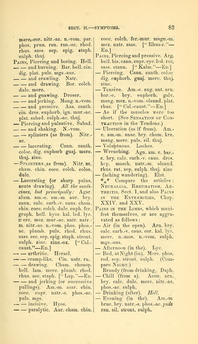 mero-.-cor. nitr.-ac. n.-vom. par. plios, prim. ran. ran.-sc. rhod. rhus. sass. scp. spig. staph. sulph. thuj. Pains, Piercing and boring. Hell. __ — and burning. Bar. bell. cin. dig. plat. puis, mgs.-aus. and crawling. Natr. and drawing. Bor. colch. dulc. mere. . and gnawing. Droser. and jerking. Mang. n.-vom. and pressive. Asa. canth. cin. dros. euphorb. ign. mur.-ac. plat, sabad. sulph.-ac. thuj. — Piercing and pulsative. Sabad. . and shaking. N.-vom. splinters (as from). Nitr.- ac. lacerating. Cann. canth. coloc. dig. euphorb guaj. mere, thuj. zinc. — Splinters ^^as from). Nitr. ac. cham. chin. cocc. colch. coloe. dulc. — Lacerating (or sharp pains, acute drawing). All the medi- cines, hut 'principally: Agar, alum, am.-c. am.-m. aur. bry. cann. calc. carb.-v. caus. cham. chin. eoce. colch. dulc. euph. fer. graph, hell. hyos. kal. led. lye. mere. mez. mur.-ac. natr. natr.- m. nitr.-ac. n.-vom. phos. phos.- ac. plumb, puis. rhod. rhus. sass. sec. sep. spig. staph, stront. sulph. zinc, zinc.-ox. [ Cal.- caust.—Ed.] •—• — arthritic. Heracl. — cramp-like. Cin. natr.ru. drawing. Cham, chenop. hell. lam. mere, plumb, rhod. rhus. sec. staph. [ Lup.—Ed. — and jerking (or successive pullings). Am.-m. asar. chin. cocc. cupr. natr.-s. phos.-ac. puis. mgs. incisive. Hyos. — — paralytic. Aur. cham. chin. cocc. colch. fer.-mur. magn.-m. mez. natr, sass. [ Rhus-r.— Ed.] Pains, Piercing and pressive. Arg. bell.bis. cann. cupr. cycled, rut. sass. stann, [ Kalm.—Ed.] — Piercing. Cann. canth. coloe. dig. euphorb. guaj. mere. thuj. zinc. — Tensive. Am.-c. ang. ant. am. bar.-e. bry. euphorb. galv. mang. mez. n.-vom. oleand. plat. rhus. [ Cal.-caust.—Ed.] — As if the muscles were too short. (See Sensation of Con- traction in the Tendons.) — Ulceration (as if from). Am.- c. am.-m. anac. bry. cham. kre. mang. mere. puis. sil. thuj. — Voluptuous. Laches. — Wrenching. Agn. am. c. bar.- c. bry, calc. earb.-v. caus. dros, hep. mosch, natr,-m. oleand, rhus. rat. sep. sulph. thuj. zinc — (aching wandering). Elat. *i^* Compare the articles : Neuralgia, Rheumatism, Ar- thritis, Sect. 1, and also Pains IN THE Extremities, Chap. XXIV. and XXV. Pains in the Limbs, which mani- fest themselves, or are aggra- vated as follows : — Air (in the open). Arn. bry. calc. carb.-v. caus. cor. kal, lye, mere, n.-mos. n.-vom, sulph, mgs.-aus. — Afternoon (in the). Lye. — Bed, at Night (in). Merc. phos. rod. sep. stront. sulph. (Com- pare Night.) Brandy (from drinkingj, Daph, — Chill (from a). Aeon. arn. bry. calc. dulc, mere, nitr.-ac. phos.-ac. sulph, — Drinking (after). Hell. — Evening (in the). Am.-m brue. bry. natr.-s. phos.-ac.^7^^& ran. sil, stront. sulph.