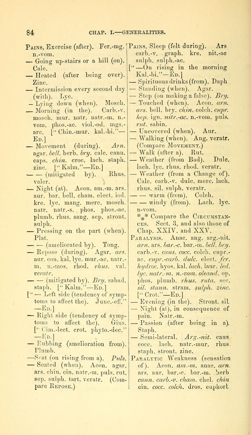 Pains, Exercise (after). Fer.-mg. n.-vom. — Groing up-stairs or a hill (on). Calc. — Heated (after being over). Zinc. — Intermission every second day (with). Lye. — Lying down (when). Mosch. — Morning (in the). Carb.-v. mosch. mur. natr. natr.-m. n.- vom. phos.-ac. viol.-od. mgs.- arc. [ Chin.-mur. kal.-bi.— Ed.] — Movement (during). A77t. agar. bell. berb. bry. calc. cann. caps. chin. croc. lach. staph, zinc. [ Kalm.—Ed.] ■ (mitigated by). Rhus. valer. — Night (at). Aeon, am.-m. ars. aur. bar. bell. cham. elect, iod. kre. lye. maug. mere, mosch. natr. natr.-s. phos. phos.-ac. plumb, rhus. sang. sep. stront. sulph. — Pressing on the part (when). Plat. (ameliorated by). Tong. — Repose (during). Agar. ars. aur. con. kal. lye. mur.-ac. natr.- m. n.-mos. rhod. ?-hus. val. veratr. (mitigated by). B?//. sabad. staph. [Kalm.—Ed.] [ — Left side (tendency of syinp- toms to affect the). June.-elf. —Ed.] ■— Right side (tendency of symp- toms to afiect the). Gins. [ Cim.-lect. crot, phyto.-dec. —Ed.] — Rubbing (amelioration from). Plumb. —Seat (on rising from a). Puis. — Seated (when). Aeon. agar, ars. chm. cin. natr.-m. puis. rut. Sep. sulph. tart, veratr. (Com- pare Repose.) Pains, Sleep (felt during). Ars carb.-v. graph, kre. nit.-ac sulph. sulph.-ac. [—On rising in the morning Kal.-bi.—Ed.] — Spirituous drinks (from). Daph — Standing (when). Agar. — Step (on making a false). Bry. — Touched (when). Aeon. am. ars. bell. bry. chin, eolch. ctipr. hep. ign. nitr.-ac. n.-vom. puis. rut. sabin. — Uncovered (when). Aur. — Walking (when). Ang. veratr. (Compare Movement.) — Walk (after a). Rut. — Weather (from Bad). Dulc. lach. lye. rhus. rhod. veratr. — Weather (from a Change of). Calc. carb.-v. dulc. mere. lach. rhus. sil. sulph. veratr. warm (from). Colch. windy (from). Lach. lye. n-vom. *^* Compare the Circumstan- ces. Sect. 3, and also those of Chap. XXIV. and XXV. Paralysis. Anac. ang. arg.-nit, am. ars. bar.-c. bar.-m. bell. bry. carb.-v. cans. cocc. colch. cupr.- ac. cupr.-carb. dulc. elect, fcr. hyclroc. hyos. kal. lach. laur. led. lye. natr.-m. n.-vom. oleand. op. phos. plumb, rhus. rata. sec. sil. stann. strani. sulph. zinc. [ Crot.—Ed.] — Evening (in the). Strout. sil. —■ Night (at), in consequence of pain. Natr.-m. — Passion (after being in a). Staph. — Semi-lateral. Arg.-nit. cans cocc. lach. natr.-mur. rhus. staph, stront. zinc. Paralytic Weakness (sensation of). Aeon, am.-m. anac. am. ars. aur. bar.-c. bar.-m. berb cann. carb.-v. cham. chel. chi7i cin. cocc. colch. dros. euphort