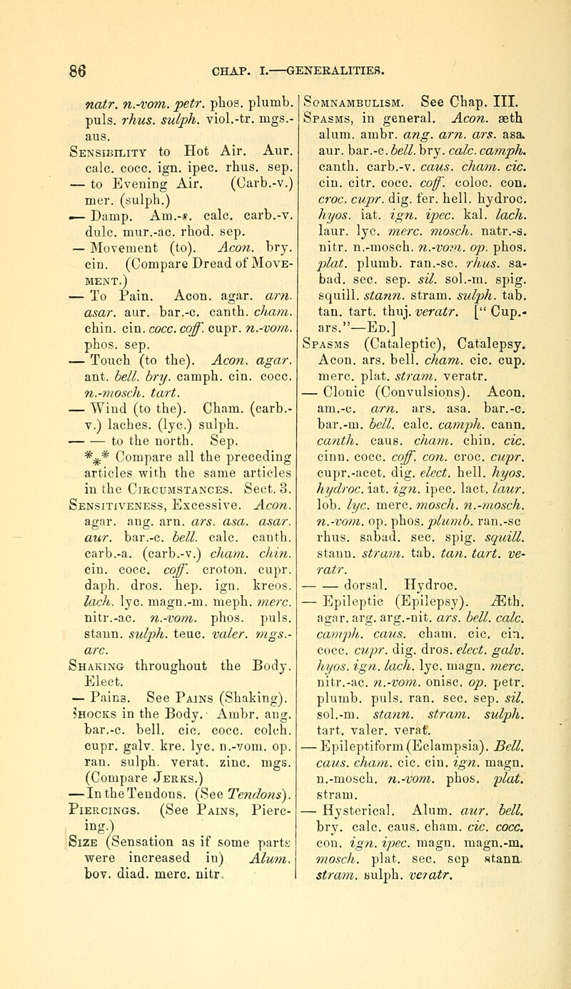 natr. n.-vom. petr. phos. plumb, puis. rhus. sulph. viol.-tr. mgs.- aus. Sensibility to Hot Air. Aur. calc. cocc. ign. ipec. rhus. sep. — to Evening Air. (Carb.-v.) mer. (sulph.) — Damp. Am.-«. calc. carb.-v. dulc. mur.-ac. rhod. sep. — Movement (to). Aeon. bry. cin. (Compare Dread of Move- ment.) — To Pain. Aeon. agar. am. asar. aur. bar.-c. canth. chani. chin. cin. cocc. caff. cupr. n.-vom. phos. sep. — Touch (to the). Aeon. agar. ant. hell. bry. camph. cin. cocc. n.-mosch. tart. — Wind (to the). Cham, (carb.- V.) laches, (lye.) sulph. to the north. Sep. *;j(.* Compare all the preceding articles with the same articles in the Circumstances. Sect. 3. Sensitiveness, Excessive. Aeon. agar. ang. arn. ars. asa. asar. aur. bar.-c. bell. calc. canth. carb.-a. (carb.-v.) eham. chin. cin. cocc. coff. croton. cupr. daph. dros. hep. ign. kreos. loch. lye. magn.-m. meph. mere. nitr.-ac. n.-vom. phos. puis. staun. sulph. teuc. valer. mgs.- arc. Shaking throughout the Body. Elect. — Pains. See Pains (Shaking). Shocks in the Body. Ambr. ang. bar.-c. bell, cic. cocc. colch. cupr. galv. kre. lye. n.-vom. op. ran. sulph. verat. zinc. mgs. (Compare Jerks.) — IntheTendons. (See Tendons). Piercings. (See Pains, Pierc- ing.) Size (Sensation as if some parth; were increased in) Alum. bov. diad. mere, nitr, Somnambulism. See Chap. III. Spasms, in general. Aeon, aeth alum. ambr. ang. arn. ars. asa aur. bar.-c. ^e//. bry. calc. eamph. canth. carb.-v. eaus. eham. cic. cin. citr. cocc. cof. coloc. con. eroe. cupr. dig. fer. hell, hydroc. hyos. iat. ign. ipec. kal. lach. laur. lye. mere, moseh. natr.-s. nitr. n.-mosch. n.-vom. ojo. phos. 2')lat. plumb, ran.-sc. rhus. sa- bad. sec. sep. sil. sol.-m. spig. squill, stafin. stram. sulph. tab. tan. tart. thu]. veratr. [ Cup.- ars.—Ed.]  Spasms (Cataleptic), Catalepsy. Aeon. ars. bell. eham. cic, cup. mere. plat, stram. veratr. — Clonic (Convulsions). Aeon, am.-c. arn. ars. asa. bar.-c. bar.-m. bell. calc. camph. cann. canth. cans. eham. chin. cic. cinn. cocc. cojf. con. croc. ewpr. cupr.-acet. dig. elect, hell. hyos. hydroc. iat. ign. ipec. lact. laur. lob. lye. mere, moseh. n.-mosch. n.-vom. op. ^\iOs. plimib. ran.-sc rhus. sabad. sec. spig. squill. staun. stram. tab. tan. tart, ve- ratr. dorsal. Hydroc. — Epileptic (Epilepsy). Mih. agar. arg. arg.-nit. ars. bell. calc. camph. caus. eham. cic. cin. cocc. cupr. dig. dros. elect, galv. hyos. ign. lach. lye. magn. mere. nitr.-ac. n.-vom. onisc. op. petr. plumb, puis. ran. sec. sep. sil. sol.-m. stann. stram. sulph. tart, valer. verat. — Epileptiform (Eclampsia). Bell, caus. eham. cic. cin. ign. magn. n.-mosch. n.-vom. phos. flat. stram. — Hysterical. Alum. aur. hell. bry. calc. caus. eham. cic. cocc. con. ign. ipec. magn. magn.-m, moseh. plat. sec. sep stann. stram. bulph. veiatr.