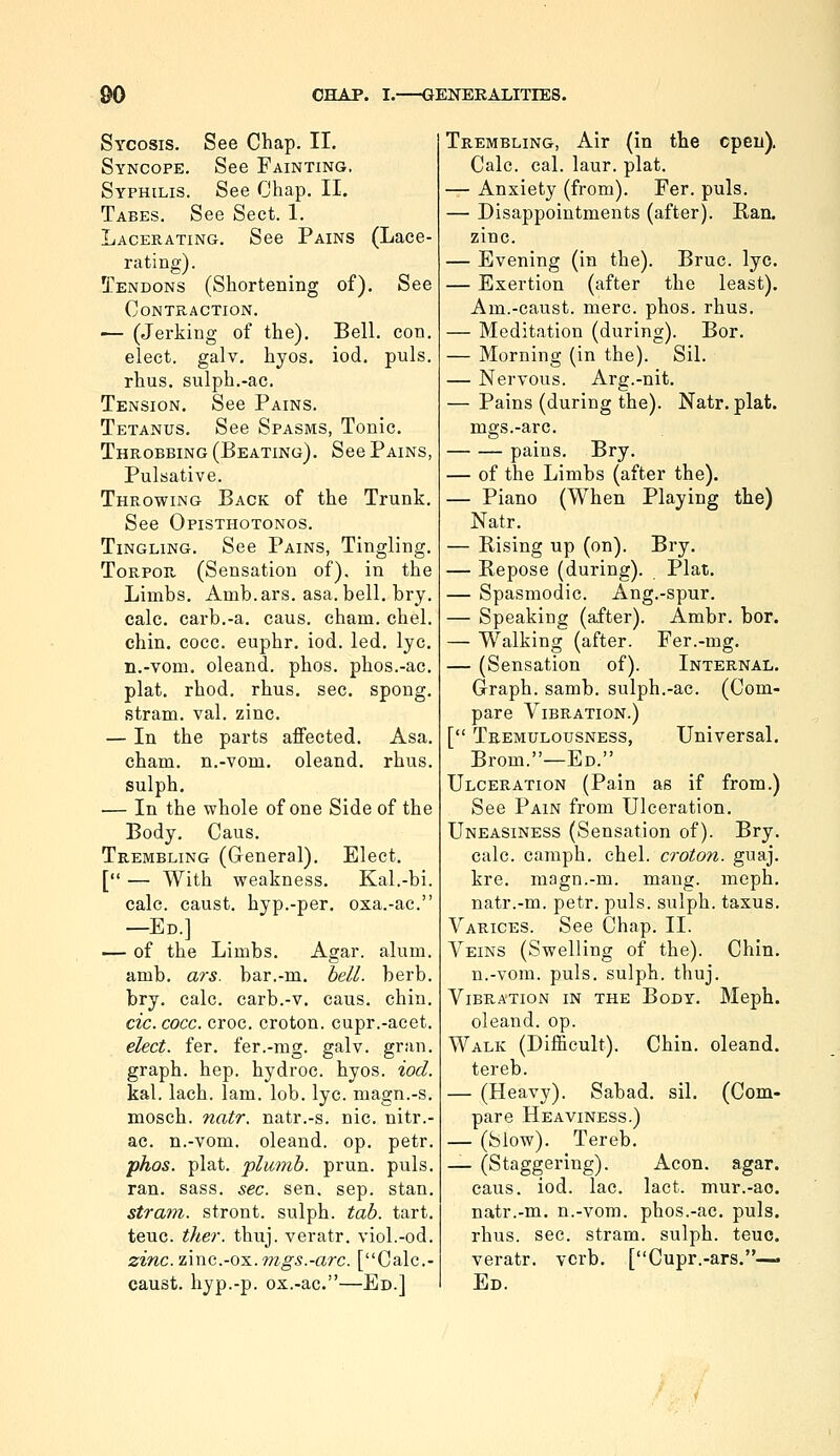 Sycosis. See Chap. II. Syncope. See Fainting, Syphilis. See Chap. II. Tabes. See Sect. 1. Lacerating. See Pains (Lace- rating). Tendons (Shortening of). See Contraction. — (Jerking of the). Bell. con. elect, galv. hyos. iod. puis. rhus. sulph.-ac. Tension. See Pains. Tetanus, See Spasms, Tonic. Throbbing (Beating). See Pains, Pulsative. Throwing Back of the Trunk. See Opisthotonos. Tingling. See Pains, Tingling, Torpor (Sensation of), in the Limbs, Amb.ars. asa. bell. bry. calc, carb,-a, caus. eham. chel. chin, cocc. euphr. iod. led. lye. n.-vom. oleand. phos. phos.-ac. plat, rhod. rhus, sec, spong, stram. val. zinc. — In the parts affected. Asa. eham. n.-vom. oleand. rhus. sulph, — In the whole of one Side of the Body, Caus, Trembling (General), Elect, [ — With weakness, Kal.-bi. calc. caust. hyp.-per. oxa.-ac. —Ed.] — of the Limbs. Agar. alum, amb. ars. bar.-m, hell. herb, bry, calc. carb.-v, caus. chin. cic.cocc. croc, croton. cupr.-acet. elect, fer. fer.-mg. galv. gran, graph, hep. hydroc. hyos. iod. kal. lach. lam. lob. lye. magn.-s. mosch. natr. natr.-s. nic. nitr.- ac. n.-vom. oleand. op. petr. phos. plat, plumb, prun. puis. ran. sass. sec. sen. sep. stan. strain, stront. sulph. tab. tart, teuc. tlier. thuj. veratr. viol.-od. zinc.im(i.-o-s..mgs.-arc. [Calc.- caust. hyp.-p. ox.-ac.—Ed.] Trembling, Air (in the cpeu). Calc. cal. laur. plat. — Anxiety (from). Fer. puis. — Disappointments (after). Ban. zinc. — Evening (in the). Bruc. lye, — Exertion (after the least). Am.-caust. mere. phos. rhus, — Meditation (during). Bor. — Morning (in the). Sil. — Nervous. Arg.-nit. — Pains (during the). Natr. plat, mgs.-arc. pains. Bry. — of the Limbs (after the). — Piano (When Playing the) Natr. — Rising up (on). Bry. — Repose (during). Plat. — Spasmodic. Ang.-spur. — Speaking (after). Ambr. bor. — Walking (after. Fer.-mg. — (Sensation of). Internal. Graph, samb. sulph.-ac. (Com- pare Vibration.) [ Tremulousness, Universal, Brom.—Ed. Ulceration (Pain as if from.) See Pain from Ulceration. Uneasiness (Sensation of). Bry. calc. caraph. chel. croton. guaj. kre. magn.-m. mang. meph, natr.-m. petr. puis, sulph. taxus. Varices. See Chap. 11. Veins (Swelling of the). Chin, n.-vom. puis, sulph. thuj. Vibration in the Body. Meph. oleand. op. Walk (Difficult). Chin, oleand. tereb. — (Heavy). Sabad, sil. (Com- pare Heaviness.) — (Slow). Tereb. — (Staggering). Aeon. agar. caus. iod. lac. lact. mur.-ao. natr.-m. n.-vom. phos.-ac, puis, rhus. sec. stram. sulph. teuc. veratr. verb, [Cupr.-ars,— Ed.