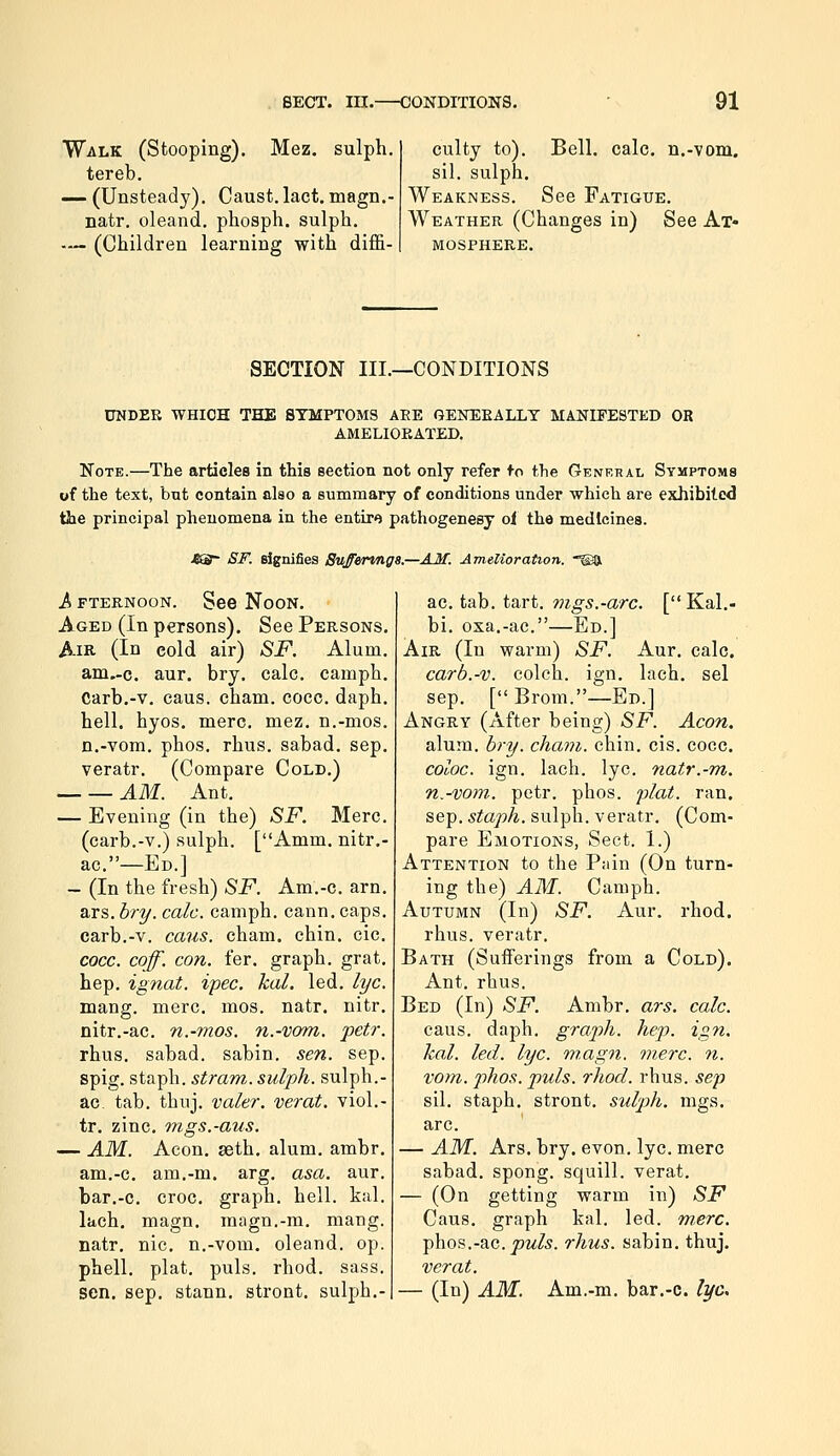 Walk (Stooping). Mez. sulph. tereb. — (Unsteady). Caust. lact. magn.- natr. oleand. pliosph. sulph. — (Children learning with diffi- culty to). Bell. calc. n.-vom. sil. sulph. Weakness. See Fatigue. Weather (Changes in) See Ax* MOSPHERE. SECTION III.—CONDITIONS UNDER WHICH THE SYMPTOMS ARE GENERALLY MANIFESTED OR AMELIORATED. Note.—The articles in this section not only refer fo the Genkhal Symptoms of the text, but contain also a summary of conditions under which are exhibited the principal phenomena in the entire pathogenesy oi the medicines. JBSS- SI', eignifiea Sufferings.—AM. Amelioration. ®a A FTERNOON. Sce NoON. Aged (In persons). See Persons. Air (In cold air) SF. Alum. am.-c. aur. bry. calc. camph. Carb.-v. caus. cham. cocc. daph. hell. hyos. mere. mez. n.-mos. n.-vora. phos. rhus. sabad. sep. veratr. (Compare Cold.) AM. Ant. — Evening (in the) SF. Merc, (carb.-v.) sulph. [Amm. nitr.- ac.—Ed.] - (In the fresh) SF. Am.-c. arn. ars. bry. calc. camph. cann. caps. carb.-v. caus. cham. chin. cic. cocc. coff. con. fer. graph, grat. hep. ignat. ipec. kal. led. lye. mang. mere. mos. natr. nitr. nitr.-ac. n.-mos. n.-vom. petr. rhus. sabad. sabin. sen. sep. spig. staph, stram. sulph. sulph.- ac tab. thuj. valer. verat. viol.- tr. zinc, mgs.-aus. — AM. Aeon. geth. alum. ambr. am.-c. am.-m. arg. asa. aur. bar.-c. croc, graph, hell. kal. lach. magn. magn.-m. mang. natr. nic. n.-vom. oleand. op. phell. plat. puis. rhod. sass. sen. sep. stann. stront. sulph.- ac. tab. tart. 7ngs.-arc. [ Kal.- bi. oxa.-ac.—Ed.] Air (In warm) SF. Aur. calc. carb.-v. colch. ign. lach. sel sep. [Brom.—Ed.] Angry (After being) SF. Aeon. alum. bry. cham. chin. cis. cocc. coloc. ign. lach. lye. natr.-m. n.-vom. petr. phos. flat. ran. Sep. staph, sulph. veratr. (Com- pare Emotions, Sect. 1.) Attention to the P;dn (On turn- ing the) AM. Camph. Autumn (In) SF. Aur. rhod. rhus. veratr. Bath (Sufferings from a Cold). Ant. rhus. Bed (In) SF. Ambr. ars. calc. caus. daph. graph, hep. ign. kal. led. lye. magn. mere. 7i. vom. phos. puis. rhod. rhus. sep sil. staph, stront. sulph. mgs. arc. — AM. Ars. bry. evon. lye. mere sabad. spong. squill, verat. — (On getting warm in) SF Caus. graph kal. led. mere. phos.-ac. jom/,s. rhus. sabin. thuj. verat. — (In) AM. Am.-m. bar.-c. lye.