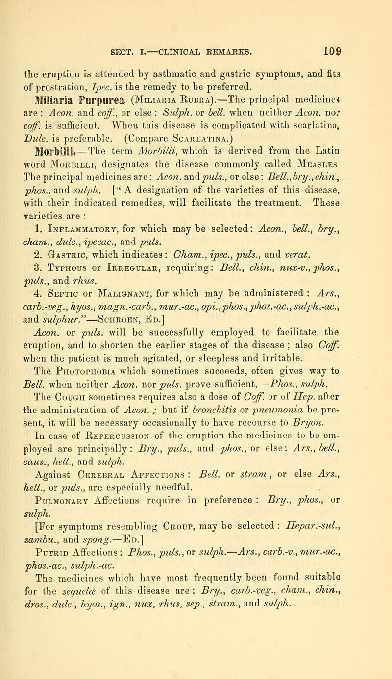 the eruption is attended by asthmatic and gastric symptoms, and fits of prostration, Ipec. is the remedy to be preferred. Miliaria Purpurea (Miliaria Eubra).—The principal medicines are : Aeon, and coff., or else : Sulph. or bell, when neither Aco?i. no* coff. is sufficient. When this disease is complicated with scarlatina, Dulc. is preferable. (Compare Scarlatina.) Morbilli.—The term Morbilli, which is derived from the Latin word Morbilli, designates the disease commonly called Measles The principal medicines are: Aeon. Sindipuls., or else: Bell., bry.,chin., phos., and sulph. [ A designation of the varieties of this disease, with their indicated remedies, will facilitate the treatment. These Tarieties are : 1. Inflammatory, for which may be selected: Aeon., bell., bry., cham., dulc, ipecac., Vindi puis. 2. Gastric, which indicates: Cham., ipec,puis., and verat. 3. Typhous or Irregular, requiring: Bell., chin., nuz-v.,phos., puis., and rhus. 4. Septic or Malignant, for which may be administered : Ars., carb.-vpg., hyos., magn.-carb.,'mur.-ac, opi.,phos.,phos.-ac, sulph.-ac, and sulphur.—Schroen, Ed.] Aeon, or puis, will be successfully employed to facilitate the eruption, and to shorten the earlier stages of the disease ; also Coff. when the patient is much agitated, or sleepless and irritable. The Photophobia which sometimes succeeds, often gives way to Bell, when neither Aeon, wor puis, prove sufficient.—Phos., sulph. The Cough sometimes requires also a dose of Coff. or of Hep. after the administration of Aeon. ; but if bronchitis or 'pneumonia be pre- sent, it will be necessary occasionally to have recourse to Bryon. In case of Repercussion of the eruption the medicines to be em- ployed are principally: Bry., puis., and phos., or else: Ars., bell., caus., hell., and sulph. Against Cerebral Affections : Bell, or stram , or else Ars., hell., OY puis., are especially needful. Pulmonary Affections require in preference : Bry., phos., or sulph. [For symptoms resembling Croup, may be selected : Hepar.-sul., sambu., and spong.—Ed.] Putrid Affections: Phos., puis., or sulph.—Ars., carb.-v., mur.-ac., phos.-ac, sulph.-ac. The medicines which have most frequently been found suitable for the sequela of this disease are : Bry., carb.-veg., cham., chin., dros., dulc, hyos., ign., nux, rhus, sep., stram., and sulph.