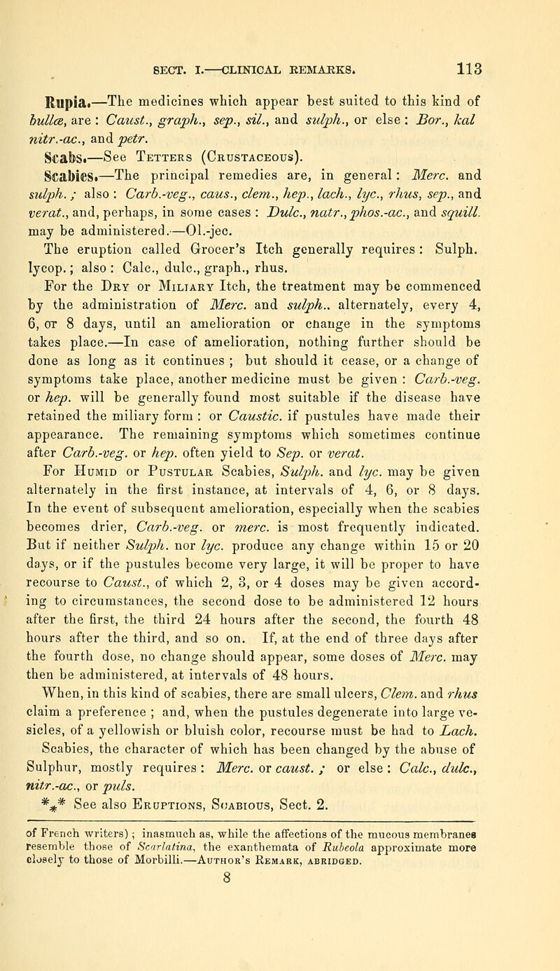 Rupia*—The medicines whioh appear best suited to this kind of buUcB, are : Caust., graph., sep., siL, and sulp/i., or else : Bor., kal nitr.-ac, and petr. ScabSi—See Tetters (Crustaceous). ScabiCSi—The principal remedies are, in general: Merc, and sulph. ; also ; Carb.-veg., caus., clem., hep., lach., lye, rims, sep., and verat., and, perhaps, in some cases : Dulc, natr.,phos.-ac., and squill. may be administered.—Ol.-jec. The eruption called Grocer's Itch generally requires : Sulph. lycop.; also : Calc, dulc, graph., rhus. For the Dry or Miliary Itch, the treatment may be commenced by the administration of Merc, and sulph., alternately, every 4, 6, or 8 days, until an amelioration or cnauge in the symptoms takes place.—In case of amelioration, nothing further should be done as long as it continues ; but should it cease, or a change of symptoms take place, another medicine must be given : Carb.-veg. or hep. will be generally found most suitable if the disease have retained the miliary form : or Caustic, if pustules have made their appearance. The remaining symptoms which sometimes continue after Carb.-veg. or hep. often yield to Sep. or verat. For Humid or Pustular Scabies, Suljjh. and lye. may be given alternately in the first instance, at intervals of 4, 6, or 8 days. In the event of subsequent amelioration, especially when the scabies becomes drier, Carb.-veg. or mere, is most frequently indicated. But if neither Sulph. nor lye. produce any change within 15 or 20 days, or if the pustules become very large, it will be proper to have recourse to Caust., of which 2, 3, or 4 doses may be given accord- ing to circumstances, the second dose to be administered 12 hours after the first, the third 24 hours after the second, the fourth 48 hours after the third, and so on. If, at the end of three days after the fourth dose, no change should appear, some doses of Merc, may then be administered, at intervals of 48 hours. When, in this kind of scabies, there are small ulcers, Clem, and rhus claim a preference ; and, when the pustules degenerate into large ve- sicles, of a yellowish or bluish color, recourse must be had to Lach. Scabies, the character of which has been changed by the abuse of Sulphur, mostly requires : Merc, or caust. ; or else : Calc, dulc., nitr.-ac., or puis. *^* See also Eruptions, Soabious, Sect. 2. of French writers); inasmiieli as, while the affections of the raucous membranes resemble those of ScirJatina, the exanthemata of Rubeola approximate more closely to those of Morbilli.—Author's Remark, abridged.