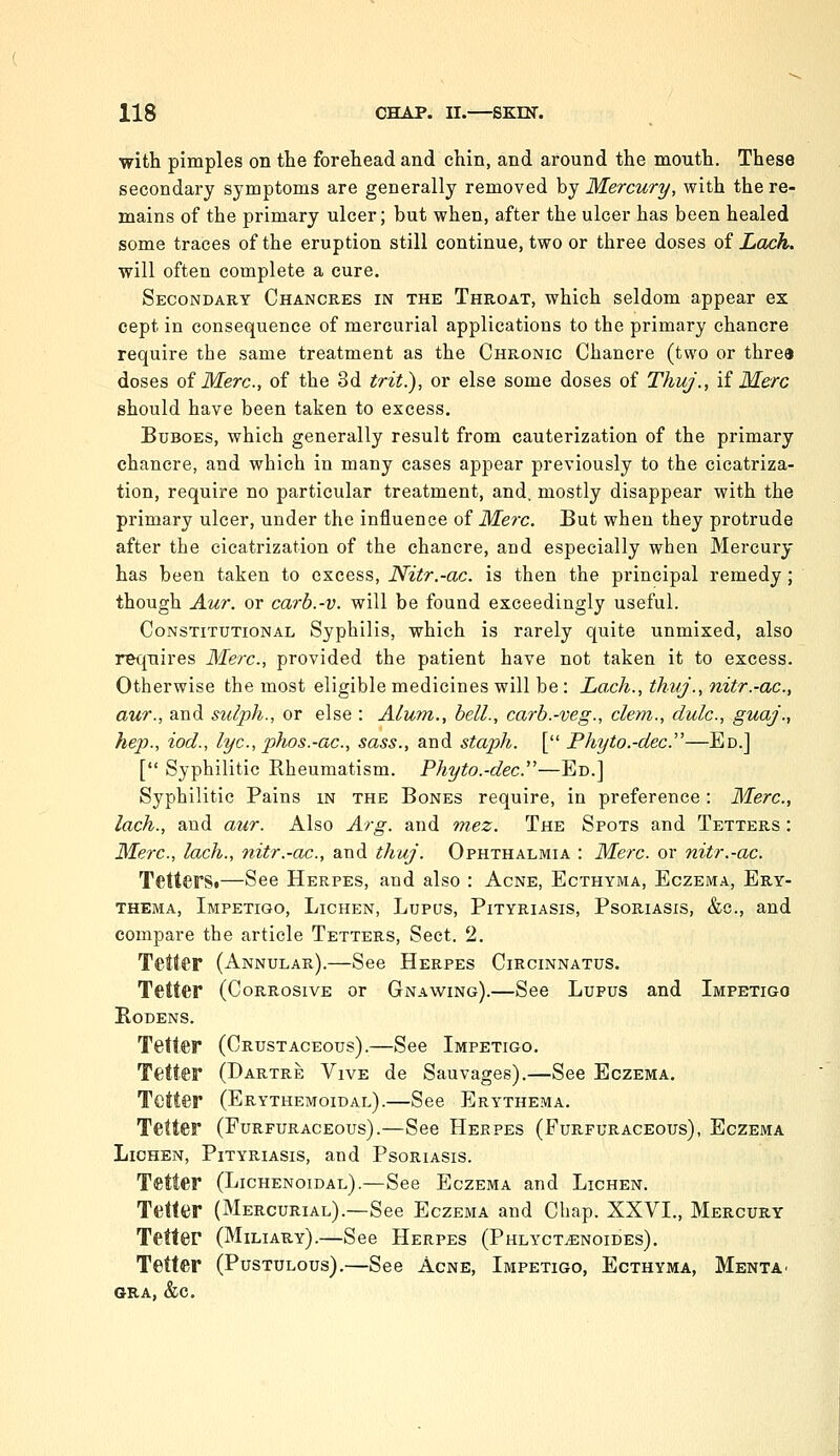 with pimples on the forehead and chin, and around the mouth. These secondary symptoms are generally removed by Mercury, with the re- mains of the primary ulcer; but when, after the ulcer has been healed some traces of the eruption still continue, two or three doses oi Lack. will often complete a cure. Secondary Chancres in the Throat, which seldom appear ex cept in consequence of mercurial applications to the primary chancre require the same treatment as the Chronic Chancre (two or three doses oi Merc, of the 3d trit.), or else some doses of Thuj., if Merc should have been taken to excess. Buboes, which generally result from cauterization of the primary chancre, and which in many cases appear previously to the cicatriza- tion, require no particular treatment, and. mostly disappear with the primary ulcer, under the influence of Me?'c. But when they protrude after the cicatrization of the chancre, and especially when Mercury has been taken to excess, Nitr.-ac. is then the principal remedy; though Aur. or carb.-v. will be found exceedingly useful. Constitutional Syphilis, which is rarely quite unmixed, also requires Merc, provided the patient have not taken it to excess. Otherwise the most eligible medicines will be: Lach., thnj., nitr.-ac, aur., and sulph., or else : Alum., bell., carb.-veg., clem., dulc, guaj., hep., iod., lye, phos.-ac, sass., and staph. [ Phyto.-dec''—Ed.] [*' Syphilitic Rheumatism. Phyto.-dec—Ed.] Syphilitic Pains in the Bones require, in preference: Merc, lach., and aur. Also Arg. and mez. The Spots and Tetters : Meix., lach., nitr.-ac, and thuj. Ophthalmia : Merc or nitr.-ac. TetterSt—See Herpes, and also : Acne, Ecthyma, Eczema, Ery- thema, Impetigo, Lichen, Lupus, Pityriasis, Psoriasis, &c., and compare the article Tetters, Sect. 2. Tetter (Annular).—See Herpes Circinnatus. Tetter (Corrosive or Gnawing).—See Lupus and Impetigo RODENS. Tetter (Crustaceous).—See Impetigo. Tetter (Dartre Vive de Sauvages).—See Eczema. Tetter (Erythemoidal).—See Erythema. Tetter (Furfuraceous).—See Herpes (Furfuraceous), Eczema Lichen, Pityriasis, and Psoriasis. Tetter (Lichenoidal).—See Eczema and Lichen. Tetter (Mercurial).—See Eczema and Chap. XXVI., Mercury Tetter (Miliary).—See Herpes (Phlyct^noides). Tetter (Pustulous).—See Acne, Impetigo, Ecthyma, Menta- GRA, &C.