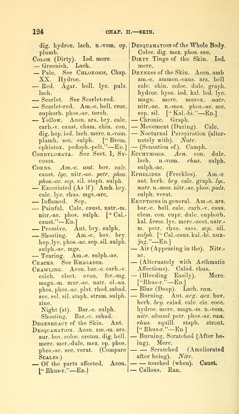 dig. hydroc. lach. n.-vom. op. plumb. Color (Dirty). led. mere. — Greenish. Lach. — Pale. See Chlorosis, Chap. XX. Hydroc. — Red. Agar. bell. lye. puis, lach. — Scarlet. See Scarlet-red. — Scarlet-red. Am.-c, bell, croc, euphorb. phos.-ac. tereb. — Yellow. Aeon. ars. bry. calc. carb.-v. caust. cham. chin. con. dig. hep. iod. lach. mere, n.-vom. plumb, sec. sulph. [ Brom. cphiotox. podoph.-pelt.—Ed.] Condylomata. See Sect. 1, Sy- cosis. Corns. Am.-c. ant. bov. calc. caust. lye. nitr.-ac. petr. phos. phos.-ac. Sep. sil. staph, sulph. — Excoriated (As if). Amb. bry. calc. lye. rhus. mgs.-arc. — Inflamed. Sep. — Painful. Calc. caust. natr.-m. nitr.-ac. phos. sulph. [ Cal.- caust.—Ed.] — Pressive. Ant. bry. sulph. — Shooting. Am.-c. bov. bry. hep. lye. phos.-ac. sep. sil. sulph. sulph.-ac. mgs. — Tearing. Am.-c. sulph.-ac. Cracks. See Rhagades. Crawling. Aeon, bar.-c. carb.-v. colch. elect, evon. fer.-rag. magn.-m. mur.-ac. natr. ol.-an. phos. phos.-ac. plat. rhod. sabad. sec. sel. sil. staph, stram. sulph. zinc. Night (at). Bar.-c. sulph. Shooting. Bar.-c. sabad. Degeneracy of the Skin. Ant. Desquamation. Aeon, am.-m. ars. aur. bov. coloc. croton. dig. hell. mere, mer.-dulc. mez. op. phos. phos.-ac. sec. verat. (Compare Scales.) — Of the parts affected. Aeon. [ Rhus-r.—Ed.1 Desquamation of the Whole Body. Coloc. dig. mez. phos. sec. Dirty Tinge of the Skin. Iod. mere. Dryness of the Skin. Aeon, amb am.-c. ammon.-caus. ars. bell calc. chin, coloc. dulc. graph. hydroc. hyos. iod. kal. led. lye. magn. mere, murex. 7iatr. nitr.-ac. n.-mos. phos.-ac. sec. Sep. sil. [Kal.-bi.—Ed.] — Chronic. Graph. — Movement (During). Calc. — Nocturnal Perspiration (alter- nately with). Natr. — (Sensation of). Camph. EccHYMOsis. Arn. con. dulc. lach. n.-vom. rhus. sulph. sulph.-ac. Ephelides (Freckles). Am.-c ant. herb, bry, calc. graph, lye. natr. n.-mos. nitr.-ac. phos. joz^/^. sulph. verat. Eruptions in general. Am.-c. ars. bar.-c. bell. calc. carb.-v. cans. clem. con. cupr. dulc. euphorb. kal. kreos. lye. merc.-acet. natr.- m. petr. rhus. sass. sep. sil. sulph. [ Cal.-caus.kal.-bi. nux- jug.—Ed.] _ — Air (Appearing in the). Nitr.- ac. — (Alternately with Asthmatic Affections). Calad. rhus. — (Bleeding Easily). Merc. [Rhus-r.—Ed.] — Blue (Deep). Lach. ran. — Burning. Ant. arg. ars. bov. berb. l»-y. calad. calc. cic. cocc. hydroc. mere, magn.-m. n.-vom. nitr. oleand. petr. phos.-ac. ran. rhus. squill, staph, stront. [Rhus-r.—Ed.] — Burning, Scratched (After be- ingj. Merc. Scratched (Ameliorated after being). Nitr. touched (when). Caust. — Callous. Ran,