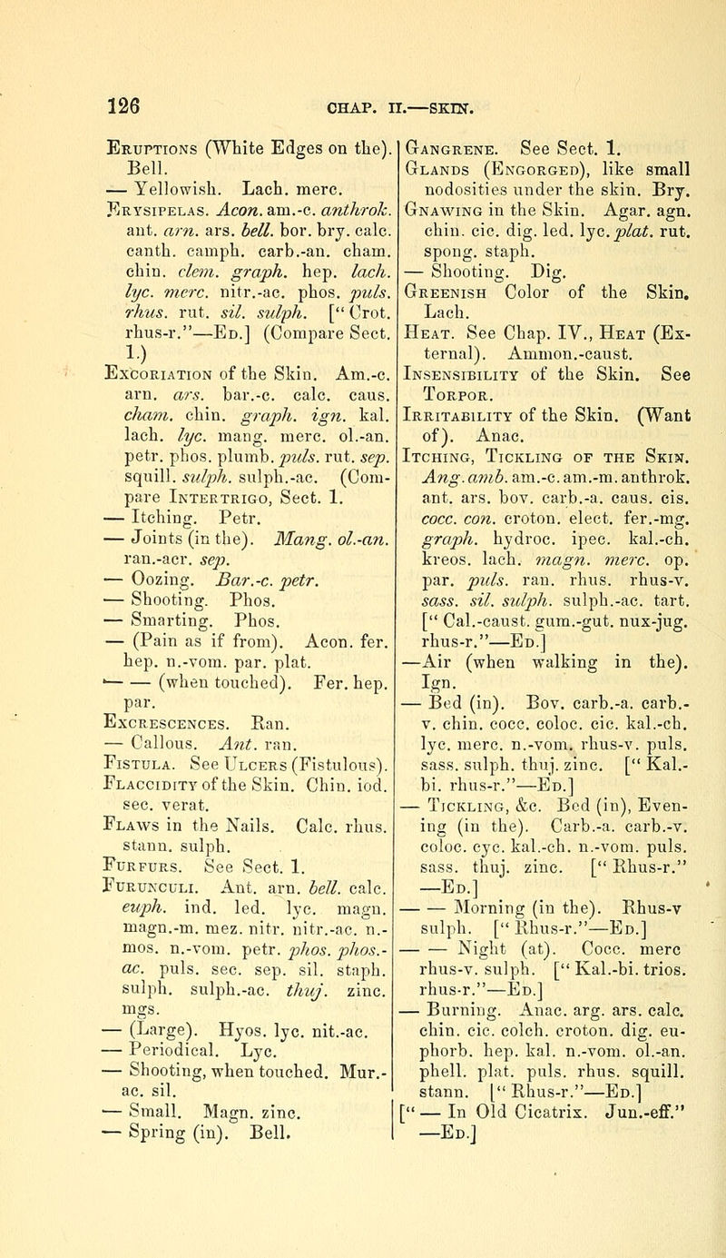 Eruptions (White Edges on the). Bell. — Yellowish. Lach. mere. JIrysipelas. Aeon, am.-c. anthrok. ant. a7-n. ars. bell. bor. bry. calc. canth. camph, carb.-an. cham. chin. clem, graph, hep. lach. lye. mere, nitr.-ac. phos. puis, rhus. rut. sil. sulph. [ Crot. rhus-r.—Ed.] (Compare Sect. Excoriation of the Skin. Am.-c. arn. ars. bar.-c. calc. caus. cham. chin, graph, ign. kal. lach. lye. mang. mere, ol.-an. petr. phos. plumb, puis. rut. sep. squill, sulph. sulph.-ac. (Com- pare Intertrigo, Sect. 1. — Itching. Petr. — Joints (in the). Mang. ol.-an. ran.-acr. sep. — Oozing. Bar.-c. petr. — Shooting. Phos. — Smarting. Phos. — (Pain as if from). Aeon. fer. hep. n.-vom. par. plat. ' (when touched). Fer. hep. par. Excrescences. Ran. — Callous. Ant. ran. Fistula. See Ulcers (Fistulous). FLACciDiTYof the Skin. Chin. iod. sec. verat. Flaws in the Nails. Calc. rhus. stann. sulph. FuRFURS. See Sect. 1. FuRUNCULi. Ant. arn. bell. calc. euph. ind. led. lye. magn. magn.-m. mez. nitr. nitr.-ac. n.- mos. n.-vom. petr. phos. phos.- ac. puis. sec. sep. sil. staph. sulph. sulph.-ac. thuj. zinc. mgs. — (Large). Hyos. lye. nit.-ac. — Periodical. Lye. — Shooting, when touched. Mur.- ac. sil. — Small. Magn. zinc. — Spring (in). Bell. GrANGRENE. See Scct. 1. Glands (Engorged), like small nodosities under the skin, Bry. Gnawing in the Skin. Agar. agn. chin. cic. dig. led. \jG.plat. rut. spong. staph. — Shooting. Dig. Greenish Color of the Skin. Lach. Heat. See Chap. IV., Heat (Ex- ternal). Ammon.-caust. Insensibility of the Skin. See Torpor. Irritability of the Skin. (Want of). Anac. Itching, Tickling of the Skin. Ang. amb. am.-c. am.-m. anthrok. ant. ars. bov. carb.-a. caus. cis. cocc. con. croton. elect, fer.-mg. graph, hydroc. ipec. kal.-ch. kreos. lach. magn. mere. op. par. puis. ran. rhus. rhus-v. sass. sil. sulph. sulph.-ac. tart. [ Cal.-caust. gum.-gut. nux-jug. rhus-r.—Ed.] —Air (when walking in the). Ign. — Bed (in). Bov. carb.-a. earb.- V. chin. cocc. coloc. cic. kal.-ch. lye. mere, n.-vom. rhus-v. puis, sass. sulph. thuj. zinc. [ Kal.- bi. rhus-r.—Ed.] — Tickling, &c. Bed (in), Even- ing (in the). Carb.-a. carb.-v. coloc. eye. kal.-ch. n.-vom. puis. sass. thuj. zinc. [ Rhus-r. —Ed.] Morning (in the). Rhus-v sulph. [ Rhus-r.—Ed.] Night (at). Cocc. mere rhus-v. sulph. [ Kal.-hi. trios, rhus-r.—Ed.] — Burning. Anac. arg. ars. calc. chin. cic. colch. croton. dig. eu- phorb. hep. kal. n.-vom. ol.-an. phell. plat. puis. rhus. squill, stann. [ Rhus-r.—Ed.] [_ In Old Cicatrix. Jun.-eff. —Ed.J