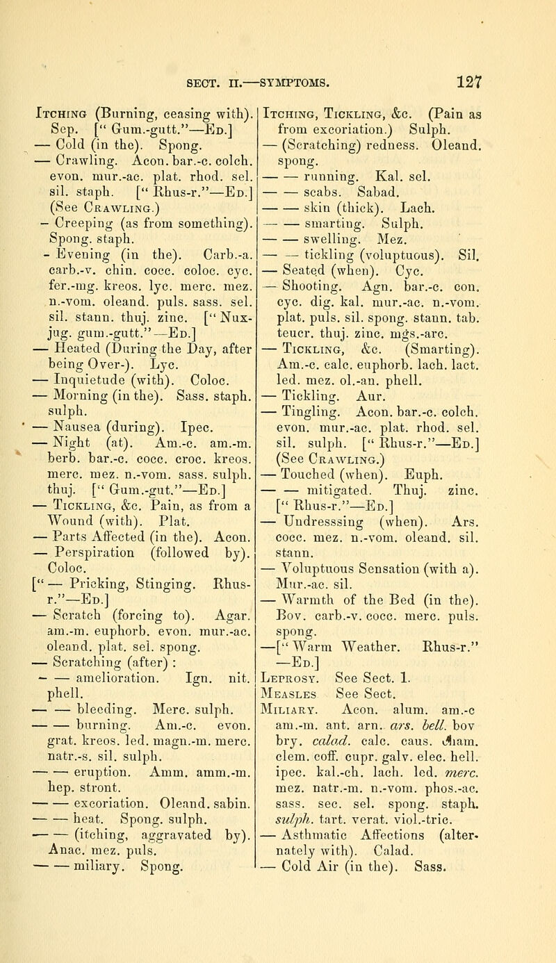 Itching (Burning, ceasing with). Sep, [ Gura.-gutt.—Ed.] — Cold (in the). Spong. — Crawling. Aeon. bar.-c. colch. evon. mur.-ac. plat. rhod. sel. sil. staph. [ Rhus-r.—Ed.] (See Crawling.) - Creeping (as from something). Spong. staph. - Evening (in the). Curb.-a. carb.-v. chin. cocc. coloc. eye. fer.-mg. kreos. lye. mere. mez. n.-vom. oleand. puis. sass. sel. sil. stann. thuj. zinc. [ Nux- jug. gum.-gutt.—Ed.] — Heated (During the Day, after being Over-). Lye. — Inquietude (with). Coloc. — Morning (in the). Sass. staph, sulph. — Nausea (during). Ipec. — Night (at). Am.-c. am.-m. berb. bar.-c. cocc. croc, kreos. mere. mez. n.-vom. sass. sulph. thuj. [ Grum.-gut.—Ed.] — Tickling, &c. Pain, as from a Wound (with). Plat. — Parts Affected (in the). Aeon. — Perspiration (followed by). Coloc. [— Pricking, Stinging, Rhus- r.—Ed.] — Scratch (forcing to). Agar. am.-m. euphorb. evon. mur.-ac. oleand. plat. sel. spong. — Scratching (after) : ' amelioration. Ign. nit. phell, — — bleeding. Merc, sulph. burning. Am.-c. evon. grat. kreos. led. magn.-m. mere. natr.-s. sil. sulph. eruption. Amm, amm.-m. hep, stront. excoriation. Oleand. sabin. heat. Spong. sulph. (itching, aggravated by). Anac. mez. puis, miliary. Spong, Itching, Tickling, &c. (Pain as from excoriation.) Sulph. — (Scratching) redness. Oleand, spong. running. Kal. sel, scabs. Sabad. skin (thick), Lach, smarting. Sulph. swelling. Mez, — — tickling (voluptuous), Sil. — Seated (when), Cyc, — Shooting, Agn, bar.-c, con, cyc. dig, kal, mur,-ac. n.-vom,- plat, puis. sil. spong. stann, tab, teucr, thuj. zinc, mgs.-arc. — Tickling, &c. (Smarting). Am.-c. calc. euphorb. lach. lact, led. mez. ol.-an. phell. — Tickling. Aur. — Tingling. Aeon, bar.-c. colch. evon. mur.-ac. plat. rhod. sel. sil, sulph. [ Rhus-r.—Ed.] (See Crawling.) — Touched (when). Euph. — — mitigated. Thuj. zinc. [ Rhus-r.—Ed.] — Uudresssing (when). Ars. coec. mez. n.-vom. oleand. sil. stann. — Voluptuous Sensation (with a). Mur.-ac. sil. — Warmth of the Bed (in the). Bov. carb.-v. cocc. mere. puis, spong. —[ Warm Weather. Rhus-r. —Ed.] Leprosy. See Sect. 1. Measles See Sect, Miliary. Aeon. alum, am.-c am.-m. ant. arn. ars. hell, bov bry, calod. calc, cans. Jliam. clem. coff. cupr. galv. elec. hell. ipec. kal.-eh. lach. led. mere. mez. natr.-m. n.-vom. phos.-ac, sass. sec. sel. spong. staph. sulph. tart, verat. viol.-trie. — Asthmatic Affections (alter- nately with). Calad. — Cold Air (in the). Sass.