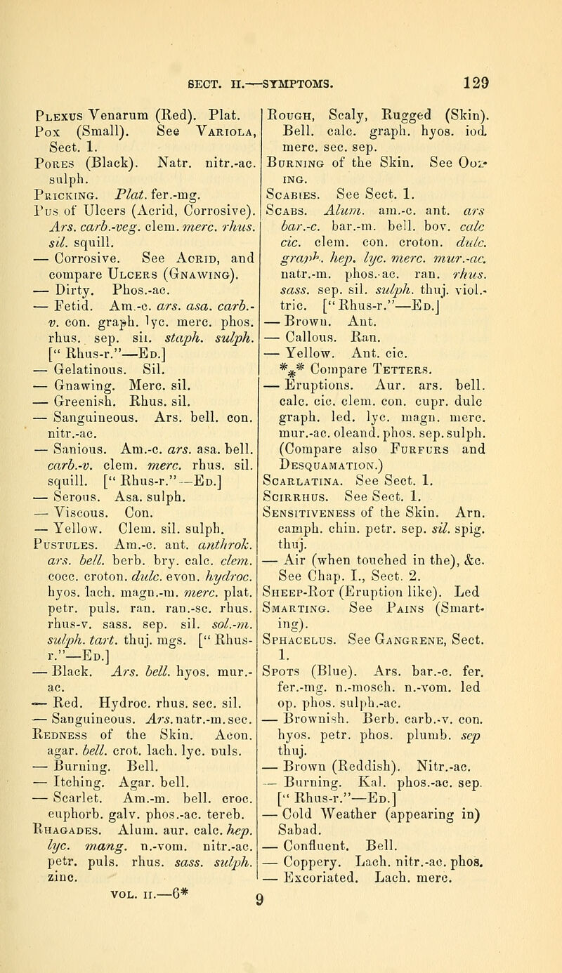 Plexus Venarum (Red). Plat. Pox (Small). See Variola, Sect. 1. Pores (Black). Natr. nitr.-ac. sulph. PiiiCKiNG. Flat, fer.-mg. Pus of Ulcers (Acrid, Corrosive). Ars. carb.-veg. cleiw. onerc. rhus. sil. squill, — Corrosive. See Acrid, and compare Ulcers (Gnawing). — Dirty. Phos.-ac. — Fetid. Am.-c. ars. asa. carb.- V. con. graph, lye. mere. phos. rhus. sep. sii. staph, sulph. [ Rhus-r.—Ed.] — Gelatinous. Sil. — Gnawing. Merc. sil. — Greenish. Rhus. sil. — Sanguineous. Ars. bell. con. nitr.-ac. — Sanious. Am.-c. ars. asa. bell. carb.-v. clem. mere. rhus. sil. squill. [ Rhus-r.—Ed.] — Serous. Asa. sulph. — Viscous. Con. — Yellow. Clem. sil. sulph. Pustules. Am.-c. ant. anthrok. ars. bell. berb. bry. calc. clem. cocc. croton. dulc. evon. hydroc. hyos. lach. magn.-m. me7-c. plat, petr. puis. ran. ran.-sc. rhus. rhus-v, sass. sep. sil. sol.-rii. sulph. tart. thuj. mgs. [ Rhus- r.—Ed.] — Black. Ars. bell. hyos. mur.- ac. —- Red. Hydroc. rhus. sec. sil. — Sanguineous, ^r^.natr.-m. sec. Redness of the Skin. Aeon. agar. bell. crot. lach. lye. nuls. — Burning. Bell. — Itching. Agar. bell. — Scarlet. Am.-m. bell. croc, euphorb. galv. phos.-ac. tereb. Rhagades. Alum. aur. calc. hep. lye. mang. n.-vom. nitr.-ac. petr. puis, rhus. sass. sidph. zinc. VOL. II.—6* Rough, Scaly, Rugged (Skin). Bell, calc, graph, hyos. iod. mere. sec. sep. Burning of the Skin, See Ooz- ing. Scabies. See Sect, 1. Scabs. Alum, am.-c. ant. ars bar.-c. bar.-m. bell, bo v. calc cic. clem. con. croton. didc. graph, hep. lye. mere, mur.-ac. natr.-m. phos.-ae. ran. rhus. sass. sep. sil. sulph. thuj. viol,- tric, [Rhus-r.—Ed,J — Brown, Ant. — Callous. Ran. — Yellow. Ant. cic, *** Compare Tetters. — Eruptions. Aur. ars. bell, calc, cic, clem. con. cupr. dulc graph, led, lye, magn. mere, mur,-ac. oleand. phos. sep. sulph. (Compare also Furfurs and Desquamation.) Scarlatina. See Sect. 1, SciRRHUS, See Sect, 1, Sensitiveness of the Skin, Arn, camph. chin, petr. sep. sil. spig. thuj. — Air (when touched in the), &c. See Chap. I., Sect. 2. Sheep-Rot (Eruption like). Led Smarting. See Pains (Smart- ing). Sphacelus. See Gangrene, Sect. 1. Spots (Blue). Ars. bar.-c. fer, fer.-mg. n.-mosch. n.-vom, led op. phos. sulph.-ac, — Brownish. Berb. carb.-v. con, hyos. petr. phos. plumb, sep thuj. — Brown (Reddish). Nitr.-ac, — Burning. Kal. phos.-ac. sep. [ Rhus-r.—Ed.] — Cold Weather (appearing in) Sabad. — Confluent, Bell. — Coppery. Lach. nitr.-ao, phos, — Excoriated, Lach, mere.