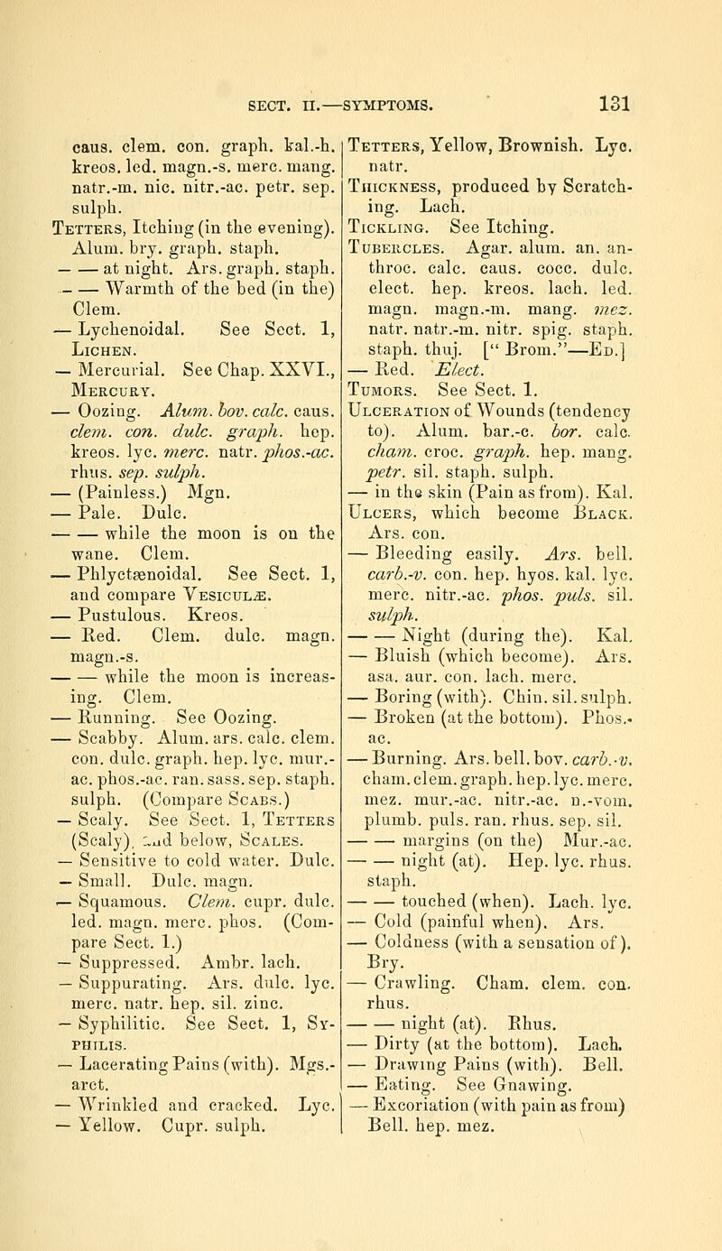 caus. clem. con. graph, kal.-h. kreos. led. magn.-s. mere. mang. natr,-m. nic. nitr.-ac. petr. sep. sulph. Tetters, Itching (in the evening). Alum. brj. graph, staph. at night. Ars. graph, staph. Warmth of the bed (in the) Clem. -^ Lychenoidal. See Sect. 1, Lichen. — Mercurial. See Chap. XXVI., Mercury. — Oozing. Alum. hov. calc. caus. cle77i. con. dulc. graph, hep. kreos. lye. mere. natr. phos.-ac. rhus. sep. suljjh. — (Painless.) Mgn. — Pale. Dulc. while the moon is on the wane. Clem. — Phlyctsenoidal, See Sect. 1, and compare Vesicul.e. — Pustulous. Kreos. — Red. Clem. dulc. magn. magn.-s. while the moon is increas- ing. Clem. — Running. See Oozing. — Scabby. Alum. ars. calc. clem, con. dulc. graph, hep. lye. mur.- ac. phos.-ac. ran. sass. sep. staph, sulph. (Compare Scabs.) — Scaly. See Sect. 1, Tetters (Scaly), i,^d below, Scales. — Sensitive to cold water. Dulc. — Small. Dulc. magn. — Squamous. Clem. cupr. dulc. led. magn. mere. phos. (Com- pare Sect. 1.) — Suppressed. Ambr. lach. — Suppurating. Ars. dulc. lye. mere. natr. hep. sil. zinc. — Syphilitic. See Sect. 1, Sy- THILIS. — Lacerating Pains (with). Mgs.- arct. — Wrinkled and cracked. Lye. — Yellow. Cupr. sulph. Tetters, Yellow, Brownish. Lyo. natr. Thickness, produced by Scratch- ing. Lach. Tickling. See Itching. Tubercles. Agar. alum. an. an- throc. calc. caus. cocc. dulc. elect, hep. kreos. lach. led. magn. magn.-m. mang. mez. natr. natr.-m. nitr. spig. staph. staph, thuj. [ Brom.—Ed.] — Red. Elect. Tumors. See Sect. 1. Ulceration of Wounds (tendency to). Alum, bar.-c. bor. calc. cham. croc, graph, hep. mang. petr. sil. staph, sulph. — in the skin (Pain as from). Kal. Ulcers, which become Black. Ars. con. — Bleeding easily. Ars. bell. carb.-v. con. hep. hyos. kal. lye. mere, nitr.-ac. phos. puis. sil. sulph. Night (during the). Kal — Bluish (which become). Ars. asa. aur. con. lach. mere. — Boring (with). Chin. sil. sulph. — Broken (at the bottom). Phos.- ac. — Burning. Ars. bell. bov. carh.-v, cham. clem, graph, hep. lye. mere, mez. mur.-ac. nitr.-ac. u.-vom. plumb, puis. ran. rhus. sep. sil. margins (on the) Mur.-ac. night (at). Hep. lye. rhus. staph. touched (when). Lach. lye. — Cold (painful when). Ars. — Coldness (with a sensation of). Bry. — Crawling. Cham. clem. con. rhus. night (at). Rhus. — Dirty (at the bottom), Lach. — Drawing Pains (with). Bell. — Eating. See Gnawing. — Excoriation (with pain as from) Bell. hep. mez.