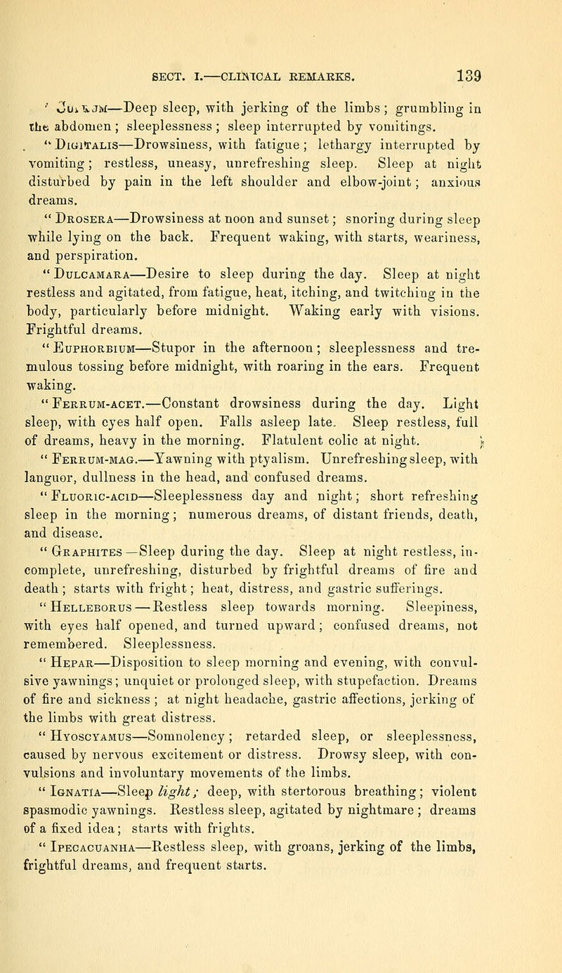 ■' Cui ivJM—Deep sleep, with jerking of the limbs ; grumbling in the abdomen ; sleeplessness ; sleep interrupted by vomitings.  Digitalis—Drowsiness, with fatigue ; lethargy interrupted by vomiting; restless, uneasy, unrefreshing sleep. Sleep at night disturbed by pain in the left shoulder and elbow-joint; anxious dreams.  Drosera—Drowsiness at noon and sunset; snoring during sleep while lying on the back. Frequent waking, with starts, weariness, and perspiration.  Dulcamara—Desire to sleep during the day. Sleep at night restless and agitated, from fatigue, heat, itching, and twitching in the body, particularly before midnight. Waking early with visions. Frightful dreams. EuPHORBiuM—Stupor in the afternoon; sleeplessness and tre- mulous tossing before midnight, with roaring in the ears. Frequent waking.  Ferrum-acet.—Constant drowsiness during the day. Light sleep, with eyes half open. Falls asleep late. Sleep restless, full of dreams, heavy in the morning. Flatulent colic at night. \  Ferrum-mag.—Yawning with ptyalism. Unrefreshing sleep, with languor, dullness in the head, and confused dreams.  Fluoric-acid—Sleeplessness day and night; short refreshing sleep in the morning; numerous dreams, of distant friends, death, and disease.  Graphites—Sleep during the day. Sleep at night restless, in- complete, unrefreshing, disturbed by frightful dreams of lire and death; starts with fright; heat, distress, and gastric sufferings.  Helleborus — Restless sleep towards morning. Sleepiness, with eyes half opened, and turned upward; confused dreams, not remembered. Sleeplessness.  Hepar—Disposition to sleep morning and evening, with convul- sive yawnings; unquiet or prolonged sleep, with stupefaction. Dreams of fire and sickness ; at night headache, gastric affections, jerking of the limbs with great distress.  Hyoscyamus—Somnolency; retarded sleep, or sleeplessness, caused by nervous excitement or distress. Drowsy sleep, with con- vulsions and involuntary movements of the limbs.  IgnatIa—Sleef) light; deep, with stertorous breathing; violent spasmodic yawnings. Restless sleep, agitated by nightmare ; dreams of a fixed idea; starts with frights.  Ipecacuanha—Restless sleep, with groans, jerking of the limbs, frightful dreams, and frequent starts.