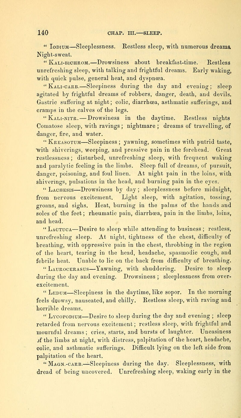  loDiuM—Sleeplessness. Restless sleep, with numerous dreama Night-sweat.  Kali-bichrom.—Drowsiness about breakfast-time. Restless unrefreshing sleep, with talking and frightful dreams. Early waking, with quick pulse, general heat, and dyspnoea.  Kali-carb.—Sleepiness during the day and evening; sleep agitated by frightful dreams of robbers, danger, death, and devils. Gastric suffering at night; colic, diarrhoea, asthmatic sufferings, and cramps in the calves of the legs.  Kali-nitr. — Drowsiness in the daytime. Restless nights Comatose sleep, with ravings ; nightmare ; dreams of travelling, of danger, fire, and water.  Kreasotum—Sleepiness ; yawning, sometimes with putrid taste, ■with shiverings, weeping, and pressive pain in the forehead. Great restlessness; disturbed, unrefreshing sleep, with frequent waking and paralytic feeling in the limbs. Sleep full of dreams, of pursuit, danger, poisoning, and foul linen. At night pain in the loins, with shiverings, pulsations in the head, and burning pain in the eyes.  Lachesis—Drowsiness by day; sleeplessness before midnight, from nervous excitement. Light sleep, with agitation, tossing, groans, and sighs. Heat, burning in the palms of the hands and soles of the feet; rheumatic pain, diarrhoea, pain in the limbs, loins, and head.  Lactuca—Desire to sleep while attending to business ; restless, unrefreshing sleep. At night, tightness of the chest, difficulty of breathing, with oppressive pain in the chest, throbbing in the region of the heart, tearing in the head, headache, spasmodic cough, and febrile heat. Unable to lie on the back from difficulty of breathing.  Laurogerasus—Yawning, with shuddering. Desire to sleep during the day and evening. Drowsiness ; sleeplessness from over- excitement.  Ledum—Sleepiness in the daytime, like sopor. In the morning feels drowsy, nauseated, and chilly. Restless sleep, with raving and horrible dreams.  Lycopodium—Desire to sleep during the day and evening ; sleep retarded from nervous excitement; restless sleep, with frightful and mournful dreams ; cries, starts, and bursts of laughter. Uneasiness jf the limbs at night, with distress, palpitation of the heart, headache, colic, and asthmatic sufferings. Difficult lying on the left side from palpitation of the heart.  Magn.-GARB.—Sleepiness during the day. Sleeplessness, with dread of being uncovered. Unrefreshing sleep, waking early in the