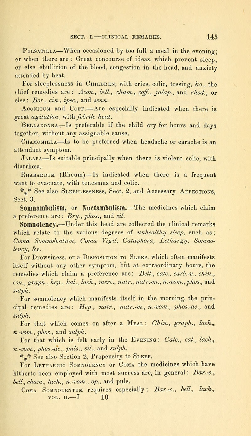 Pulsatilla—When occasioned by too full a meal in the evening; or when there are : Great concourse of ideas, which prevent sleep, or else ebullition of the blood, congestion in the head, and anxiety attended by heat. For sleeplessness in Children, with cries, colic, tossing, &o., the chief remedies are: Aeon., hell., cham., coff., jalaj}., and rhod., or else: Bor., cin., ipse, and senn. AooNiTUM and Coff.—Are especially indicated when there is great agitation, miih. febrile heat. Uelladonna—Is preferable if the child cry for hours and daya together, without any assignable cause. Chamomilla—Is to be preferred when headache or earache is an attendant symptom. Jalapa—Is suitable principally when there is violent colic, with diarrhoea. Rhabarbum (Rheum)—Is indicated when there is a frequent want to evacuate, with tenesmus and colic. *;^* See also Sleeplessness, Sect. 2, and Accessary Affections, Sect. 3. SomiiamMllism, or Koctarabniism.—The medicines which claim a preference are: Bry.,2)hos., and sil. SoninoicnCJt—Under this head are collected the clinical remarks which relate to the various degrees of unhealthy sleep, such as: Coma Somnolentum, Coma Vigil, Catajihora, Lethargy, Somiw- lency, &c. For Drowsiness, or a Disposition to Sleep, which often manifests itself without any other symptom, but at extraordinary hours, the remedies which claim a preference are: Bell., calc., carb.-v., chin., con., graph., hep., kal., lach., mere, natr., natr.-m., n.-vom.,phos., and sulph. For somnolency which manifests itself in the morning, the prin- cipal remedies are: Hep., natr., natr.-m., n.-vom., phos.-ac, and sulph. For that which comes on after a Meal : Chin., graph., lack.,, n.-vom., phos., and sulph. For that which is felt early in the Evening: Calc, cal., lach., n.-vom., phos.-ac, puis., sil., and sulph. *^* See also Section 2, Propensity to Sleep. For Lethargic Somnolency or Coma the medicines which have hitherto been employed with most success are, in general: Bar.-c, bell., cham., lach., n.-vom., op., and puis. Coma Somnolentum requires especially: Bar.-c, bell., lax:h., VOL. 11.—7 10