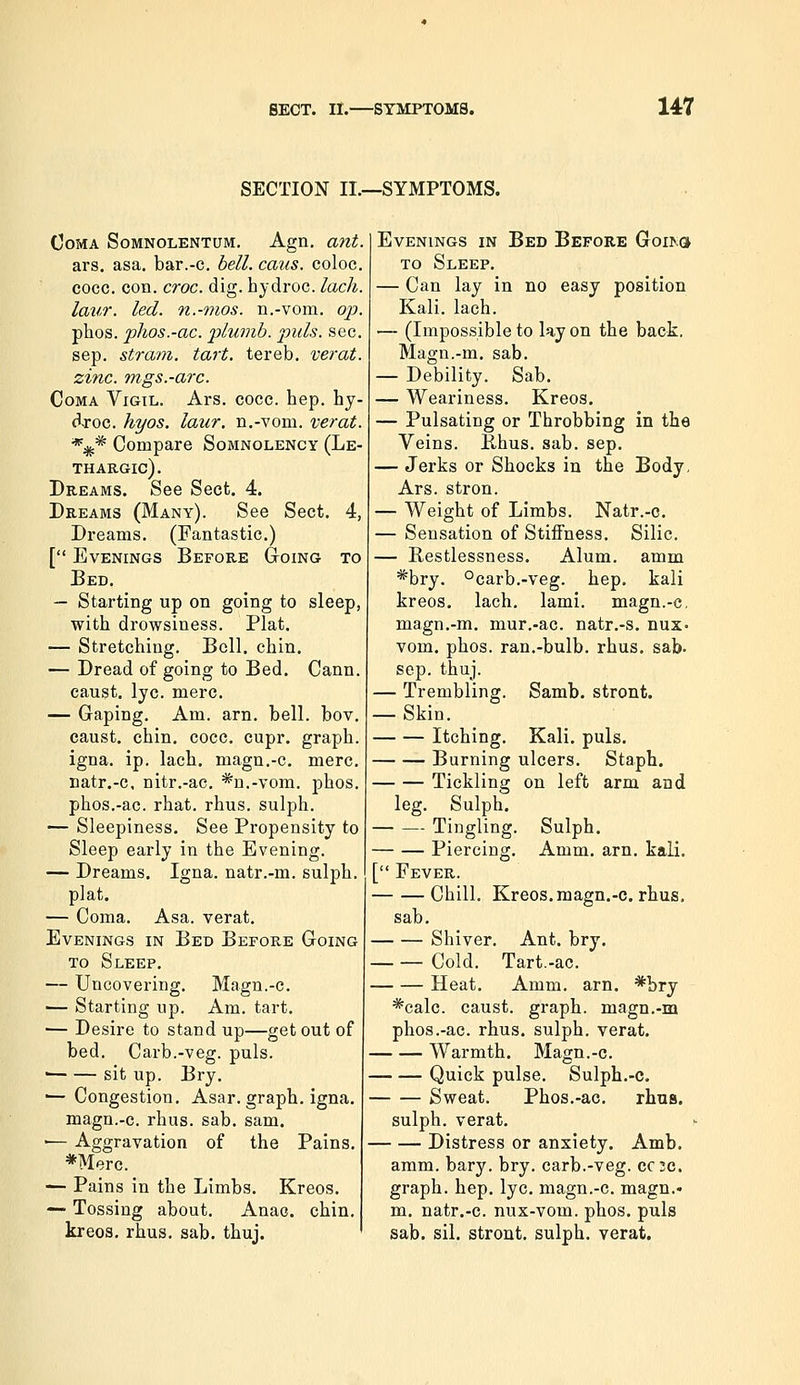 SECTION II.—SYMPTOMS. OOMA SoMNOLENTUM, AgU. ant. ars. asa. bar.-c. hell. caus. coloc. cocc. con. croc. dig. hydroc. lacli. latir. led. n.-mos. n.-vom. op. phos. pJios.-ac. plumb, puis. see. sep. strani. tart, tereb. verat. zinc, mgs.-arc. Coma Vigil. Ars. coce. hep. hy- droc. hyos. laur. n.-vom. verat. *** Compare Somnolency (Le- thargic). Dreams. See Sect. 4. Dreams (Many). See Sect. 4, Dreams. (Fantastic.) [ Evenings Before Going to Bed. — Starting up on going to sleep, with drowsiness. Plat. — Stretching. Boll. chin. — Dread of going to Bed. Cann. caust. lye. mere. — Gaping. Am. arn. bell. bov. caust. chin. cocc. cupr. graph, igna. ip, lach. magn.-c. mere, natr.-c, nitr.-ac. *n.-vom. phos. phos.-ac. rhat. rhus. sulph. — Sleepiness. See Pi'opensity to Sleep early in the Evening. — Dreams. Igna. natr.-m. sulph. plat. — Coma. Asa. verat. Evenings in Bed Before Going to Sleep. — Uncovering. Magn.-c. ■— Starting up. Am. tart. — Desire to stand up—get out of bed. Carb.-veg. puis. • sit up. Bry. — Congestion. Asar. graph, igna. magn.-c. rhus. sab. sam. ■— Aggravation of the Pains. *Merc. — Pains in the Limbs. Kreos. — Tossing about. Anac. chin, kreos. rhus. sab. thuj. Evenings in Bed Before GoI^G^ TO Sleep. — Can lay in no easy position Kali. lach. — (Impossible to lay on the back, Magn.-m. sab. — Debility. Sab. — Weariness. Kreos. — Pulsating or Throbbing in the Veins. Rhus. sab. sep. — Jerks or Shocks in the Body. Ars. stron. — Weight of Limbs. Natr.-c. — Sensation of Stiffness. Silic. — Restlessness. Alum, amm *bry. °carb.-veg. hep, kali kreos. lach. lami. magn.-c, magn.-m. niur.-ac. natr.-s. nuz- vom. phos. ran.-bulb. rhus. sab- Sep. thuj. — Trembling. Samb. stront. — Skin. Itching. Kali. puis. Burning ulcers. Staph. Tickling on left arm and leg. Sulph. Tingling. Sulph. Piercing. Amm. arn. kali. [ Fever. Chill. Kreos.magn.-c. rhus. sab. Shiver. Ant. bry. Cold. Tart.-ac. Heat. Amm. arn. *bry *calc. caust. graph, magn.-m phos.-ac. rhus. sulph. verat. Warmth. Magn.-c. Quick pulse. Sulph,-c. Sweat. Phos.-ac. rhus. sulph. verat. Distress or anxiety. Amb, amm. bary. bry. carb.-veg. CC2C. graph, hep. lye. magn.-c. magn.- m. natr.-c. nux-vom. phos. puis sab. sil. stront. sulph. verat.
