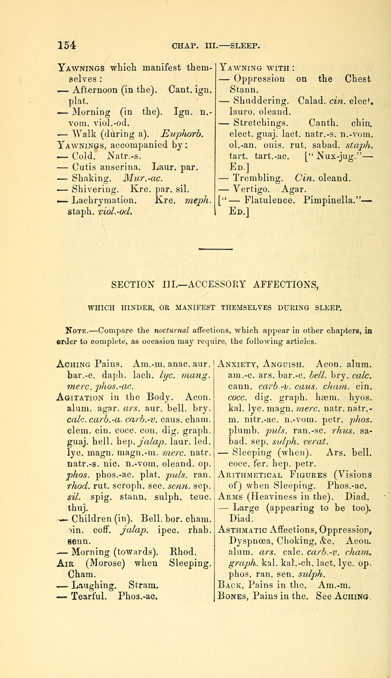 Yawnings which manifest them- selves : — Afternoon (in the). Cant. ign. plat. — Morning (in the). Ign. n.- vom. viol.-od. — Walk (during a). Eupliorb. Yaavnings, accompanied by; — Cold. Natr.-s. — Cutis auserina. Laur. par. — Shaking. Mur.-ac. •— Shivering. Kre. par. sil. — Lachrymation. Kre. meph. staph, viol.-od. Yavi^ning with : — Oppression on the Chest Stann. — Shuddering. Calad. cin. elec*. lauro. oleand. — Stretchings. Canth. chin, elect, guaj. lact. natr.-s. n.-vom. ol.-an. onis. rut. sabad. staph. tart, tart.-ac. [ Nux-jug.— Ed.] — Trembling. Cin. oleand. — Vertigo. Agar. [— Flatulence. Pimpinella.— Ed.] SECTION III.—ACCESSORY AFFECTIONS, WHICH HINDER, OR MANIFEST THEMSELVES DURING SLEEP. Note.—Compare the nocturnal affections, whicli appear in other chapters, in order to conaplete, as occasion may require, the following articles. Aching Pains. Am.-m. anac. aur. bar.-c. daph. lach. lye. viang. me?x. phos.-ac. Agitation in the Body. Aeon. alum. agar. ars. aur. bell. bry. ca/c. carb.-a. carb.-v. caus. cham. clem. cin. cocc. con. dig. graph. guaj. hell, hep.ya/a/?. laur. led. lye. magn. magn.-m. mere. natr. natr.-s. nic. n.-vom. oleand. op. phos. phos.-ac. plat. puis. ran. rhod. rut. scroph. sec. senn. sep. sil. spig. stann, sulph. teuc. thuj. •n.^ Children (in). Bell. bor. cham. '»in. eoff. Jalap, ipec. rhab. senn. — Morning (towards). Rhod. Air (Morose) when Sleeping. Cham. — Laughing, Stram. — Tearful, Phos.-ac. Anxiety, Anguish. Aeon, alum, am.-c. ars. bar.-c. bell. bry. calc. cann. earb.-v. caus. eham. cin, coec. dig. graph, hasm. hyos, kal. lye. magn. mere. natr. natr,- m. nitr.-ae. n.-vom. petr, 'phos. plumb, puis, ran.-sc. rhus. sa- bad. sep. sulph. verat. — Sleeping (when). Ars, bell, cocc. fer. hep. petr. Arithmetical Figures (Visions of) when Sleeping. Phos.-ac. Arms (Heaviness in the). Diad, — Large (appearing to be too). Diad. Asthmatic Affections, Oppression, Dyspnoea, Choking, &c. Aeon, alum. ars. calc. carb.-v. cham, gra])h. kal. kal.-ch. lact. lye. op. phos, ran, sen, sidph. Back, Pains in the, Am.-m. Bones, Pains in the. See Aching.