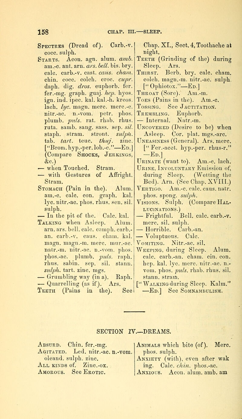 Spectres (Dread of). Carb.-v. cocc. sulph. Starts. Aeon. agn. alum. amb. am.-c. ant. am. ars. bell. bis. bry. calc. carb.-v. cast. cans, chain. chin. cocc. colch. croc. cupr. daph. dig. dros. euphorb. fer. fer.-mg. graph, guaj. Aep. hyos. ign. ind. ipec. kal. kal.-h. kreos. lach. lye. magn. mere, merc.-c. nitr.-ac. n.-vom. petr. phos. plumb, pills, rat. rhab. rhus. ruta. samb. sang. sass. sep. sil. staph, stram. stront. sulph. tab. tart. teuc. thuj. zinc. [Brom. hyp.-per. lob.-c.—Ed.] (Compare Shocks, Jerkings, &c.) •— when Touched. Stram. — with Gestures of Affright. Stram. Stomach (Pain in the). Alum, am.-c. calc. con. graph, kal. lye. nitr.-ac. phos. rhus. sen. sil. sulph. — In the pit of the. Calc. kal. Talking when Asleep. Alum. arn. ars. bell. calc. camph. carb.- an. carb.-v. caus. cham. kal. magn. magn.-m. mere, mur.-ac. natr.-m. nitr.-ac. n.-vom. phos. phos.-ac. plumb, puis. raph. rhus. sabin. sep. sil. stann. sulph. tart. zinc. mgs. — Grumbling way (in a). Raph. — Quarrelling (as if). Ars. Teeth (Pains in the). See Chap. XL, Sect. 4, Toothache at night. Teeth (Grinding of the) during Sleep. Ars. Thirst. Berb. bry, calc. cham. colch. magn.-m. nitr.-ac. sulph, [Ophiotox.—Ed.] Throat (Sore). Am.-m. Toes (Pains in the). Am.-c. Tossing. See Jactitation. Trembling. Euphorb. — Internal. Natr.-m. Uncovered (Desire to be) when Asleep. Cor. plat, mgs.-arc. Uneasiness (General). Ars. mere, [ Fer.-acet. hyp.-per. rhus-r. —Ed.] Urinate (want to). Am.-c. lach. Urine, Involuntary Emission of, during Sleep, (Wetting the Bed). Am. (See Chap. XVIII.) Vertigo. Am.-c. calc. caus. natr, phos. spong. suljih. Visions. Sulph. (Compare Hal- lucinations.) — Frightful. Bell. calc. carb.-v. mere. sil. sulph. — Horrible. Carb.-an. — Voluptuous. Calc. Vomiting. Nitr.-ac. sil. Weeping, during Sleep. Alum, calc. carb.-an. cham. cin. con. hep. kal. lye. mere, nitr.-ac. n.- vom. phos. puis. rhab. rhus, sil. stann. stram. [Walking during Sleep. Kalm. —Ed.] See Somnambulism. SECTION IV.—DREAMS. Absurd. Chin, fer.-mg. Agitated. Led, nitr.-ac. n.-vom. oleand. sulph. zinc. All kinds of. Zinc.-ox. Amorous, See Erotic. Animals which bite (of), Merc. phos. sulph. Anxiety (with), even after wak ing. Calc. chin, phos.-ac. Anxious. Aeon. alum. amb. am