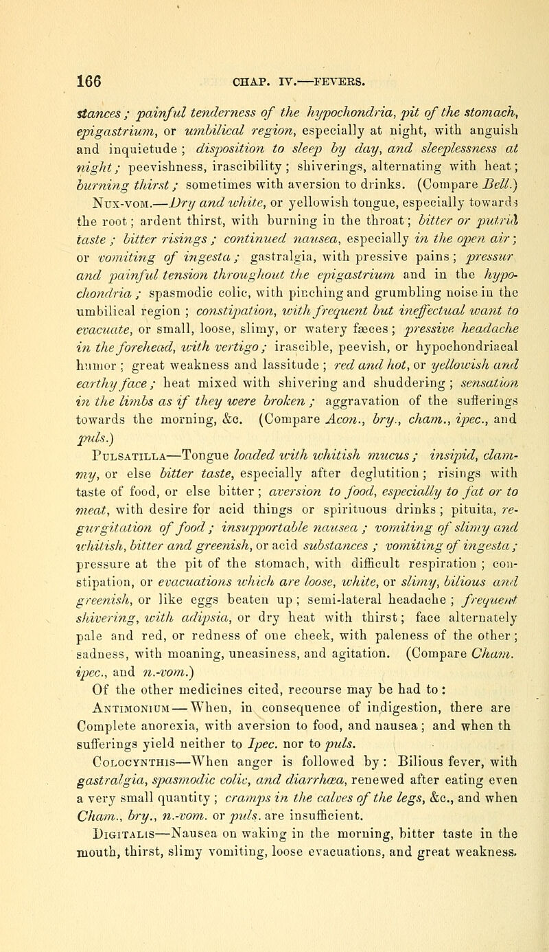 stances ; painful tenderness of the hypocJiondria, jnt of the stomach, epigastrium, or umbilical region, especially at night, with anguish and inquietude ; disj)osition to sleep by day, and sleeplessness at night; peevishness, irascibility; shiverings, alternating with heat; burning thirst; sometimes with aversion to di-inks. (Compare Bell.) Nux-voM.—Dri/ and white, or yellowish tongue, especially toward-5 the root; ardent thirst, with burning in the throat; bitter or p^itriH taste ; bitter risings ; continued nausea, especially m the open air', or vomiting of ingesta; gastralgia, with pressive pains; pressur and painful tension throughout the epigastrium and in the hypo- chondria ; spasmodic colic, with pinching and grumbling noise in the umbilical region ; constipation, loith frequent but ineffectual want to evacuate, or small, loose, slimy, or watery fgeces; pressive headache in the forehead, with vertigo; irascible, peevish, or hypochondriacal humor ; great weakness and lassitude ; red and hot, or yellowish and earthy face; heat mixed with shivering and shuddering; sensation in the liinbs as if they were broken ; aggravation of the sufterings towards the morning, &c. (Compare Aeon., bry., chain., ipec, and jnds.) Pulsatilla—Tongue loaded icith whitish mucus; insipid, clam- my, or else hitter taste, especially after deglutition; risings with taste of food, or else bitter ; aversion to food, especially to fat or to meat, with desire for acid things or spirituous drinks ; pituita, re- gurgitation of food ; insupportable nausea ; vomiting of slimy and ichitish, bitter and greenish, or acid substances ; vomiting of ingesta; pressure at the pit of the stomach, with difficult respiration ; con- stipation, or evacuations ivhich are loose, white, or slimy, bilious a7id greenish, or like eggs beaten up ; semi-lateral headache ; frequent shivering, tvith adipsia, or dry heat with thirst; face alternately pale and red, or redness of one cheek, with paleness of the other; sadness, with moaning, uneasiness, and agitation. (Compare Cham, ipec, and n.-vom.) Of the other medicines cited, recourse may be had to: Antimonium — When, in consequence of indigestion, there are Complete anorexia, with aversion to food, and nausea; and when th sufferings yield neither to Ipec. nor io puis. CoLocYNTHis—When anger is followed by : Bilious fever, with gastralgia, spasmodic colic, and diarrhoea, renewed after eating even a ver}?^ small quantity ; cramps in the calves of the legs, &c., and when Cham., bry., n.-vom. or pids. are insufficient. Digitalis—Nausea on waking in the morning, bitter taste in the mouth, thirst, slimy vomiting, loose evacuations, and great weakness.