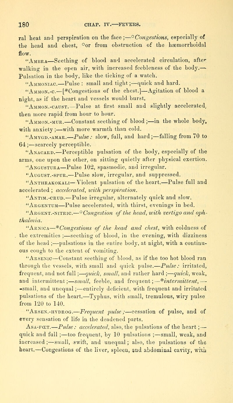 ral heat and perspiration on the face;—°Congestions, especially of the head and chest, °or from obstruction of the haemorrhoidal flow. Ambra—Seething of blood and accelerated circulation, after walking in the open air, with increased feebleness of the body.—• Pulsation in the body, like the ticking of a watch. Ammoniac.—Pulse : small and tight;—quick and hard. Ammon.-c.—[*Congestions of the chest.]—Agitation of blood a night, as if the heart and vessels would burst. Ammon.-caust.—Pulse at first small and slightly acceleratedj then more rapid from hour to hour. Ammon.-mur.—Constant seething of blood ;—in the whole body, with anxiety;—with more warmth than cold. •'Amygd.-amar.—Pulse : slow, full, and hard ;—falling from 70 to 64 ;—scarcely perceptible. Anacard.—Perceptible pulsation of the body, especially of the arms, one upon the other, on sitting quietly after physical exertion. Angustura—Pulse 102, spasmodic, and irregular. August.-SPUR.—Pulse slow, irregular, and suppressed. Anthrakokali—Violent pulsation of the heart.—Pulse full and accelerated; accelerated, with perspiration. Antim.-crud.—Pulse irregular, alternately quick and slow. Argentum—Pulse accelerated, with thirst, evenings in bed. Argent.-NITRIC.—°Congestio7i of the head, with vertigo and oph- thalmia. Arnica—^Congestions of the head and chest, with coldness of the extremities ;—seething of blood, in the evening, with dizziness of the head ;—pulsations in the entire body, at night, with a continu- ous cough to the extent of vomiting. Arsenic—Constant seething of blood, as if the too hot blood ran through the vessels, with small and quick pulse.—Pulse: irritated, frequent, and not full;—quick, small, and rather hard ;—quick, weak, and intermittent;—small, feeble, and frequent;—^intermittent,— -small, and unequal;—entirely deficient, with frequent and irritated pulsations of the heart.—Typhus, with small, tremulous, wiry pulse from 120 to 140. Arsen.-hydrog.—Frequent 'pulse ;—cessation of pulse, and of every sensation of life in the deadened parts. Asa-fcet.—Pulse: accelerated, also, the pulsations of the heart;—• quick and full ;—too frequent, by 10 pulsations ;—small, weak, and increased ;—small, swift, and unequal; also, the pulsations of the heart.—Congestions of the liver, spleen, and abdominal cavity, wrtL