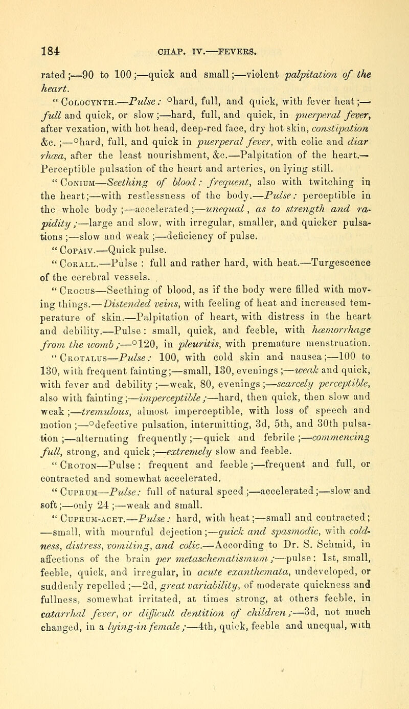 rated ;—90 to 100 ;—quick and small;—violent falpitation of the heart.  CoLocYNTH.—Pulse: °hard, full, and quick, with fever heat;—• /m//and quick, or slow;—hard, full, and quick, in p^terperal feveVy after vexation, with hot head, deep-red face, dry hot skin, constijyation &c. ;—°hard, full, and quick in puerperal fever, with colic and diar rJicea, after the least nourishment, &c.—Palpitation of the heart.— Perceptible pulsation of the heart and arteries, on lying still.  CoNiUM—Seething of blood: frequent, also with twitching iu the heart;—with restlessness of the body.—Pulse: perceptible in the whole body ;—accelerated ;—unequal, as to strength and ra- pidity ;—large and slow, with irregular, smaller, and quicker pulsa- tions ;—slow and weak ;—deficiency of pulse.  CoPAiv.—Quick pulse.  CoRALL.—Pulse : full and rather hard, with heat.—Turgescence of the cerebral vessels.  Crocus—Seething of blood, as if the body were filled with mov- ing things.— Distended veins, with feeling of heat and increased tem- perature of skin.—Palpitation of heart, with distress in the heart and debility.—Pulse : small, quick, and feeble, with hcemorrhage from the womb;—°120, in pleuritis, with premature menstruation.  Crotalus—Pulse: 100, with cold skin and nausea;—100 to 130, with frequent fainting;—small, 130, evenings ;—weak and quick, with fever and debility ;—weak, 80, evenings ;—scarcely perceptible, also with fainting;—imperceptible;—hard, then quick, then slow and weak ;—tremulous, almost imperceptible, with loss of speech and motion ;—^defective pulsation, intermitting, 8d, 5th, and 30th pulsa- tion ;—alternating frequently ;—quick and febrile ;—commencing full, strong, and quick;—extremely slow and feeble.  Croton—Pulse : frequent and feeble ;—frequent and full, or contracted and somewhat accelerated.  Cuprum—Pw/^e.- full of natural speed ;—accelerated;—slow and soft;—only 24 ;—weak and small.  CupRUM-ACET.—Pulse: hard, with heat;—small and contracted; —small, with mournful dejection;—quick and spasmodic, with cold- ness, distress, vomiting, and colic.—According to Dr. S. Schmid, in affections of the brain per metaschematismum;—pulse: 1st, small, feeble, quick, and irregular, in acute exanthemata, undeveloped, or suddenly repelled ;—2d, great variability, of moderate quickness and fullness, somewhat irritated, at times strong, at others feeble, in catarrhal fever, or difficult dentition of children ;—3d, not much changed, in a lying-in female ;—4th, quick, feeble and unequal, with