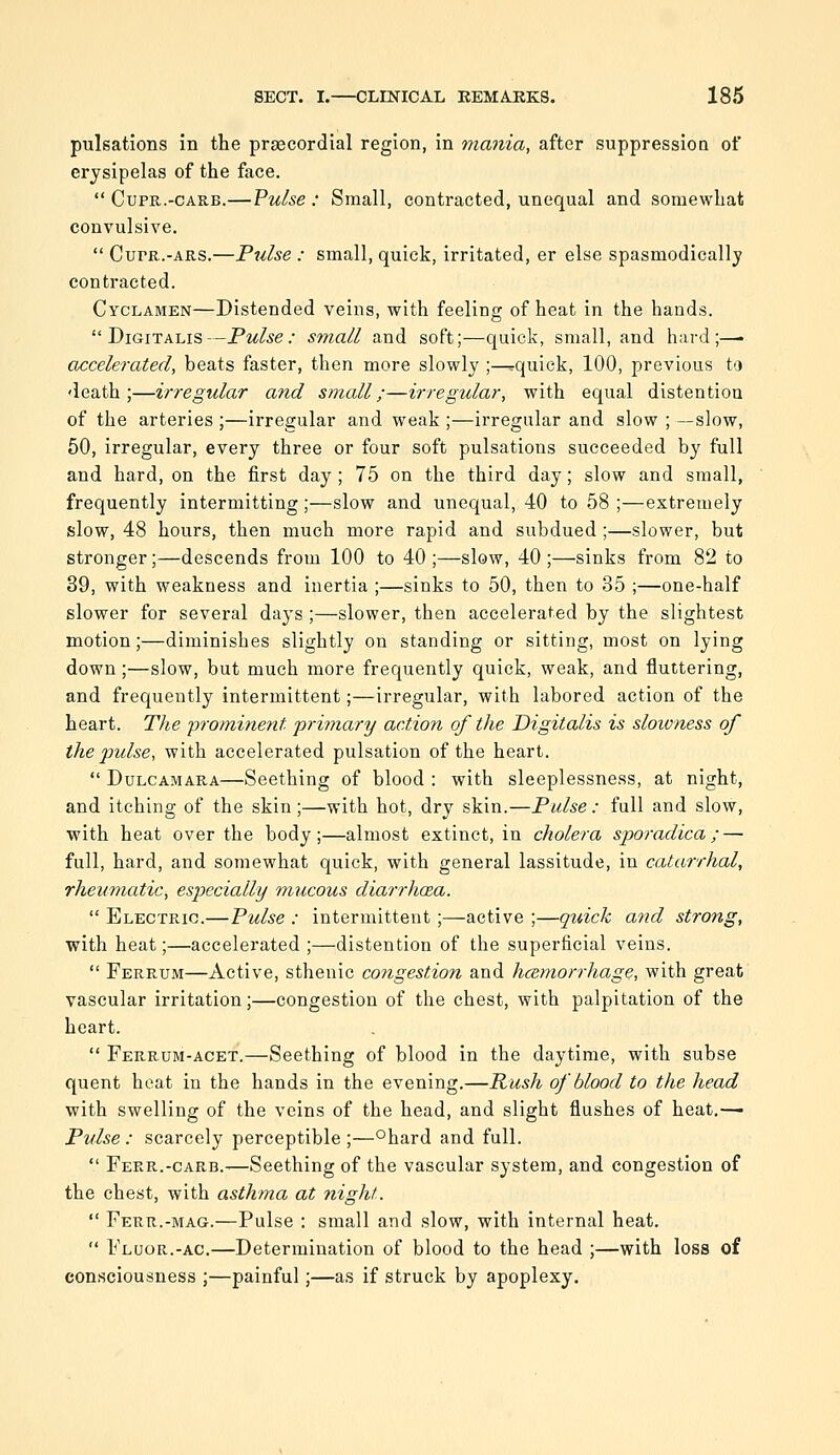 pulsations in the prascordial region, in mania, after suppression of erysipelas of the face.  CupR.-CARB.—Vulse : Small, contracted, unequal and somewhat convulsive.  CuPR.-ARS.—Pulse : small, quick, irritated, er else spasmodically contracted. Cyclamen—Distended veins, with feeling of heat in the hands. Digitalis—Pulse: small and soft;—quick, small, and hard;—■ accelerated, beats faster, then more slowly ;—^quick, 100, previous to death;—irregular and small;—irregular, with equal distention of the arteries ;—irregular and weak ;—irregular and slow ; —slow, 50, irregular, every three or four soft pulsations succeeded by full and hard, on the first day ; 75 on the third day; slow and small, frequently intermitting ;—slow and unequal, 40 to 58 ;—extremely slow, 48 hours, then much more rapid and subdued ;—slower, but stronger;—descends from 100 to 40;—slow, 40;—sinks from 82 to 89, with weakness and inertia ;—sinks to 50, then to 35 ;—one-half slower for several days ;—slower, then accelerated by the slightest motion;—diminishes slightly on standing or sitting, most on lying down;—slow, but much more frequently quick, weak, and fluttering, and frequently intermittent;—irregular, with labored action of the heart. The prominent primary action of the Digitalis is slowness of the pulse, with accelerated pulsation of the heart.  Dulcamara—Seething of blood : with sleeplessness, at night, and itching of the skin;—with hot, dry skin.—Pulse: full and slow, with heat over the body;—almost extinct, in cholera sporadica;—■ full, hard, and somewhat quick, with general lassitude, in catarrhal, rheumatic, especially mucous diarrhoea.  Electric.—Pulse : intermittent;—active ;—quick and strong, with heat;—accelerated ;—distention of the superficial veins.  Ferrum—Active, sthenic congestion and hcemorrhage, with great vascular irritation;—congestion of the chest, with palpitation of the heart.  Ferrum-acet.—Seething of blood in the daytime, with subse quent heat in the hands in the evening.—Rush of blood to the head with swelling of the veins of the head, and slight flushes of heat.—■ Pulse : scarcely perceptible ;—°hard and full.  Ferr.-carb.-—Seething of the vascular system, and congestion of the chest, with asthma at night.  Ferr.-mag.—Pulse : small and slow, with internal heat.  Fluor.-AC.—Determination of blood to the head ;—with loss of consciousness ;—painful;—as if struck by apoplexy.