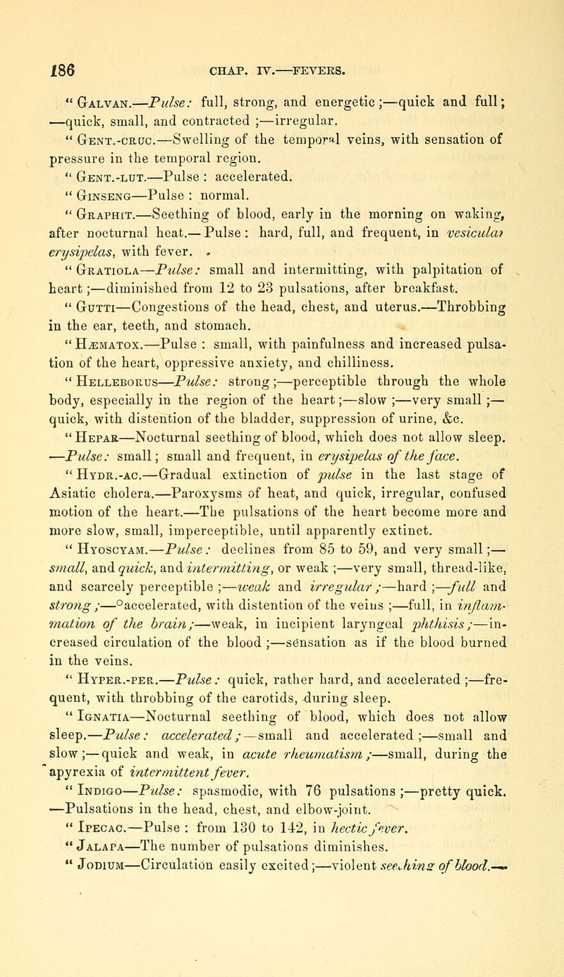 G-ALVAN.—Pulse: full, strong, and energetic;—quick and full; —quick, small, and contracted ;—irregular.  Gent.-cruc.—Swelling of the temporal veins, with sensation of pressure in the temporal region.  Gent.-lut.—Pulse : accelerated,  Ginseng—Pulse : normal.  Graphit.—Seething of blood, early in the morning on waking, after nocturnal heat.— Pulse : hard, full, and frequent, in vesicula? erysipelas, with fever. .  Gratiola—Pulse: small and intermitting, with palpitation of heart;—diminished from 12 to 23 pulsations, after breakfast.  GuTTi—Congestions of the head, chest, and uterus.—Throbbing in the ear, teeth, and stomach.  HiEMATox.—Pulse : small, with painfulness and increased pulsa- tion of the heart, oppressive anxiety, and chilliness.  Helleborus—Pulse: strong;—perceptible through the whole body, especially in the region of the heart;—slow ;—very small;— quick, with distention of the bladder, suppression of urine, &c.  Hepau—Nocturnal seething of blood, which does not allow sleep. —Pulse: small; small and frequent, in erysipelas of the face.  Hydr.-ac.—Gradual extinction of pulse in the last stage of Asiatic cholera,—Paroxysms of heat, and quick, irregular, confused motion of the heart.—The pulsations of the heart become more and more slow, small, imperceptible, until apparently extinct.  Hyoscyam.—Pulse : declines from 85 to 59, and very small;— small, and quick, and intermitting, or weak ;—very small, thread-like, and scarcely perceptible ;—weak and irregular ;—hard ;—full and strong ;—°accelerated, with distention of the veins ;—full, in inflayn- tnation of the brain;—weak, in incipient laryngeal phthisis;—in- creased circulation of the blood ;—sensation as if the blood burned in the veins.  Hyper.-PER.—Pulse: quick, rather hard, and accelerated ;—fre- quent, with throbbing of the carotids, -during sleep.  Ignatia—Nocturnal seething of blood, which does not allow sleep.—Pulse: accelerated;—small and accelerated;—small and slow;—quick and weak, in acute rheuirLatism;—small, during the apyrexia of intermittent fever. Indigo—Pulse: spasmodic, with 76 pulsations;—pretty quick. —Pulsations in the head, chest, and elbow-joint.  Ipecac.—Pulse : from 130 to 142, in hectic fever.  Jalapa—The number of pulsations diminishes.  JoDiUM—Circulation easily excited;—y'loiavii see Jiins of blood.-^