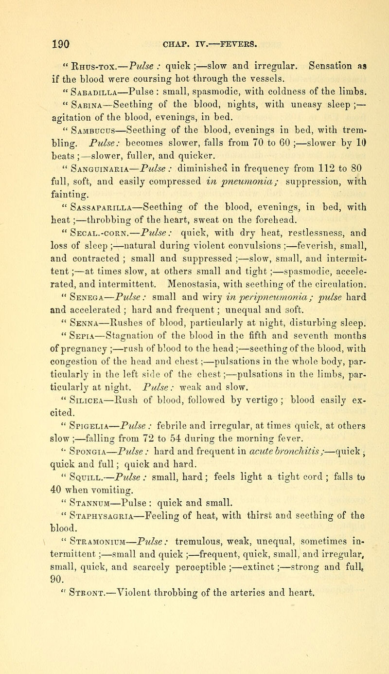  Rhus-tox.—Pulse : quick ;—slow and irregular. Sensation as if the blood were coursing hot through the vessels.  Sabadilla—Pulse : small, spasmodic, with coldness of the limbs.  Sabina—Seething of the blood, nights, with uneasy sleep ;— agitation of the blood, evenings, in bed.  Sambuous—Seething of the blood, evenings in bed, with trem- bling. Pulse: becomes slower, falls from 70 to 60 ;—slower by 10 beats ;—slower, fuller, and quicker.  Sanguinaria—Pulse : diminished in frequency from 112 to 80 full, soft, and easily compressed in pneumonia; suppression, with fainting.  Sassapauilla—Seething of the blood, evenings, in bed, with heat;—throbbing of the heart, sweat on the forehead.  Segal.-CORN.—Pulse: quick, with dry heat, restlessness, and loss of sleep ;—natural during violent convulsions ;—feverish, small, and contracted ; small and suppressed ;—slow, small, and intermit- tent ;—at times slow, at others small and tight ;—spasmodic, accele- rated, and intermittent. Menostasia, with seething of the circulation.  Senega—Piclse : small and wiry in peripneumonia ; pulse hard and accelerated ; hard and frequent; unequal and soft.  Senna—Rushes of blood, particularly at night, disturbing sleep.  Sepia—Stagnation of the blood in the fifth and seventh months of pregnancy ;—rush of blood to the head;—seething of the blood, with congestion of the head and chest;—pulsations in the whole body, par- ticularly in the left side of the chest;—pulsations in the limbs, par- ticularly at night. Pulse : weak and slow,  SiLicEA—Rush of blood, followed by vertigo ; blood easily ex- cited.  Spigelia—Pulse : febrile and irregular, at times quick, at others slow;—falling from 72 to 54 during the morning fever. '• Spongia—Pulse : hard and frequent in acute bronchitis ;—quick • quick and full; quick and hard.  Squill.—Pulse : small, hard; feels light a tight cord ; falls to 40 when vomiting.  Stannum—Pulse : quick and small.  Staphysagria—Feeling of heat, with thirst and seething of the blood.  Stramonium—Pulse: tremulous, weak, unequal, sometimes in- termittent ;—small and quick ;—frequent, quick, small, and irregular, small, quick, and scarcely perceptible ;—extinct;—strong and full^ 90.  Stront.—Violent throbbing of the arteries and heart.