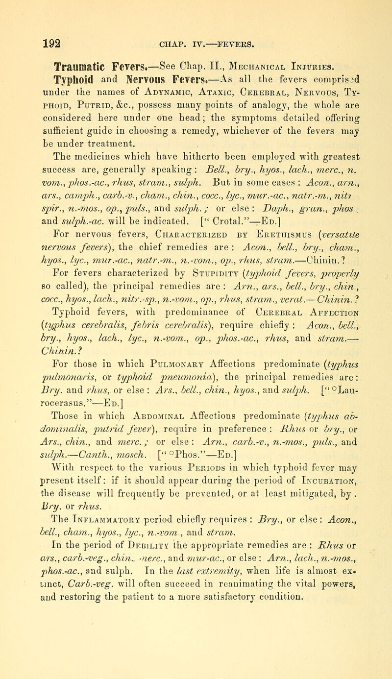 Tramaatlc FeTerS.—See Cbap. II., Mechanical Injuries. Typhoid and Nervous Fevers.—As all the fevers comprised under the names of Adynamic, Ataxic, Cerebral, Nervous, Ty- phoid, Putrid, &c., possess many points of analogy, the whole are considered here under one head; the symptoms detailed offering sufficient guide in choosing a remedy, whichever of the fevers may be under treatment. The medicines which have hitherto been employed with greatest success are, generally speaking: Bell., bry., hyos., lack., tnerc, n. vom.,phos.-ac., rhus, strani., sulph. But in some cases : Aeon., am., ars., camph., carb.-v., cham., chin., cocc, lye, mur.-ac, natr.-m., nit? spir., n.-mon., op., puis., and sulph. ; or else: Daph., gran., phos , and sulph.-ac. will be indicated. [ Crotal.—Ed.] For nervous fevers. Characterized by Erethismus {versatile nervous fevers), the chief remedies are : Aeon., bell., bry., cham., hyos., lye, mur.-ac., natr.-m., n.-voni., op., rhus, strani.—Chinin.? For fevers characterized by Stupidity {typhoid fevers, pro-perly so called), the principal remedies are : Am., ars., bell., bry., chin, cocc, hyos., lach., 7iitr.-sp., n.-vom., op., rhus, stram., verat.—Chinin. ? Typhoid fevers, with predominance of Cerebral Affection {ty,phus cerebralis, febris cerebralis), require chiefly : Aeon., bell., bry., hyos., lach., lye, n.-vom., op., phos.-ac, rhus, and stram.—• Chinin.? For those in which Pulmonary Affections predominate [typhus pulmonaris, or typhoid pneuvionid), the principal remedies are: Bry. and rhus, ox else : Ars., bell., chin., hyos., and sulp)h. [ °Lau- rocerasus.—Ed.] Those in which Abdominal Affections predominate {typhus ah' dominalis, putrid fever), require in preference : Rhus or bry., or Ars., chin., and mere.; or else : Am., carb.-v., n.-mos., puis., and sulph.—Canth., mosch. [ °Phos.—Ed.] With respect to the various Periods in which typhoid fever may present itself: if it should appear during the period of Incubation, the disease will frequently be prevented, or at least mitigated, by . Bry. or rhus. The Inflammatory period chiefly requires : Bry., or else : Aeon., bell., chain., hyos., lye, n.-vom., and stram. In the period of Debility the appropriate remedies are : Rhus or ars., carb.-veg., chin., oierc, and mur-ac, or else : Am., lach., n.-mos., phos.-ac, and sulph. In the last extremity, when life is almost ex- tinct, Carb.-veg. will often succeed in reanimating the vital powers, and restoring the patient to a more satisfactory condition.