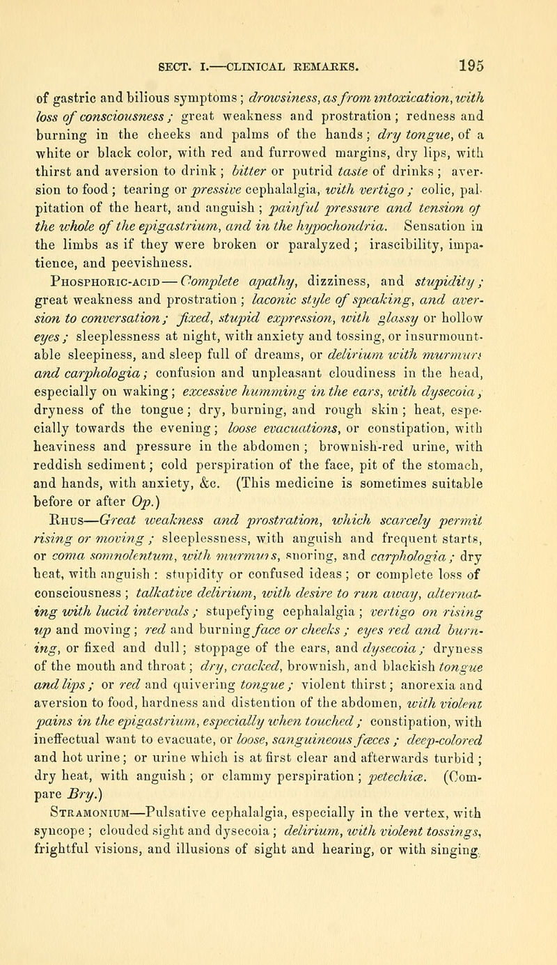 of gastric and bilious symptoms ; droivsiness, as from intoxication, with loss of consciousness; great weakness and prostration; redness and burning in the cheeks and palms of the hands; dry tongue, of a white or black color, with red and furrowed margins, dry lips, with thirst and aversion to drink ; bitter or putrid taste of drinks ; aver- sion to food ; tearing or pressive cephalalgia, with vertigo ; colic, paL pitation of the heart, and anguish ; painful pressure and tension oj the ichole of the epigastrium, and in the hypochondria. Sensation in the limbs as if they were broken or paralyzed ; irascibility, impa- tience, and peevishness. Phosphoric-acid — Complete aptathy, dizziness, and stupidity; great weakness and prostration; laconic style of speaking, and aver- sion to conversation; fixed, stupid exj^ression, with glassy or hollow eyes ; sleeplessness at night, with anxiety and tossing, or insurmount- able sleepiness, and sleep full of dreams, or delirium with murmvn and carphologia; confusion and unpleasant cloudiness in the head, especially on waking ; excessive humming in the ears, with dysecoia, dryness of the tongue; dry, burning, and rough skin ; heat, espe- cially towards the evening; loose evacuations, or constipation, with heaviness and pressure in the abdomen ; brownish-red urine, with reddish sediment; cold perspiration of the face, pit of the stomach, and hands, with anxiety, &c. (This medicine is sometimes suitable before or after Op.) Rhus—Great weakness and prostration, which scarcely permit rising or moving ; sleeplessness, with anguish and frequent starts, or coma somnolentum, toith miirmwts, snoring, and carphologia ; dry heat, with anguish : stupidity or confused ideas ; or complete loss of consciousness ; talkative delirium, with desire to run aivay, alternat- ing with lucid intervals ; stupefying cephalalgia ; vertigo on rising up and moving ; red and burningyace or cheeks ; eyes red and burn- ing, or fixed and dull; stoppage of the ears, and dysecoia; dryness of the mouth and throat; dry, cracked, brownish, and blackish tongue and lips ; or red and quivering tongue ; violent thirst; anorexia and aversion to food, hardness and distention of the abdomen, with violent pains in the epigastriimi, especially when touched ; constipation, with ineffectual want to evacuate, or loose, sanguineous fczces ; deep-colored and hot urine; or urine which is at first clear and afterwards turbid ; dry heat, with anguish ; or clammy perspiration ; petechice. (Com- pare Bry^ Stramonium—Pulsative cephalalgia, especially in the vertex, with syncope ; clouded sight and dysecoia ; delirium, ivith violent tossi?igs, frightful visions, and illusions of sight and hearing, or with singing.