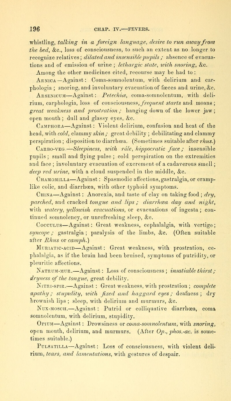 whistling, talking in a foreign language, desire to run away from the bed, &c., loss of consciousness, to such an extent as no longer to recognize relatives; dilated and insensible pupils ; absence of evacua- tions and of emission of urine ; lethargic state, ivith snoring, &c. Among the other medicines cited, recourse may be had to : Arnica—Against: Coma-somnolentum, with delirium and car- phologia ; snoring, and involuntary evacuation of faeces and urine, &c. Arsenicum—Against: Pelechice,, coma-somnolentum, with deli- rium, carphologia, loss of consciousness,y'reJ^<;e/^^ starts and moans; great weakness and prostration ; hanging down of the lower jaw; open mouth; dull and glassy eyes, &c. Camphora—Against: Violent delirium, confusion and heat of the bead, with cold, clammy skin; great debility ; debilitating and clammy perspiration; disposition to diarrhoea. (Sometimes suitable after rhus.) Carbo-veg.—Sleepiness, ivith rale, hippocratic face; insensible pupils ; small and flying pulse ; cold perspiration on the extremities and face ; involuntary evacuation of excrement of a cadaverous smell; deep red urine, with a cloud suspended in the middle, &c. Chamomilla—Against: Spasmodic affections, gastralgia, or cramp- like colic, and diarrhoea, with other typhoid symptoms. China—Against: Anorexia, and taste of clay on taking food ; dry, parched, and cracked tongue aiid lips ; diarrhoea day and night, with watery, yellowish evacuations, or evacuations of ingesta ; con- tinued somnolency, or unrefreshing sleep, &c. CoccuLus—Against: Great weakness, cephalalgia, with vertigo; syncope; gastralgia ; paralysis of the limbs, &c. (Often suitable after Rhus or camph.) MuRiATjc-ACiD—Against: Great weakness, with prostration, ce- phalalgia, as if the brain had been bruised, symptoms of putridity, or pleuritic affections. Natrum-mur.—Against: Loss of consciousness ; insatiable thirst ; dryness of the tongue, great debility. NiTRi-spiR.—Against : Great weakness, with prostration ; complete apathy; stupndity, with fixed and haggard eyes; deafness ; dry brownish lips ; sleep, with delirium and murmurs, &c. Nux-MoscH.—Against : Putrid or colliquative diarrhoea, coma somnolentum, with delirium, stupidity. Opium—Against: Drowsiness or coma-somnolentum, with snoring, open mouth, delirium, and murmurs, (xifter Op., johos.-ac. is some- times suitable.) Pulsatilla—Against: Loss of consciousness, with violent deli- rium, tears, and lamentations, with gestures of despair.