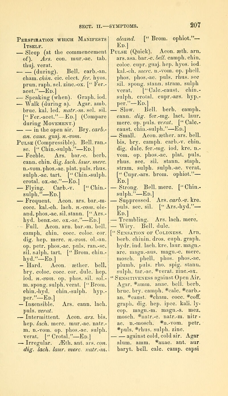 Perspiration which Manifests Itself. — Sleep (at the commencement of). A^'S. con. mur.-ac. tab. thuj. verat. (during). Bell, carb.-an. cham. chin. cic. elect, fer. hyos. prun. raph. sel. zinc.-ox. [ Fer.- acet.—Ed.] — Speaking (when). Graph, iod. — Walk (during a). Agar. anib. bruc. kal. led. natr.-m. sel. sil. [ Fer.-acet.—En.] (Compare during Movement.) in the open air. Bry. carb.- an. caus. guaj. n.-vom. Pulse (Compressible). Bell. ran.- sc. [ Chin.-sulph.—Ed.] — Feeble. Ars. bar.-c. berb. cann. chin. dig. lach. laur. mere. n.-vom.phos.-ac. plat. puis. rhus. sulph.-ac. tart. [ Chin.-sulph. crotal. ox.-ac.—Ed.] — Flying. Carb.-v. [ Chin.- sulph.—Ed.] — Frequent. Aeon. ars. bar.-m- cocc. kal.-ch. lach. n.-vom. ole- and. phos.-ac. sil.stann. [ Ars.- hyd. benz.-ac. ox.-ac.—Ed.] — Full. Aeon. arn. bar.-ra. bell, camph. chin. cocc. coloc. cor. dig. hep. mere, n.-vom. ol.-an. op. petr. phos.-ac. puis, ran.-sc. sil. Sdlph, tart. [ Brom. chin.- hyd.—Ed.] — Hard. Aeon, sether. bell, bry. coloc. cocc. cor. dulc. hep. iod. n.-vom^. op. phos. sil. sol.- m. spong. sulph. verat. [ Brom. chin.-hyd. chin.-sulph. hyp.- per.—Ed.] — Insensible. Ars. cann. lach. puis, verat. — Intermittent. Aeon. ars. bis. hep. lach. mere, mur.-ac. natr.- m, n.-vom. op. phos.-ac. sulph. verat. [ Crotal.—Ed.] — Irregular, ^th. ant. ars. con. dis. lach. laur. mere, natr.-m. oleancl. [ Brom. opbiot.— Ed.] Pulse (Quick). Aeon. geth. arn. ars.asa. bar.-c. hell, camph. chin, coloc. cupr. guaj. hep. hyos. iod, kal.-ch. mere, n.-vom. op. phell. phos. phos.-ac. puis. rhus. see sil. spong. stann. stram. sulph verat. [Calc.-caust. chin.- sulph. crotal. cupr.-ars. hyp.- per.—Ed.] — Slow. Bell. berb. camph. cann. dig. fer.-mg. lact. laur. mere. op. puis, verat. [ Calc- caust. chin.-sulph.—Ed.] — Small. Aeon, sether. ars. bell, bis. bry. camph. carb.-v. chin, dis. dulc. fer.-ma;, iod. kre. n.- vom. op. phos.-ac. plat. puis, rhus. sec. sil. stann. staph, stram. sulph. sulph.-ac. verat. [ Cupr.-ars. brom. ophiot,— Ed.] — Strong. Bell. mere. [ Chin.- sulph.—Ed.] — Suppressed. Ars. carb.-v. kre. puis. sec. sil. [ Ars.-hyd.— Ed.] — Trembling. Ars. lach. mere. — Wiry. Bell. dulc. [ Sensation of Coldness. Arn. berb. chinin. dros. euph. graph. hydr. ind. lach. kre. laur. magn.- arc. magn.-aus. magn.-c. mere, mosch. phell. phos. phos.-ac. plumb, puis. rho. spig. stann. sulph. tar.-ac. *verat. zinc.-ox.  Sensitiveness against Open Air. Agar. *amm. anac. bell. berb. bruc. bry. camph. *calc. *carb.- an. *caust. *cham. cocc. *coff. graph, dig. hep. ipec. kali, ly- cop. magn.-m. magn.-s. mez. mosch. *natr.-c. natr.-m. nitr- ac. n.-mosch. *n.-vom. petr. *puls. *rhus. sulph. zinc. against cold, cold air. Agar alum. amm. *auac. ant. aur. baryt, bell. calc. camp, capsi