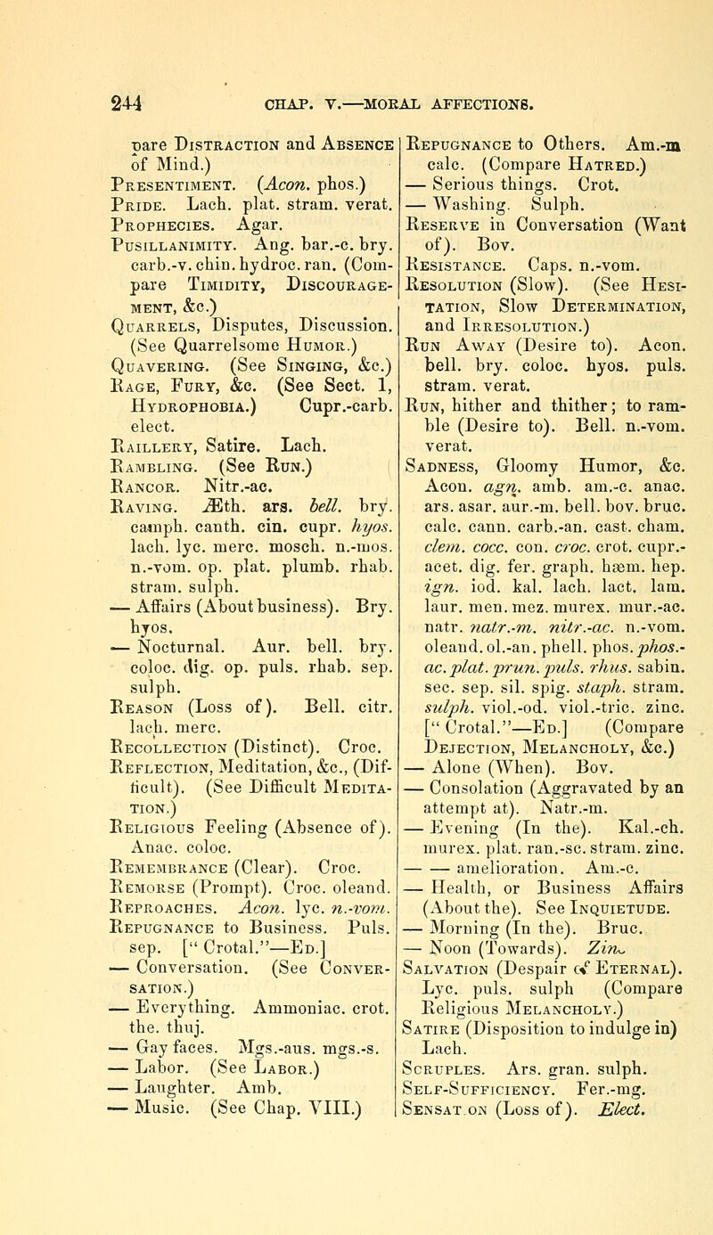 Dare Distraction and Absence o{ Mind.) Presentiment. (Aeon, phos.) Pride. Lach. plat, stram. verat. Prophecies. Agar. Pusillanimity. Ang. bar.-c. bry. carb.-v. chin, hydroc. ran. (Com- pare Timidity, Discourage- ment, &c.) Quarrels, Disputes, Discussion. (See Quarrelsome Humor.) Quavering. (See Singing, &c.) Kage, Fury, &c. (See Sect. 1, Hydrophobia.) Cupr.-carb. elect. PiAiLLERY, Satire. Lach. Eambling. (See Kun.) Eancor. Nitr.-ac. Raving, .^th. ars. bell. bry. cainph. canth. cin. cupr. h7/o.s. lach. lye. mere, mosch. n.-mos. n.-vom. op. plat, plumb, rhab. stram. sulph. — AiFairs (About business). Bry. byos. — Nocturnal. Aur. bell. bry. coloc. dig. op. puis. rhab. sep. sulph. Reason (Loss of). Bell. citr. lach. mere. Recollection (Distinct). Croc. Reflection, Meditation, &c., (Dif- ficult). (See Difficult Medita- tion.) Religious Feeling (Absence of). Anac. coloc. Remembrance (Clear). Croc. Remorse (Prompt). Croc, oleand. Reproaches. Aeon. lye. n.-vom. Repugnance to Business. Puis, sep. [ Crotal.—Ed.] — Conversation. (See Conver- sation.) — Everything, Ammoniac, crot. the. thuj. — Gay faces. Mgs.-aus. mgs.-s. — Labor. (See Labor.) — Laughter. Amb. — Music. (See Chap. VIII.) Repugnance to Others. Am.-m calc. (Compare Hatred.) — Serious things. Crot. — Washing. Sulph. Reserve in Conversation (Want of). Bov. Resistance. Caps, n.-vom. Resolution (Slow). (See Hesi- tation, Slow Determination, and Irresolution.) Run Away (Desire to). Aeon. bell. bry. coloc. hyos. puis, stram. verat. Run, hither and thither; to ram- ble (Desire to). Bell, n.-vom. verat. Sadness, Gloomy Humor, &c. Aeon. agn. amb. am.-c. anac. ars. asar. aur.-m. bell. bov. bruc. calc. cann. carb.-an. cast. cham. clem. coec. con. croe. crot. cupr.- acet. dig. fer. graph, hgem. hep. ign. iod. kal. lach. lact. lam. laur. men. mez. murex. mur.-ac, natr. natr.-m. nitr.-ac. n.-vom. oleand. ol.-an. phell. yyhos.phos.- ac. plat.'prun. puis, rhiis. sabin. sec. sep. sil. spig. staph, stram. sulph. viol.-od. viol.-tric. zinc. [ Crotal.—Ed.] (Compare Dejection, Melancholy, &c.) — Alone (When). Bov. — Consolation (Aggravated by an attempt at). Natr.-m. — Evening (In the). Kal.-ch. murex. plat, ran.-sc. stram. zinc. amelioration. Am.-c. — Health, or Business Affairs (x\bout the). See Inquietude. — Morning (In the). Bruc. — Noon (Towards). Zim. Salvation (Despair cV Eternal). Lye. puis, sulph (Compare Religious Melancholy.) Satire (Disposition to indulge in) Lach. Scruples. Ars. gran, sulph. Self-Sufficiency. Fer.-mg. Sensat ON (Loss of). Elect.
