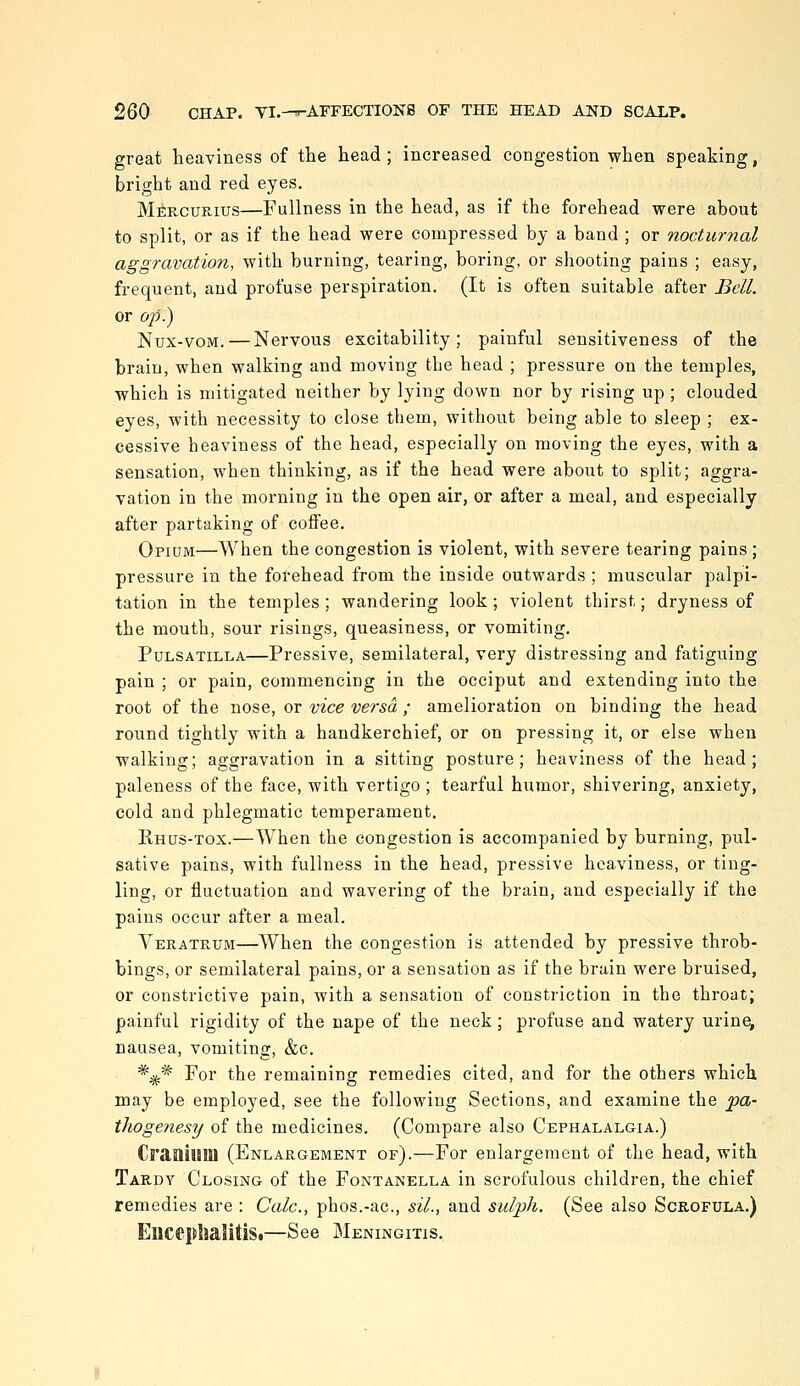 great heaviness of the head; increased congestion when speaking, bright and red eyes. Mercurius—Fullness in the head, as if the forehead were about to split, or as if the head were compressed by a band ; or nocturnal aggravation, with burning, tearing, boring, or shooting pains ; easy, frequent, and profuse perspiration, (It is often suitable after Bell. or op?) Nux-voM. — Nervous excitahility; painful sensitiveness of the brain, when walking and moving the head ; pressure on the temples, which is mitigated neither by lying down nor by rising up ; clouded eyes, with necessity to close them, without being able to sleep ; ex- cessive heaviness of the head, especially on moving the eyes, with a sensation, when thinking, as if the head were about to split; aggra- vation in the morning in the open air, or after a meal, and especially after partaking of coiFee. Opium—When the congestion is violent, with severe tearing pains ; pressure in the forehead from the inside outwards ; muscular palpi- tation in the temples; wandering look ; violent thirst; dryness of the mouth, sour risings, queasiness, or vomiting. Pulsatilla—Pressive, semilateral, very distressing and fatiguing pain ; or pain, commencing in the occiput and extending into the root of the nose, or vice versa ; amelioration on binding the head round tightly with a handkerchief, or on pressing it, or else when walking; aggravation in a sitting posture; heaviness of the head; paleness of the face, with vertigo ; tearful humor, shivering, anxiety, cold and phlegmatic temperament. Rhus-tox.—When the congestion is accompanied by burning, pul- sative pains, with fullness in the head, pressive heaviness, or ting- ling, or fluctuation and wavering of the brain, and especially if the pains occur after a meal. Veratrxjm—When the congestion is attended by pressive throh- bings, or semilateral pains, or a sensation as if the brain were bruised, or constrictive pain, with a sensation of constriction in the throat; painful rigidity of the nape of the neck; profuse and watery urine, nausea, vomiting, &c. *;^* For the remaining remedies cited, and for the others which may be employed, see the following Sections, and examine the pa- thogenesy of the medicines. (Compare also Cephalalgia.) CraQiuiD (Enlargement of).—For enlargement of the head, with Tardy Closing of the Fontanella in scrofulous children, the chief remedies are : Calc, phos.-ac, sil., and sulph. (See also Scrofula.) EllcephalitiSi—See Meningitis.