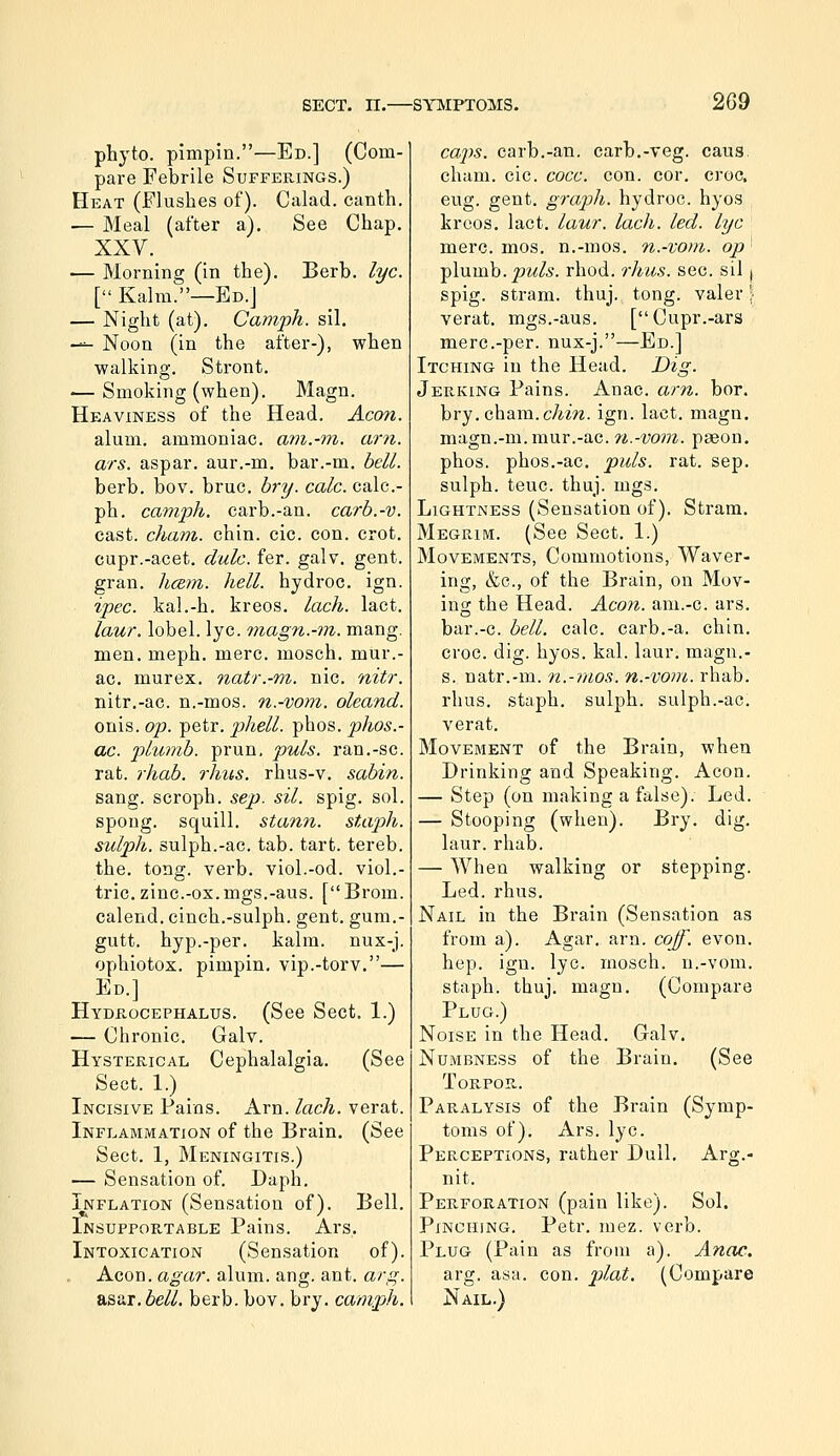 phyto. pimpin.—Ed.] (Com- pare Febrile Sufferings.) Heat (Flushes of). Calad. canth. — Meal (after a). See Chap. XXV. — Morning (in the). Berb. lye. [ Kalm.—Ed.] — Night (at). Camph. sil. —- Noon (in the after-), when walking. Stront, — Smoking (when). Magn. Heaviness of the Head. Aeon. alum, ammoniac, am.-m. am. ars. aspar. aur.-m. bar.-m. bell. berb. bov. bruc. bry. cole, calc- ph. camph. carb.-an. carb.-v. cast, chant, chin. cic. con. crot. cupr.-acet. dale. fer. galv. gent, gran. hce,m. hell, hydroc. ign. ipec. kal.-h. kreos. laeh. lact. law. lobel. lye. magn.-tn. mang. men. meph. mere, mosch. mur.- ac. murex. natr.-m. nic. nitr. nitr.-ac. n.-mos. n.-vom. oleand. onis. op. petr. phell. phos. phos.- ac. plumb, prun. puis, ran.-sc. rat. rhab. rhus. rhus-v. sabin. sang, scroph. sep. sil. spig. sol. spong. squill, stann. staph, sulph. sulph.-ac. tab. tart, tereb. the. tong. verb, viol.-od. viol.- tric. zinc-ox.mgs.-aus. [Brom. calend. cinch.-sulph. gent, gum.- gutt. hyp.-per. kalm. nux-j. ophiotox. pimpin. vip.-torv.— Ed.] Hyde-ocephalus. (See Sect. 1.) — Chronic. Galv. Hysterical Cephalalgia. (See Sect. 1.) Incisive Pains. Arn. laeh. verat. Inflammation of the Brain. (See Sect. 1, Meningitis.) — Sensation of. Daph. Inflation (Sensation of). Bell. Insupportable Pains. Ars. Intoxication (Sensation of). Aeon. agar. alum. ang. ant. arg. &ssii. bell. berb. bov. bry. camph. cajis. carb.-an. carb.-veg. caus. cham. cic. coee. con. cor. o'oc. eug. gent, graph, hydroc. hyos kreos. lact. laur. laeh. led. lye mere. mos. n.-mos. n.-vom. op' ^Xnvah.puls. rhod. rlius. sec. sil j. spig. stram. thuj. tong. valer ] verat. mgs.-aus. [Cupr.-ars mere.-per. nux-j.—Ed.] Itching in the Head. Dig. Jerking Pains. Anac. am. bor. bry. cham. cAm. ign. lact. magn. magn.-m.mur.-ac. 7i.-vovi. paeon, phos. phos.-ac. puis. rat. sep. sulph. teuc. thuj. mgs. Lightness (Sensation of), Stram. Megrim. (See Sect. 1.) Movements, Commotions, Waver- ing, &c., of the Brain, on Mov- ing the Head. Aeon, am.-c. ars. bar.-c. bell. calc. carb.-a. chin, croc. dig. hyos. kal. laur. magn.- s. natr.-m. n.-mos. n.-vom. rhab. rhus. staph, sulph. sulph.-ac. verat. Movement of the Brain, when Drinking and Speaking. Aeon. — Step (on making a false). Led. — Stooping (when). Bry. dig. laur. rhab. — When walking or stepping. Led. rhus. Nail in the Brain (Sensation as from a). Agar. arn. cojf. evon. hep. ign. lye. mosch. n.-vom. staph, thuj. magn. (Compare Plug.) Noise in the Head. Galv. Numbness of the Brain. (See Torpor. Paralysis of the Brain (Symp- toms of). Ars. lye. Perceptions, rather Dull. Arg.- nit. Perforation (pain like). Sol. Pinching. Petr. mez. verb. Plug (Pain as from a). Anac. arg. asa. con. plat. (Compare Nail.)