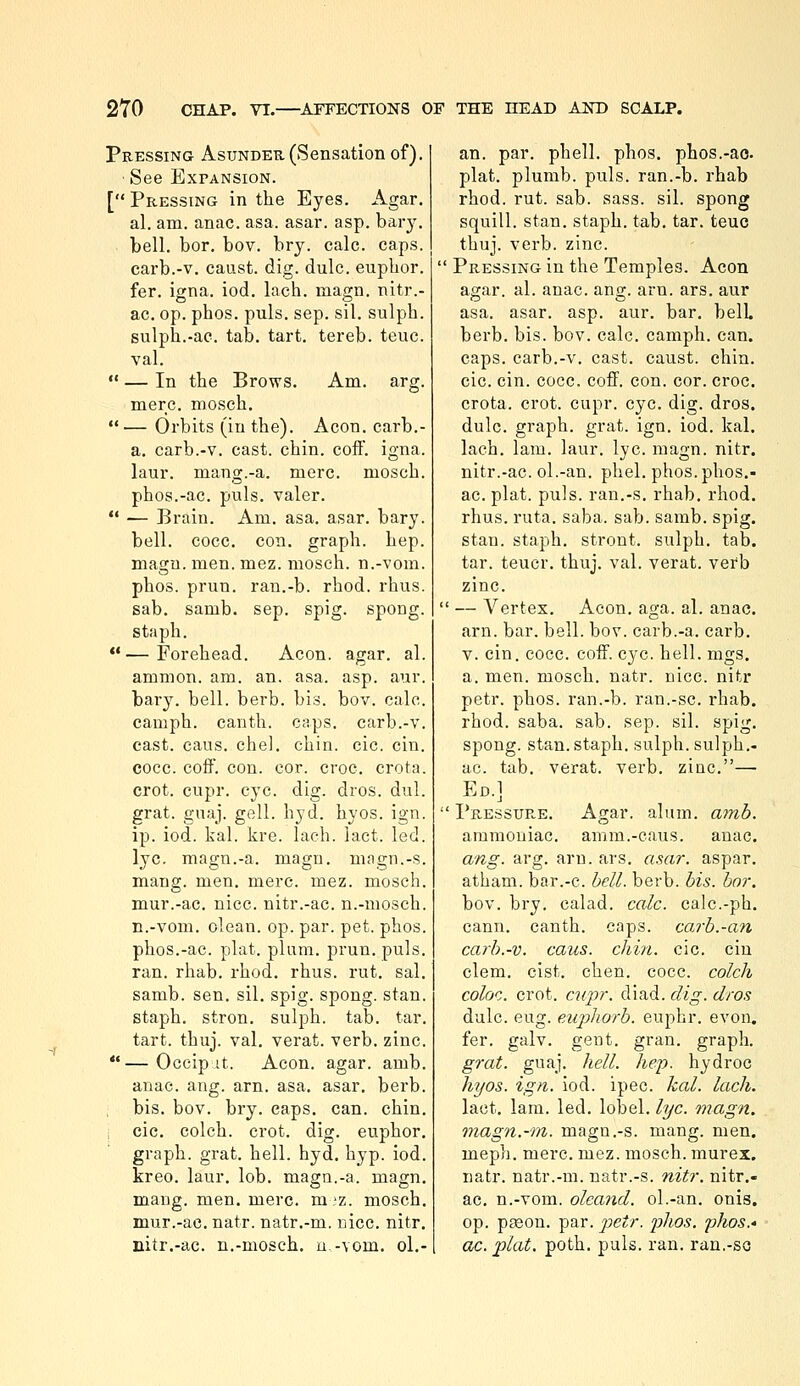 Pressing Asunder (Sensation of). ■ See Expansion. [ Pressing in the Eyes. Agar. al. am. anac. asa. asar. asp. bary. . bell. bor. bov. bry. calc. caps. carb.-v. caust. dig. dulc. euplior. fer. igna. iod. lach. raagn. nitr.- ac. op. phos. puis. sep. sil. sulph. sulph.-ac. tab. tart, tereb. teuc. val.  — In the Brows. Am. arg. mere, mosch. — Orbits (in the). Aeon, carb.- a. carb.-v. cast. chin. coff. igna. laur. mang.-a. mere, mosch. phos.-ac. puis, valer.  — Brain. Am. asa. asar. bary. bell. cocc. con. graph, hep. magu. men. mez. mosch. n.-vom. phos. prun. ran.-b. rhod. rhus. sab. samb. sep. spig. spong. staph. **—Forehead. Aeon. agar. al. amnion, am. an. asa. asp. aur. bary. bell. berb. bis. bov. calc. camph. canth. caps, carb.-v. east. cans. chel. chin. cic. cin. cocc. coff. con. cor. croc, crota. crot. cupr. eye. dig. dros. dul. grat. guaj. gell. hyd. hyos. ign. ip. iod. kal. kre. lach. laet. led. lye. magn.-a. magu. magn.-s. mang. men. mere. mez. mosch. mur.-ac. nice, nitr.-ac. n.-mosch. n.-vom. clean, op. par. pet. phos. phos.-ac. plat. plum. prun. puis. ran. rhab. rhod. rhus. rut. sal. samb. sen. sil. spig. spong. stan. staph, stron. sulph. tab. tar. tart. thuj. val. verat. verb. zinc. —Occip it. Aeon. agar. amb. anac. ang. arn. asa. asar. berb. bis. bov. bry. caps. can. chin. cic. colch. crot. dig. euphor. graph, grat. hell. hyd. hyp. iod. kreo. laur. lob. magn.-a. magn. mang. men. mere. m'Z. mosch. mur.-ac. natr. natr.-m. nice. nitr. nitr.-ac. n.-mosch, u -vom. ol.- an. par. phell. phos. phos.-ao. plat, plumb, puis, ran.-b. rhab rhod. rut. sab. sass. sil. spong squill, stan. staph, tab. tar. teuc thuj. verb. zinc. •'Pressing in the Temples. Aeon agar. al. anac. ana;, am. ars. aur asa. asar. asp. aur. bar. belL berb. bis. bov. calc. camph. can. caps, carb.-v. cast, caust. chin, cic. cin. cocc. coff. con. cor. croc, crota. crot. cupr. eye. dig. dros. dulc. graph, grat. ign. iod. kal. lach. lam. laur. lye. magn. nitr. nitr.-ac. ol.-an. phel. phos. phos.- ac. plat. puis, ran.-s. rhab. rhod. rhus. ruta. saba. sab. samb. spig. stan. staph, stront. sulph. tab. tar. teucr. thuj. val. verat. verb zinc.  — Vertex. Aeon. aga. al. anac. arn. bar. bell. bov. carb.-a. carb. v. cin. cocc. coff. eye. hell. mgs. a. men. mosch. natr. nice, nitr petr. phos. ran.-b. ran.-sc. rhab. rhod. saba. sab. sep. sil. spig. spong. stan. staph, sulph. sulph.- ac. tab. verat. verb, zinc.— Ed.]  Pressure. Agar. alum. amh. ammoniac, anim.-eaus. anac. ang. arg. arn. ars. asar. aspar. atham. bar.-c. hell. berb. his. hnr. bov. bry. calad. calc. calc.-ph. eann. canth. caps, carh.-an carh.-v. cans. chin. cic. cin clem. cist. chen. cocc. colch coloc. crot. cuj)r. diad. dig. dros dulc. eug. euphorb. euphr. evon. fer. galv. gent. gran, graph. grat. guaj. hell. hep. hydroc hyos. ign. iod. ipec. kal. lach. lact. lam. led. lobel. lye. magn. viagn.-rn. magn.-s. mang. men. meph. mere. mez. mosch. murex. natr. natr.-m. natr.-s. nitr. nitr.- ac. n.-vom. oleand. ol.-an. onis. op. pjeon. par. petr. phos. phos,* ac. plat. poth. puis. ran. ran,-so