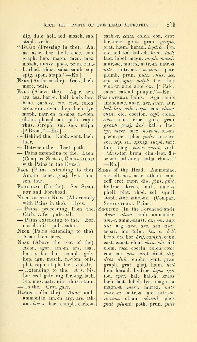 dig. dulc. holl, iod. mosch, sab. stajih. verb. Brain (Pressing in the). An. as. asar. bar. bell. cocc. con. graph, hep. magn. men. mez, mosch. nux-v. phos. prun. ran.- b. rhod. rhus. saba. samb. sep. spig. spon. staph.—Ed.] Ears (As far as the). Galv. lach. mere. puis. Eyes (Above the). Agar. arn. ars. asa. bar.-c. bell. berb. bov, bruc. carb.-v. eic. cist, colch. croc. crot. evon. hep. lach. lye. meph. natr.-m. n.-mos. n.-vom. ol.-an. phosph.-ac. puis. raph. rhus. scroph. sel. sep. sulph. [Brom.—Ed.] — - Behind the. Daph. gent. lach. ther, — Between the. Lact. poth. — Pains extending to the. Lach. (Compare Sect. 5, Cephalalgia with Pains in the Eyes.) Face (Pains extending to the). Am.-m. anac. guaj. Ijc, rhus. sen. thuj. Forehead (In the). See Sinci- put and Forehead. Nape of the Neck (Alternately with Pains in the). Hyos. — Pains proceeding from the. Carb.-v. fer. puis. sil. — Pains extending to the. Bor. mosch. nitr. puis, sabin. Neck (Pains extending to the). Anac. lach. mere. Nose (Above the root of the). Aeon. agar, am.-m. ars. asar. bar.-c. bis. bor. camph. galv. hep. ign. mosch. n.-vom. onis. plat. raph. staph, tart, viol.-tr. — Extending to the. Ars. bis. bor. crot. galv. dig. fer.-mg. lach. lye. mez. natr. nitr. rhus. stann. — In the. Crot. galv. Occiput (In the). Anac. amb. ammoniac, am.-m. arg. ars. ath- am. bar.-c. bor. camph. carb.-a. carb.-v. caits. colch. con. crot fer.-mur, gent. gran, grajih. grat. hsem. heracl. hydroc. ign. ind. iod. kal. kal.-ch. kreos. lach lact. lobel. magn. meph. mosch mur.-ac. murex. natr.-m. natr.-s nitr. nitr.-ac. n.-vom. petr plumb, prun. puis. rhus. sec. Sep. sol. sjng. sulph. tart. thuj. viol.-tr. zinc. zinc.-ox. [ Calc- caust. calend. pimpin.—Ed.] Semilateral Pains. Agar. amb. ammoniac, anac. ars. asar. aur. hell. hry. calc. caps. caus. chain. chin. cic. coccion. coff. colch. coloc. con. croc. gins. gran. graph, guaj. kal. kal.-h lact. lye. mere. mez. n.-vom. ol.-an. pjeon. petr. t^\\os. puis. ran. sass. sec. sep. sil. sjJoiig. sulph. tart. thuj. tong. valer. verat. verb [Ars.-ter. brom. cim.-lect. flu- or.-ac. kal.-bich. kalm. rhus-r. —Ed.] Sides of the Head. Ammoniac. ars.-cit. asa. asar. atham. caps, coff. crot. cupr. dig. gins. guaj. hydroc. kreos. mill, natr.-s. phell. plat. rhod. sol. squill. staph, zinc. zinc.-ox. (Compare Semilateral Pains.) Sinciput (In the Forehead and). Aeon, aliivi. amb. ammoniac. am.-c. amm.-caust. am.-m. ang. ant. arg. am. ars. asa. asar. aspar. aur.-fulm. bar.-c. bell. berb. his. bor. bry. camph. cann. cast, caust. chen. chin. cic. cist. clem. cocc. coccin. colch. coloc con. cor. croc. crot. diad. dig dros. dulc. euphr. gent, gran graph, grat. guaj. hasm. hell hep. heracl. hydroc. hyos. ign. iod. ipec. kal. kal.-h. kreos. lach. lact. lobel. lye. magn.-m, magn.-s. mere, murex. natr. natr.-m. natr.-s. nic. nitr.-ac. n.-vom. ol.-an. oleand. phos plat, plumb, poth. prun. puis