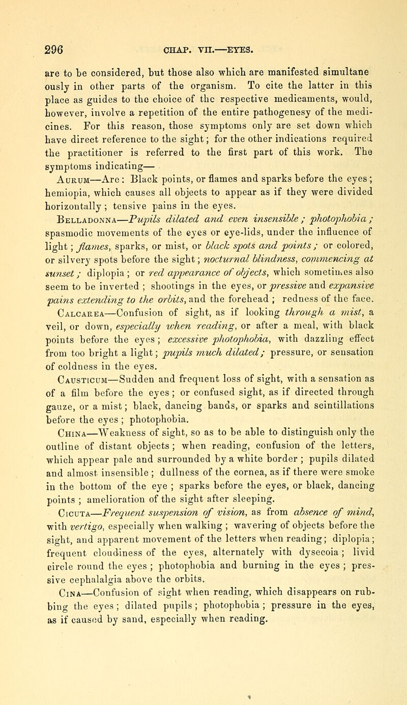 are to be considered, but those also which are manifested simultaoe ously in other parts of the organism. To cite the latter in this place as guides to the choice of the respective medicaments, would, however, involve a repetition of the entire pathogenesy of the medi- cines. For this reason, those symptoms only are set down which have direct reference to the sight; for the other indications required the practitioner is referred to the first part of this work. The symptoms indicating— AuRUM—Are : Black points, or flames and sparks before the eyes ; hemiopia, which causes all objects to appear as if they were divided horizontally ; tensive pains in the eyes. Belladonna—Pupils dilated and even insensible ; photophobia ; spasmodic movements of the eyes or eye-lids, under the influence of light; fiames, sparks, or mist, or blax:k spots and points ; or colored, or silvery spots before the sight; nocturnal blindness, commencing at sunset; diplopia ; or red appearance of objects, which sometinvcs also seem to be inverted ; shootings in the eyes, ov pressive and expansive pains extending to the orbits, and the forehead ; redness of the face. Calcarea—Confusion of sight, as if looking through a mist, a veil, or down, especially when reading, or after a meal, with black points before the eyes ; excessive photophobia, with dazzling effect from too bright a light; pupils much dilated; pressure, or sensation of coldness in the eyes, Causticum—Sudden and frequent loss of sight, with a sensation as of a film before the eyes; or confused sight, as if directed through gauze, or a mist; black, dancing bands, or sparks and scintillations before the eyes ; photophobia. China—Weakness of sight, so as to be able to distinguish only the outline of distant objects ; when reading, confusion of the letters, which appear pale and surrounded by a white border ; pupils dilated and almost insensible ; dullness of the cornea, as if there were smoke in the bottom of the eye ; sparks before the eyes, or black, dancing points ; amelioration of the sight after sleeping. CicuTA—Frequent suspension of vision, as from absence of rnind, with vertigo, especially when walking ; wavering of objects before the sight, and apparent movement of the letters when reading; diplopia; frequent cloudiness of the eyes, alternately with dysecoia ; livid circle round the eyes ; photophobia and burning in the eyes ; pres- sive cephalalgia above the orbits. Cjna.—Confusion of sight when reading, which disappears on rub- bing the eyes ; dilated pupils ; photophobia ; pressure in the eyes, as if caused by sand, especially when reading.