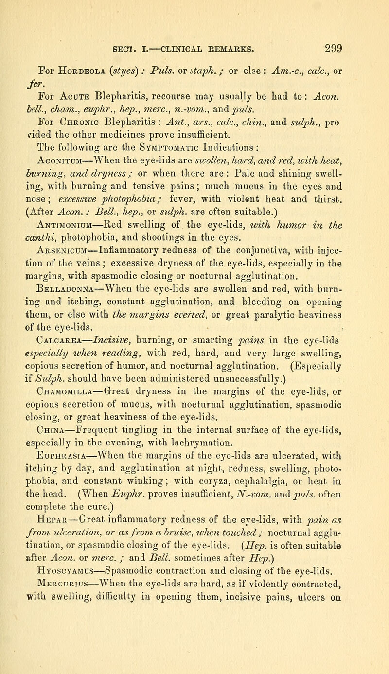 For Hordeola (styes) : Puis, or staph. ; or else : Am.-c, calc, or fer. For Acute Blepharitis, recourse may usually be had to : Aeon, hell., cham., euphr., hep., mere, n.-vom., and puis. For Chronic Blepharitis : Ant., ars., calc, chin., and sulp)h., pro v^ded the other medicines prove insufficient. The following are the Symptomatic Indications : AcoNiTUM—When the eye-lids are swollen, hard, and red, ivith heat, burning, and dryness; or when there are: Pale and shining swell- ing, with burning and tensive pains ; much mucus in the eyes and nose; excessive photophobia; fever, with violent heat and thirst. (After Aeon. : Bell., hep., or sulph. are often suitable.) Antimonium—Red swelling of the eye-lids, with humor in the canthi, photophobia, and shootings in the eyes. Arsenicum—Inflammatory redness of the conjunctiva, with injec- tion of the veins ; excessive dryness of the eye-lids, especially in the margins, with spasmodic closing or nocturnal agglutination. Belladonna—When the eye-lids are swollen and red, with burn- ing and itching, constant agglutination, and bleeding on opening them, or else with the margins everted, or great paralytic heaviness of the eye-lids. Calcarea—Incisive, burning, or smarting pains in the eye-lids especially when reading, with red, hard, and very large swelling, copious secretion of humor, and nocturnal agglutination. (Especially if Sidph. should have been administered unsuccessfully.) Chamomilla—Great dryness in the margins of the eye-lids, or copious secretion of mucus, with nocturnal agglutination, spasmodic closing, or great heaviness of the eye-lids. China—Frequent tingling in the internal surface of the eye-lids, especially in the evening, with lachrymation. Euphrasia—^When the margins of the eye-lids are ulcerated, with itching by day, and agglutination at night, redness, swelling, photo- phobia, and constant winking; with coryza, cephalalgia, or heat in the head. (When Euphr. proves insufficient, N.-vom. and puis, often complete the cure.) Hepar—Great inflammatory redness of the eye-lids, with pain as from ulceration, or as from a bruise, ivhen touched; nocturnal agglu- tination, or spasmodic closing of the eye-lids. {Hep. is often suitable after Aeon, or m.erc. ; and Bell, sometimes after Hep) Hyoscyamus—Spasmodic contraction and closing of the eye-lids. Mercurius—When the eye-lids are hard, as if violently contracted, with swelling, difficulty in opening them, incisive pains, ulcers on